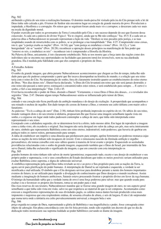 Pág. 502
atribuindo a glória do seu reino a realizações humanas. O domínio medo-persa foi visitado pela ira do Céu porque nele a lei de
Deus tinha sido calcada a pés. O temor do Senhor não encontrou lugar no coração da grande maioria do povo. Prevaleciam a
impiedade, a blasfêmia e a corrupção. Os reinos que se seguiram foram ainda mais vis e corruptos; e desceram cada vez mais
na escala da dignidade moral.
O poder exercido por todos os governantes da Terra é concedido pelo Céu; e seu sucesso depende do uso que fizerem dessa
concessão. A cada um a palavra do divino Vigia é: "Eu te cingirei, ainda que tu Me não conheças." Isa. 45:5. E a cada um as
palavras ditas a Nabucodonosor no passado representam a lição da vida: "Desfaze os teus pecados pela justiça, e as tuas
iniqüidades usando de misericórdia com os pobres, se se prolongar a tua tranqüilidade." Dan. 4:27. Compreender estas coisas,
isto é, que "a justiça exalta as nações" (Prov. 14:34); que "com justiça se estabelece o trono" (Prov. 16:12), e "com
benignidade" ele se "sustém" (Prov. 20:28); reconhecer a operação desses princípios na manifestação de Seu poder que
"remove os reis, e estabelece os reis" - reconhecer isto é compreender a filosofia da História.
Na Palavra de Deus, unicamente, é isto claramente estabelecido. Nela se nos mostra que a força tanto das nações como dos
indivíduos não se encontra nas oportunidades ou facilidades que parecem torná-los invencíveis, nem na sua alardeada
grandeza. Ela é medida pela fidelidade com que eles cumprem o propósito de Deus.
41
A Fornalha Ardente
Pág. 503
O sonho da grande imagem, que abriu perante Nabucodonosor acontecimentos que chegam ao fim do tempo, tinha-lhe sido
dado para que ele pudesse compreender a parte que lhe tocava desempenhar na história do mundo, e a relação que seu reino
teria com o reino do Céu. Na interpretação do sonho, fora ele claramente instruído quanto ao estabelecimento do reino eterno
de Deus. "Nos dias destes reis", Daniel havia declarado, "o Deus do Céu levantará um reino que não será jamais destruído; e
este reino não passará a outro povo; esmiuçará e consumirá todos estes reinos, e será estabelecido para sempre. ... E certo é o
sonho, e fiel a sua interpretação." Dan. 2:44 e 45.
O rei havia reconhecido o poder de Deus, dizendo a Daniel: "Certamente, o vosso Deus é Deus dos deuses... e o revelador dos
segredos." Dan. 2:47. Durante algum tempo Nabucodonosor sentiu-se influenciado pelo temor de Deus;
Pág. 504
contudo o seu coração não ficou purificado da ambição mundana e do desejo de exaltação. A prosperidade que acompanhou o
seu reinado o encheu de orgulho. Em dado tempo ele cessou de honrar a Deus, e retomou seu culto idólatra com maior zelo e
fanatismo.
As palavras: "Tu és a cabeça de ouro" (Dan. 2:38), tinham feito profunda impressão no espírito do rei. Os sábios do seu reino,
tirando vantagem disto e do seu retorno à idolatria, propuseram-lhe que fizesse uma imagem semelhante àquela vista em
sonho, e a erguesse em lugar onde todos pudessem contemplar a cabeça de ouro, que tinha sido interpretada como
representando o seu reino.
Lisonjeado com a aduladora sugestão, ele se determinou levá-la a efeito, indo mesmo além. Em lugar de reproduzir a imagem
como a tinha visto, ele excederia o original. Sua imagem não seria desigual em valor da cabeça aos pés, mas seria inteiramente
de ouro, símbolo que representaria Babilônia como um reino eterno, indestrutível, todo-poderoso, que haveria de quebrar em
pedaços todos os outros reinos, permanecendo para sempre.
A idéia de estabelecer um império e uma dinastia que perdurassem para sempre, apelou fortemente ao poderoso monarca cujas
armas as nações da terra tinham sido incapazes de resistir. Com o entusiasmo nascido da ilimitada ambição e orgulho
personalístico, ele tomou conselho com seus sábios quanto à maneira de levar avante o projeto. Esquecendo as assinaladas
providências relacionadas com o sonho da grande imagem; esquecendo também que o Deus de Israel, por intermédio de Seu
servo Daniel, tinha-lhe esclarecido o significado da imagem, e que em conexão com esta interpretação os
Pág. 505
grandes homens do reino tinham sido salvos de morte ignominiosa; esquecendo tudo, exceto o seu desejo de estabelecer o seu
próprio poder e supremacia, o rei e seus conselheiros de Estado decidiram que todos os meios possíveis seriam utilizados para
exaltar Babilônia como suprema, e digna de submissão universal.
A simbólica representação pela qual Deus tinha revelado ao rei e ao povo o Seu propósito para com as nações da Terra, ia
agora servir para glorificação do poder humano. A interpretação de Daniel ia ser rejeitada e esquecida; a verdade ia ser
mistificada e mal utilizada. O símbolo que o Céu designara servisse para desdobrar perante a mente dos homens importantes
eventos do futuro, ia ser utilizado para impedir a divulgação do conhecimento que Deus desejava o mundo recebesse. Assim
mediante a imaginação de homens ambiciosos, Satanás estava procurando frustrar o propósito divino em favor da raça humana.
O inimigo da humanidade sabia que a verdade isenta de erro é uma força poderosa para salvar; mas que quando usada para
exaltar o eu e favorecer os projetos dos homens, torna-se um poder para o mal.
Das ricas reservas do seu tesouro, Nabucodonosor mandou que se fizesse uma grande imagem de ouro, no seu aspecto geral
semelhante a que tinha sido vista em visão, salvo no que respeitava ao material de que ia ser composta. Acostumados como
estavam a magnificentes representações de suas divindades pagãs, os caldeus nunca dantes haviam produzido coisa mais
imponente e majestosa que esta resplendente estátua, de sessenta côvados de altura, e seis de largura. E não é de surpreender
que numa terra onde a idolatria era culto prevalecentemente universal, a imagem bela e sem
Pág. 506
preço erguida no campo de Dura, representando a glória de Babilônia e sua magnificência e poder, fosse consagrada como
objeto de adoração. Em plena concordância com isto foi feita provisão, tendo sido expedido um decreto de que no dia da
dedicação todos mostrassem sua suprema lealdade ao poder babilônico curvando-se diante da imagem.


                 www.terceiroanjo.org
            Sua fonte de pesquisa na internet
 