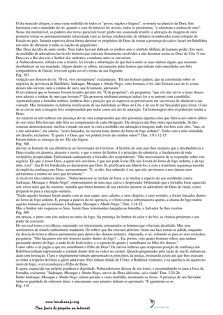 O dia marcado chegou, e uma vasta multidão de todos os "povos, nações e línguas", se reuniu na planície de Dura. Em
harmonia com o mandado do rei, quando o som de músicas foi ouvido, todos se prostraram, "e adoraram a estátua de ouro".
Nesse dia memorável, os poderes das trevas pareciam haver ganho um assinalado triunfo; a adoração da imagem de ouro
prometia tornar-se permanentemente relacionada com as formas estabelecidas de idolatria reconhecidas como religião do
Estado no país. Satanás esperava dessa forma derrotar os propósitos de Deus de tornar a presença do cativo Israel em Babilônia
um meio de abençoar a todas as nações do paganismo.
Mas Deus decidiu de outro modo. Nem todos haviam dobrado os joelhos ante o símbolo idólatra do humano poder. Em meio
da multidão de adoradores havia três homens que estavam firmemente resolvidos a não desonrar assim ao Deus do Céu. O seu
Deus era o Rei dos reis e Senhor dos senhores; a nenhum outro se curvariam.
A Nabucodonosor, inflado com o triunfo, foi levada a informação de que havia entre os seus súditos alguns que ousaram
desobedecer ao seu mandado. Alguns dentre os sábios, enciumados pelas honras que tinham sido concedidas aos fiéis
companheiros de Daniel, levavam agora ao rei o relato da sua flagrante
Pág. 507
violação aos desejos do rei. "Ó rei, vive eternamente" exclamaram. "Há uns homens judeus, que tu constituíste sobre os
negócios da província de Babilônia: Sadraque, Mesaque e Abede-Nego; estes homens, ó rei, não fizeram caso de ti; a teus
deuses não servem, nem a estátua de ouro, que levantaste, adoraram."
O rei ordenou que os homens fossem levados perante ele. "É de propósito", ele perguntou, "que vós não servis a meus deuses
nem adorais a estátua de ouro que levantei?" Ele procurou mediante ameaças induzi-los a se unirem com a multidão.
Apontando para a fornalha ardente, lembrou-lhes a punição que os esperava se persistissem em sua recusa de obedecer a sua
vontade. Mas firmemente os hebreus testificaram de sua fidelidade ao Deus do Céu, e de sua fé em Seu poder para livrar. O ato
de se curvar ante a imagem fora compreendido por todos como um ato de adoração. Tal homenagem eles só poderiam render a
Deus.
Ao estarem os três hebreus em presença do rei, este compreendeu que eles possuíam alguma coisa que faltava aos outros sábios
do seu reino. Eles haviam sido fiéis no cumprimento de cada obrigação. Ele desejava dar-lhes outra oportunidade. Se tão-
somente demonstrassem sua boa vontade em unir-se com a multidão em adoração à imagem, tudo iria bem com eles; "mas, se
a não adorardes", ele aduziu, "sereis lançados, na mesma hora, dentro do forno de fogo ardente". Então com a mão estendida
em desafio, exclamou: "E quem é o Deus que vos poderá livrar das minhas mãos?" Dan. 3:9 e 12-15.
Foram inúteis as ameaças do rei. Ele não logrou
Pág. 508
desviar os homens de sua obediência ao Governador do Universo. A história de seus pais lhes ensinara que a desobediência a
Deus resulta em desonra, desastre e morte; e que o temor do Senhor é o princípio da sabedoria, o fundamento de toda
verdadeira prosperidade. Enfrentando calmamente a fornalha eles responderam: "Não necessitamos de te responder sobre este
negócio. Eis que o nosso Deus, a quem nós servimos, é que nos pode livrar; Ele nos livrará do forno de fogo ardente, e da tua
mão, ó rei". Sua fé foi fortalecida ao declararem que Deus Se glorificaria em libertá-los, e com a triunfante segurança nascida
da implícita confiança em Deus, acrescentaram: "E, se não, fica sabendo, ó rei, que não serviremos a teus deuses nem
adoraremos a estátua de ouro que levantaste."
A ira do rei não conheceu limites. "Nabucodonosor se encheu de furor, e se mudou o aspecto do seu semblante contra
Sadraque, Mesaque e Abede-Nego", representantes de uma raça cativa e desprezada. Ordenando que a fornalha fosse aquecida
sete vezes mais que de costume, mandou que fortes homens de seu exército atassem os adoradores do Deus de Israel, como
preparativo para a execução sumária.
"Então aqueles homens foram atados com as suas capas, seus calções, e seus chapéus, e seus vestidos, e foram lançados dentro
do forno de fogo ardente. E, porque a palavra do rei apertava, e o forno estava sobremaneira quente, a chama do fogo matou
aqueles homens que levantaram a Sadraque, Mesaque e Abede-Nego." Dan. 3:16-22.
Mas o Senhor não esqueceu os Seus. Sendo Suas testemunhas lançadas na fornalha, o Salvador Se lhes revelou
Pág. 509
em pessoa, e junto com eles andava no meio do fogo. Na presença do Senhor do calor e do frio, as chamas perderam o seu
poder de consumir.
Do seu real trono o rei olhava, esperando ver inteiramente consumidos os homens que o haviam desafiado. Mas seus
sentimentos de triunfo subitamente mudaram. Os nobres que lhe estavam próximo viram sua face tornar-se pálida, enquanto
ele descia do trono e olhava atentamente para dentro das chamas ardentes. Alarmado, o rei, voltando-se para os seus cortesãos,
perguntou: "Não lançamos nós três homens atados dentro do fogo? ... Eu, porém, vejo quatro homens soltos, que andam
passeando dentro do fogo, e nada há de lesão neles; e o aspecto do quarto é semelhante ao filho dos deuses."
Como sabia o rei pagão a que era semelhante o Filho de Deus? Os cativos hebreus que ocupavam posição de confiança em
Babilônia tinham representado a verdade diante dele na vida e no caráter. Quando perguntados pela razão de sua fé, tinham-na
dado sem hesitação. Clara e singelamente tinham apresentado os princípios da justiça, ensinando assim aos que lhes estavam
ao redor a respeito do Deus a quem adoravam. Eles tinham falado de Cristo, o Redentor vindouro; e na aparência do quarto no
meio do fogo, o rei reconheceu o Filho de Deus.
E agora, esquecida sua própria grandeza e dignidade, Nabucodonosor desceu de seu trono, e encaminhando-se para a boca da
fornalha, exclamou: "Sadraque, Mesaque e Abede-Nego, servos do Deus altíssimo, saí e vinde" Dan. 3:24-26.
Então Sadraque, Mesaque e Abede-Nego saíram perante a vasta multidão, mostrando-se ilesos. A presença de seu Salvador
tinha-os guardado de sofrerem dano, e unicamente suas amarras tinham-se queimado. "E ajuntaram-se os
Pág. 510



                 www.terceiroanjo.org
            Sua fonte de pesquisa na internet
 