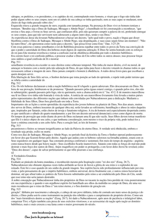 sátrapas, os prefeitos, e os presidentes, e os capitães do rei, contemplando estes homens, e viram que o fogo não tinha tido
poder algum sobre os seus corpos; nem um só cabelo de sua cabeça se tinha queimado, nem as suas capas se mudaram, nem
cheiro de fogo tinha passado sobre eles."
Esquecida estava a grande imagem de ouro, erguida com tamanha pompa. Na presença do Deus vivo os homens temiam e
tremiam. "Bendito seja o Deus de Sadraque, Mesaque e Abede-Nego", o humilhado rei foi constrangido a reconhecer, "que
enviou o Seu anjo, e livrou os Seus servos, que confiaram nEle, pois não quiseram cumprir a palavra do rei, preferindo entregar
os seus corpos, para que não servissem nem adorassem a algum outro deus, senão o seu Deus."
As experiências desse dia levaram Nabucodonosor a baixar um decreto, "pelo qual todo o povo, nação e língua que disser
blasfêmia contra o Deus de Sadraque, Mesaque e Abede-Nego, seja despedaçado, e suas casas sejam feitas um monturo". "Não
há outro Deus", ele apresentou como razão para o decreto, "que possa livrar como Este." Dan. 3:27-29.
Com essas palavras e outras semelhantes o rei de Babilônia procurou espalhar entre todos os povos da Terra sua convicção de
que o poder e autoridade do Deus dos hebreus eram dignos de suprema adoração. E Deus Se sentiu honrado com os esforços
do rei para Lhe mostrar reverência e tornar a confissão real de obediência difundida por todo o domínio babilônico.
Era correto fazer o rei confissão pública, e procurar exaltar o Deus do Céu sobre todos os outros deuses; mas procurar forçar
seus súditos a igual confissão de fé e mostrar
Pág. 511
semelhante reverência era exceder os seus direitos como soberano temporal. Não tinha ele maior direito, civil ou moral, de
ameaçar os homens com a morte pela não adoração de Deus, do que tinha para fazer o decreto votando às chamas todos os que
recusassem cultuar a imagem de ouro. Deus jamais compele o homem à obediência. A todos deixa livres para que escolham a
quem desejam servir.
Pela libertação de Seus fiéis servos, o Senhor declarou que toma posição ao lado do oprimido, e repele todo poder terreno que
se rebela contra a autoridade do
Pág. 512
Céu. Os três hebreus declararam a toda a nação babilônica sua fé nAquele a quem adoravam. Eles descansaram em Deus. Na
hora de sua provação, lembraram-se da promessa: "Quando passares pelas águas estarei contigo, e quando pelos rios, eles não
te submergirão; quando passares pelo fogo, não te queimarás, nem a chama arderá em ti." Isa. 43:2. E de maneira maravilhosa
sua fé no Deus vivo tinha sido honrada à vista de todos. A notícia de seu maravilhoso livramento fora levada a muitos países
pelos representantes das diferentes nações que tinham sido convidadas por Nabucodonosor para a dedicação. Mediante a
fidelidade de Seus filhos, Deus fora glorificado em toda a Terra.
Importantes são as lições a serem aprendidas da experiência dos jovens hebreus na planície de Dura. Nos dias atuais, muitos
dos servos de Deus, embora inocentes de qualquer obra má, serão levados ao sofrimento, humilhação e abuso às mãos daqueles
que, inspirados por Satanás, estão cheios de inveja e fanatismo religioso. A ira do homem será especialmente despertada contra
os que santificam o sábado do quarto mandamento; e por fim um decreto universal denunciará a estes como dignos de morte.
Os tempos de provação que estão diante do povo de Deus reclamam uma fé que não vacile. Seus filhos devem tornar manifesto
que Ele é o único objeto do seu culto, e que nenhuma consideração, nem mesmo o risco da própria vida, pode induzi-los a
fazer a mínima concessão a um culto falso. Para o coração leal, as leis de homens
Pág. 513
pecaminosos e finitos se tornam insignificantes ao lado da Palavra do eterno Deus. A verdade será obedecida, embora o
resultado seja prisão, exílio ou morte.
Como nos dias de Sadraque, Mesaque e Abede-Nego, no período final da história da Terra o Senhor operará poderosamente
em favor dos que ficarem firmes pelo direito. Aquele que andou com os hebreus valorosos na fornalha ardente, estará com os
Seus seguidores em qualquer lugar. Sua constante presença confortará e sustentará. Em meio do tempo de angústia - angústia
como nunca houve desde que houve nação - Seus escolhidos ficarão inamovíveis. Satanás com todas as forças do mal não pode
destruir o mais fraco dos santos de Deus. Anjos magníficos em poder os protegerão, e em favor deles Jeová Se revelará como
"Deus dos deuses", capaz de salvar perfeitamente os que nEle puseram a sua confiança.
42
A Verdadeira Grandeza
Pág. 514
Exaltado ao pináculo da honra mundana, e reconhecido mesmo pela Inspiração como "rei dos reis" (Ezeq. 26:7),
Nabucodonosor não obstante algumas vezes tinha atribuído ao favor de Jeová a glória do seu reino e o esplendor do seu
reinado. Este foi o caso quando do seu sonho da grande imagem. Seu espírito havia sido profundamente influenciado por esta
visão, e pelo pensamento de que o império babilônico, embora universal, devia finalmente cair, e outros reinos haveriam de
dominar, até que afinal todos os poderes da Terra fossem substituídos pelo reino a ser estabelecido pelo Deus do Céu, sendo
que esse reino não seria jamais destruído.
A nobre concepção que Nabucodonosor tinha dos propósitos de Deus no tocante às nações fora perdido de vista posteriormente
em sua experiência; e quando o seu orgulhoso espírito foi humilhado aos olhos da multidão no campo de Dura, ele uma vez
mais reconheceu que o reino de Deus é "um reino eterno, e o Seu domínio de geração em
Pág. 515
geração". Idólatra por nascimento e educação, e cabeça de um povo idólatra, tinha ele contudo um inato senso da justiça e do
direito, e Deus podia usá-lo como instrumento na punição dos rebeldes e para o cumprimento do propósito divino. Como um
dos "mais formidáveis dentre as nações" (Ezeq. 28:7), foi dado a Nabucodonosor, após anos de paciência e infatigável labor,
conquistar Tiro; o Egito também caiu presa de seus exércitos vitoriosos; e ao acrescentar ele nação após nação ao domínio
babilônico, mais e mais cresceu a sua fama como o maior governante do século.


                 www.terceiroanjo.org
            Sua fonte de pesquisa na internet
 