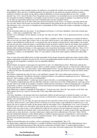 Não surpreende que o bem-sucedido monarca, tão ambicioso e de espírito tão exaltado, fosse tentado a desviar-se do caminho
da humildade, o único que leva à verdadeira grandeza. Nos intervalos de suas guerras de conquista, dedicou-se muito a
embelezar e fortificar sua capital, até que afinal a cidade de Babilônia se tornou a principal glória do seu reino, "a cidade
dourada" (Isa. 14:4), o louvor de toda a Terra. Sua paixão como construtor, e seu assinalado sucesso em tornar Babilônia uma
das maravilhas do mundo, trabalharam o seu orgulho, até que ele esteve no grave perigo de despojar o seu registro do fato de
ser um sábio rei a quem Deus poderia usar como instrumento para executar o propósito divino.
Em misericórdia Deus deu ao rei outro sonho, para adverti-lo do perigo em que estava, e do engano a que tinha sido levado
para sua ruína. Numa visão da noite, foi mostrado a Nabucodonosor uma grande árvore que crescia no meio da Terra, cujo
topo alcançava o céu, e seus ramos se estendiam até as extremidades da Terra. Animais dos campos e montanhas se abrigavam
sob sua sombra, e as aves
Pág. 516
do céu construíam ninhos em seus ramos. "A sua folhagem era formosa, e o seu fruto, abundante, e havia nela sustento para
todos; ... e toda carne se mantinha dela." Dan. 4:12.
Estando o rei a contemplar a árvore altaneira, viu ele que "um vigia, um santo" (Dan. 4:13), se aproximou da árvore, e em alta
voz clamou:
"Derribai a árvore, e cortai-lhe os ramos, e sacudi as suas folhas, e espalhai o seu fruto; afugentem-se os animais de debaixo
dela e as aves dos seus ramos. Mas o tronco, com as suas raízes, deixai na terra e, com cadeias de ferro e de bronze, na erva do
campo; e seja molhado do orvalho do céu, e a sua porção seja com os animais na grama da terra. Seja mudado o seu coração,
para que não seja mais coração de homem, e seja-lhe dado coração de animal; e passem sobre ele sete tempos. Esta sentença é
por decreto dos vigiadores, e esta ordem, por mandado dos santos; a fim de que conheçam os viventes que o Altíssimo tem
domínio sobre os reinos dos homens; e os dá a quem quer e até ao mais baixo dos homens constitui sobre eles." Dan. 4:14-17.
Grandemente perturbado pelo sonho, que era evidentemente uma predição de adversidade, o rei repetiu-o para "os magos, os
astrólogos, os caldeus e os adivinhadores" (Dan. 4:7), mas embora o sonho fosse muito explícito, nenhum dos sábios pôde
interpretá-lo.

Uma vez mais nesta nação idólatra devia ser dado testemunho do fato de que unicamente aqueles que amam e temem a Deus
podem compreender os mistérios do reino do Céu. O rei em sua perplexidade mandou em busca de seu servo Daniel, homem
estimado por sua integridade e constância e por sua inigualada sabedoria.
Pág. 517
Quando Daniel, em resposta à convocação real, apresentou-se ante o rei, Nabucodonosor disse: "Beltessazar, príncipe dos
magos, eu sei que há em ti o espírito dos deuses santos, e nenhum segredo te é difícil; dize-me as visões do meu sonho que tive
e a sua interpretação." Dan. 4:9. Após relatar o sonho, Nabucodonosor disse: "Tu, pois, Beltessazar, dize a interpretação; todos
os sábios do meu reino não puderam fazer-me saber a interpretação, mas tu podes; pois há em ti o espírito dos deuses santos."
Dan. 4:18.
Para Daniel o significado do sonho foi claro, e este significado o alarmou. Ele "esteve atônito quase uma hora, e os seus
pensamentos o turbavam". Percebendo a hesitação e angústia de Daniel, o rei manifestou simpatia por seu servo. "Beltessazar",
disse ele, "não te espante o sonho, nem a sua interpretação."
"Senhor meu", respondeu Daniel, "o sonho seja contra os que te têm ódio, e a sua interpretação, para os teus inimigos." Dan.
4:19. O profeta compreendeu que sobre ele tinha Deus colocado o solene dever de revelar a Nabucodonosor o juízo que estava
para lhe sobrevir em virtude de seu orgulho e arrogância. Daniel precisava interpretar o sonho em linguagem que o rei pudesse
compreender; e embora o seu terrível conteúdo o tivesse feito hesitar em muda estupefação, ele tinha que dizer a verdade,
fossem quais fossem as conseqüências para si.
Então Daniel deu a conhecer o mandado do Todo-poderoso. "A árvore que viste", disse ele, "que cresceu e se fez forte, cuja
altura chegava até ao céu, e que foi vista por toda a Terra; cujas folhas eram formosas, e
Pág. 518
o seu fruto, abundante, e em que para todos havia mantimento; debaixo da qual moravam os animais do campo, e em cujos
ramos habitavam as aves do céu, és tu, ó rei, que cresceste e te fizeste forte; a tua grandeza cresceu e chegou até ao céu, e o teu
domínio, até à extremidade da Terra.
"E, quanto ao que viu o rei, um vigia, um santo, que descia do céu e que dizia: Cortai a árvore e destruí-a, mas o tronco, com as
suas raízes, deixai na terra e, com cadeias de ferro e de bronze, na erva do campo; e seja molhado do orvalho do céu, e a sua
porção seja com os animais do campo, até que passem sobre ele sete tempos, esta é a interpretação, ó rei; e este é o decreto do
Altíssimo, que virá sobre o rei, meu senhor: serás tirado de entre os homens, e a tua morada será com os animais do campo, e
te farão comer erva como os bois, e serás molhado do orvalho do céu; e passar-se-ão sete tempos por cima de ti, até que
conheças que o Altíssimo tem domínio sobre o reino dos homens e o dá a quem quer. E, quanto ao que foi dito, que deixassem
o tronco com as raízes da árvore, o teu reino voltará para ti, depois que tiveres conhecido que o Céu reina." Dan. 4:20-26.
Havendo interpretado fielmente o sonho, Daniel apelou ao orgulhoso monarca para que se arrependesse e voltasse para Deus,
para que pelo reto proceder ele pudesse desviar a calamitosa ameaça. "Ó rei", suplicou o profeta, "aceita o meu conselho e
desfaze os teus pecados pela justiça e as tuas iniqüidades,
Pág. 519
usando de misericórdia para com os pobres, e talvez se prolongue a tua tranqüilidade." Dan. 4:27.
Por algum tempo a impressão da advertência e o conselho do profeta exerceu forte influência sobre Nabucodonosor; mas o
coração não transformado pela graça de Deus logo perde as impressões do Espírito Santo. A condescendência própria e
ambição não haviam ainda sido erradicadas do coração do rei, e esses traços mais tarde reapareceram. Não obstante a instrução


                 www.terceiroanjo.org
            Sua fonte de pesquisa na internet
 
