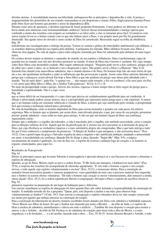 dúvidas ateístas. A incredulidade mareou sua felicidade, enfraqueceu-lhe os princípios e degradou-lhe a vida. A justiça e
magnanimidade dos primórdios de seu reinado, transmudara-se em despotismo e tirania. Pobre, frágil natureza humana Pouco
pode Deus fazer por homens que perdem o senso de dependência dEle.
Durante esses anos de apostasia, o declínio espiritual de Israel progrediu firmemente. Como poderia ser diferente se seu rei
havia unido seus interesses com instrumentalidades satânicas? Através dessas instrumentalidades o inimigo operou para
confundir a mente dos israelitas com respeito ao verdadeiro e ao falso culto; e eles se tornaram presa fácil. O comércio com
outras nações levou-os a íntimo contato com os que não tinham amor a Deus, e seu próprio amor por Ele foi grandemente
diminuído. Seu agudo senso do elevado e santo caráter de Deus foi amortecido. Recusando seguir na trilha da obediência,
Pág. 59
transferiram sua vassalagem para o inimigo da justiça. Tornou-se comum a prática de intercâmbio matrimonial com idólatras, e
os israelitas depressa perderam sua repulsa pela idolatria. A poligamia foi tolerada. Mães idólatras levaram seus filhos a
observar ritos pagãos. Na vida de alguns o puro culto religioso instituído por Deus foi substituído pela idolatria do mais negro
matiz.
Os cristãos devem manter-se distintos e separados do mundo, de seu espírito e influências. Deus é perfeitamente capaz de
guardar-nos no mundo, mas nós não devemos pertencer ao mundo. O amor de Deus não é incerto e vacilante. Ele vigia sempre
sobre Seus filhos com desmedido cuidado. Mas requer submissão integral. "Ninguém pode servir a dois senhores; porque ou há
de odiar um e amar o outro, ou se dedicará a um e desprezará o outro. Não podeis servir a Deus e a Mamom." Mat. 6:24.
Salomão fora dotado com maravilhosa sabedoria; mas o mundo afastou-o de Deus. Os homens hoje não são mais fortes do que
ele o era; são igualmente inclinados a ceder às influências que lhe provocaram a queda. Assim como Deus advertiu Salomão do
perigo que o ameaçava, assim adverte Ele hoje a Seus filhos a que não ponham em perigo suas almas pela afinidade com o
mundo. "Saí do meio deles", pede Ele, "e apartai-vos, ... não toqueis nada imundo, e Eu vos receberei; e Eu serei para vós Pai,
e vós sereis para Mim filhos e filhas, diz o Senhor Todo-poderoso". II Cor. 6:17 e 18.
No meio da prosperidade ronda o perigo. Através dos séculos, riquezas e honra sempre têm-se feito seguir do perigo para a
humildade e espiritualidade. Não é o copo vazio
Pág. 60
que se torna difícil de ser transportado; é o copo cheio que precisa ser cuidadosamente equilibrado para ser conduzido. A
aflição e adversidade podem causar tristeza, mas é a prosperidade que representa maior perigo para a vida espiritual. A menos
que o ser humano esteja em constante submissão à vontade de Deus, a menos que seja santificado pela verdade, a prosperidade
fará que ressurja a inclinação natural para a presunção.
No vale da humilhação, onde os homens dependem de Deus para serem ensinados e guiados em cada passo, há relativa
segurança. Mas os homens que se plantam, por assim dizer, num elevado pináculo, e que, por causa de sua posição, presumem
possuir grande sabedoria - esses estão no mais grave perigo. A não ser que tais homens façam de Deus sua confiança,
seguramente cairão.
Sempre que a ambição e o orgulho são tolerados, a vida é maculada; pois o orgulho, não sentindo necessidade, cerra o coração
para as bênçãos infinitas do Céu. Aquele que faz da glorificação de si mesmo seu alvo encontrar-se-á destituído da graça de
Deus, por cuja eficiência as verdadeiras riquezas e a mais satisfatória alegria são conquistadas. Mas o que tudo entrega e tudo
faz por Cristo conhecerá o cumprimento da promessa: "A bênção do Senhor é que enriquece, e não acrescenta dores." Prov.
10:22. Com o gentil toque da graça o Salvador expulsa da alma a inquieta e não santificada ambição, mudando a animosidade
em amor, a incredulidade em confiança. Quando Ele Se dirige à alma, dizendo: "Segue-Me" (Mat. 9:9), o mágico
encantamento do mundo é quebrado. Ao som de Sua voz, o espírito de avareza e ambição foge do coração, e os homens se
erguem, emancipados, para segui-Lo.
4
Resultados da Transgressão
Pág. 61
Dentre as principais causas que levaram Salomão à extravagância e opressão destaca-se o seu fracasso em manter e alimentar o
espírito de abnegação.
Quando, ao pé do Sinai, Moisés expôs ao povo a ordem divina: "E Me farão um santuário, e habitarei no meio deles" (Êxo.
25:8), a resposta dos israelitas foi acompanhada de oferendas apropriadas. "E veio todo o homem, a quem o seu coração
moveu, e todo aquele cujo espírito voluntariamente o excitou" (Êxo. 35:21), e trouxeram ofertas. Para a construção do
santuário foram necessários grandes e intensos preparativos; vasta quantidade do mais caro e precioso material fora requerida,
mas o Senhor só aceitou ofertas voluntárias. "De todo o homem cujo coração se mover voluntariamente, dele tomareis a minha
oferta alçada" (Êxo. 25:2), foi a ordem repetida por Moisés à congregação. Devoção a Deus e espírito de sacrifício foram os
Pág. 62
primeiros requisitos na preparação de um lugar de habitação para o Altíssimo.
Um convite semelhante ao espírito de abnegação foi feito quando Davi pôs sobre Salomão a responsabilidade da construção do
templo. À multidão reunida ele fez a pergunta: "Quem, pois, está disposto a encher a sua mão, para oferecer hoje
voluntariamente ao Senhor?" I Crôn. 29:5. Este convite à consagração e espírito voluntário devia ter sido sempre conservado
em mente por aqueles que tinham interesse na construção do templo.
Para a construção do tabernáculo do deserto, homens escolhidos foram dotados por Deus com sabedoria e habilidade especiais.
"Disse Moisés aos filhos de Israel: Eis que o Senhor tem chamado por nome a Bezalel, ... da tribo de Judá, e o espírito de
Deus o encheu de sabedoria, entendimento e ciência em todo o artifício. ... Também lhe tem disposto o coração para ensinar a
outros; a ele e Aoliabe... da tribo de Dã. Encheu-os de sabedoria do coração, para fazer toda a obra de Mestre, e a mais
engenhosa, e a do bordador, ... e a do tecelão, fazendo toda a obra. ... Êxo. 35:30-35. Assim obraram Bezalel e Aoliabe, e todo


                 www.terceiroanjo.org
            Sua fonte de pesquisa na internet
 