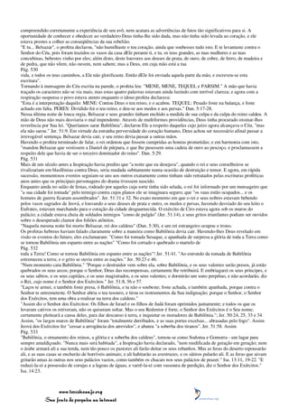 compreendido corretamente a experiência de seu avô, nem acatara as advertências de fatos tão significativos para si. A
oportunidade de conhecer e obedecer ao verdadeiro Deus tinha-lhe sido dada, mas não tinha sido levada ao coração, e ele
estava prestes a colher as conseqüências da sua rebelião.
"E tu... Belsazar", o profeta declarou, "não humilhaste o teu coração, ainda que soubesses tudo isto. E te levantaste contra o
Senhor do Céu, pois foram trazidos os vasos da casa dEle perante ti, e tu, os teus grandes, as tuas mulheres e as tuas
concubinas, bebestes vinho por eles; além disto, deste louvores aos deuses de prata, de ouro, de cobre, de ferro, de madeira e
de pedra, que não vêem, não ouvem, nem sabem; mas a Deus, em cuja mão está a tua
Pág. 530
vida, e todos os teus caminhos, a Ele não glorificaste. Então dEle foi enviada aquela parte da mão, e escreveu-se esta
escritura".
Tornando à mensagem do Céu escrita na parede, o profeta leu: "MENE, MENE, TEQUEL e PARSIM." A mão que havia
traçado os caracteres não se via mais, mas estas quatro palavras estavam ainda luzindo com terrível clareza; e agora com a
respiração suspensa o povo estava atento enquanto o idoso profeta declarava:
"Esta é a interpretação daquilo: MENE: Contou Deus o teu reino, e o acabou. TEQUEL: Pesado foste na balança, e foste
achado em falta. PERES: Dividido foi o teu reino, e deu-se aos medos e aos persas." Dan. 5:17-28.
Nessa última noite de louca orgia, Belsazar e seus grandes tinham enchido a medida de sua culpa e da culpa do reino caldeu. A
mão de Deus não mais desviaria o mal impendente. Através de multiformes providências, Deus tinha procurado ensinar-lhes
reverência por Sua lei. "Queríamos sarar Babilônia", declarou Ele a respeito daqueles cujo juízo agora alcançava o Céu, "mas
ela não sarou." Jer. 51:9. Em virtude da estranha perversidade do coração humano, Deus achou ser necessário afinal passar a
irrevogável sentença. Belsazar devia cair, e seu reino devia passar a outras mãos.
Havendo o profeta terminado de falar, o rei ordenou que fossem cumpridas as honras prometidas; e em harmonia com isto,
"mandou Belsazar que vestissem a Daniel de púrpura, e que lhe pusessem uma cadeia de ouro ao pescoço, e proclamassem a
respeito dele que havia de ser o terceiro dominador do reino". Dan. 5:29.
Pág. 531
Mais de um século antes a Inspiração havia predito que "a noite que eu desejava", quando o rei e seus conselheiros se
rivalizariam em blasfêmias contra Deus, seria mudada subitamente numa ocasião de destruição e temor. E agora, em rápida
sucessão, momentosos eventos seguiam-se uns aos outros exatamente como tinham sido retratados pelas escrituras proféticas
anos antes que os principais personagens do drama tivessem nascido.
Enquanto ainda no salão de festas, rodeado por aqueles cuja sorte tinha sido selada, o rei foi informado por um mensageiro que
"a sua cidade foi tomada" pelo inimigo contra cujos planos ele se imaginara seguro; que "os vaus estão ocupados... e os
homens de guerra ficaram assombrados". Jer. 51:31 e 32. No exato momento em que o rei e seus nobres estavam bebendo
pelos vasos sagrados de Jeová, e louvando a seus deuses de prata e outro, os medos e persas, havendo desviado do seu leito o
Eufrates, estavam marchando para o coração da cidade desguarnecida. O exército de Ciro estava agora sob os muros do
palácio; a cidade estava cheia de soldados inimigos "como de pulgão" (Jer. 51:14), e seus gritos triunfantes podiam ser ouvidos
sobre o desesperado clamor dos foliões atônitos.
"Naquela mesma noite foi morto Belsazar, rei dos caldeus" (Dan. 5:30), e um rei estrangeiro ocupou o trono.
Os profetas hebreus haviam falado claramente sobre a maneira como Babilônia devia cair. Havendo-lhes Deus revelado em
visão os eventos do futuro, eles exclamaram: "Como foi tomada Sesaque, e apanhada de surpresa a glória de toda a Terra como
se tornou Babilônia um espanto entre as nações" "Como foi cortado e quebrado o martelo de
Pág. 532
toda a Terra! Como se tornou Babilônia em espanto entre as nações"! Jer. 51:41. "Ao estrondo da tomada de Babilônia
estremeceu a terra; e o grito se ouviu entre as nações." Jer. 50:23 e 46.
"Num momento caiu Babilônia." "Porque o destruidor vem sobre ela, sobre Babilônia, e os seus valentes serão presos, já estão
quebrados os seus arcos; porque o Senhor, Deus das recompensas, certamente lhe retribuirá. E embriagarei os seus príncipes, e
os seus sábios, e os seus capitães, e os seus magistrados, e os seus valentes; e dormirão um sono perpétuo, e não acordarão, diz
o Rei, cujo nome é o Senhor dos Exércitos." Jer. 51:8, 56 e 57.
"Laços te armei, e também foste presa, ó Babilônia, e tu não o soubeste; foste achada, e também apanhada, porque contra o
Senhor te entremeteste. O Senhor abriu o teu tesouro, e tirou os instrumentos da Sua indignação; porque o Senhor, o Senhor
dos Exércitos, tem uma obra a realizar na terra dos caldeus."
"Assim diz o Senhor dos Exércitos: Os filhos de Israel e os filhos de Judá foram oprimidos juntamente; e todos os que os
levaram cativos os retiveram, não os quiseram soltar. Mas o seu Redentor é forte, o Senhor dos Exércitos é o Seu nome;
certamente pleiteará a causa deles, para dar descanso à terra, e inquietar os moradores de Babilônia."; Jer. 50:24, 25, 33 e 34.
Assim, "os largos muros de Babilônia" foram "totalmente derribados, e as suas portas excelsas... abrasadas pelo fogo". Assim
Jeová dos Exércitos fez "cessar a arrogância dos atrevidos", e abateu "a soberba dos tiranos". Jer. 51:58. Assim
Pág. 533
"Babilônia, o ornamento dos reinos, a glória e a soberba dos caldeus", tornou-se como Sodoma e Gomorra - um lugar para
sempre amaldiçoado. "Nunca mais será habitada", a Inspiração havia declarado, "nem reedificada de geração em geração; nem
o árabe armará ali a sua tenda, nem tão pouco os pastores ali farão deitar os seus rebanhos. Mas as feras do deserto repousarão
ali, e as suas casas se encherão de horríveis animais; e ali habitarão as avestruzes, e os sátiros pularão ali. E as feras que uivam
gritarão umas às outras nos seus palácios vazios, como também os chacais nos seus palácios de prazer." Isa. 13:11, 19-22. "E
reduzi-la-ei a possessão de corujas e a lagoas de águas, e varrê-la-ei com vassoura de perdição, diz o Senhor dos Exércitos."
Isa. 14:23.



                 www.terceiroanjo.org
            Sua fonte de pesquisa na internet
 