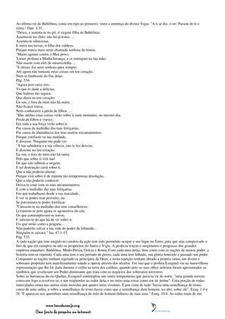 Ao último rei de Babilônia, como em tipo ao primeiro, viera a sentença do divino Vigia: "A ti se diz, ó rei: Passou de ti o
reino." Dan. 4:31.
"Desce, e assenta-te no pó, ó virgem filha de Babilônia;
Assenta-te no chão; não há já trono. ...
Assenta-te silenciosa,
E entra nas trevas, ó filha dos caldeus,
Porque nunca mais serás chamada senhora de reinos.
"Muito agastei contra o Meu povo,
Tornei profana a Minha herança, e os entreguei na tua mão;
Não usaste com eles de misericórdia. ...
"E dizias: Eu serei senhora para sempre;
Até agora não tomaste estas coisas em teu coração,
Nem te lembraste do fim delas.
Pág. 534
"Agora pois ouve isto,
Tu que és dada a delícias,
Que habitas tão segura,
Que dizes no teu coração:
Eu sou, e fora de mim não há outra;
Não ficarei viúva,
Nem conhecerei a perda de filhos. ...
"Mas ambas estas coisas virão sobre ti num momento, no mesmo dia,
Perda de filhos e viuvez;
Em toda a sua força virão sobre ti,
Por causa da multidão das tuas feitiçarias,
Por causa da abundância dos teus muitos encantamentos.
Porque confiaste na tua maldade,
E disseste: Ninguém me pode ver.
"A tua sabedoria e a tua ciência, isto te fez desviar,
E disseste no teu coração:
Eu sou, e fora de mim não há outra.
Pelo que sobre ti virá mal
De que não saberás a origem,
E tal destruição cairá sobre ti,
Que a não poderás afastar;
Porque virá sobre ti de repente tão tempestuosa desolação,
Que a não poderás conhecer.
Deixa-te estar com os teus encantamentos,
E com a multidão das tuas feitiçarias
Em que trabalhaste desde a tua mocidade,
E ver se podes tirar proveito, ou,
Se porventura te podes fortificar.
"Cansaste-te na multidão dos teus conselheiros;
Levantem-se pois agora os agoureiros do céu,
Os que contemplavam os astros,
E salvem-te do que há de vir sobre ti.
Eis que serão como a pragana...
Não poderão salvar a tua vida do poder da labareda...
Ninguém te salvará." Isa. 47:1-15.
Pág. 535
A cada nação que tem surgido no cenário da ação tem sido permitido ocupar o seu lugar na Terra, para que seja comprovado o
fato de que ela cumpriu ou não os propósitos do Santo e Vigia. A profecia traçou o surgimento e progresso dos grandes
impérios mundiais: Babilônia, Medo-Pérsia, Grécia e Roma. Com cada uma delas, bem como com as nações de menos poder, a
história tem-se repetido. Cada uma tem o seu período de prova; cada uma tem falhado, sua glória fenecido e passado seu poder.
Conquanto as nações tenham rejeitado os princípios de Deus, e nesta rejeição tenham obrado a própria ruína, um divino e
soberano propósito tem manifestamente estado a operar através dos séculos. Foi isto que o profeta Ezequiel viu na maravilhosa
representação que lhe foi dada durante o exílio na terra dos caldeus, quando ante os seus olhos atônitos foram apresentados os
símbolos que revelavam um Poder dominante que trata com os negócios dos soberanos terrestres.
Sobre as barrancas do rio Quebar, Ezequiel contemplou um vento tempestuoso que parecia vir do norte, "uma grande nuvem,
como um fogo a revolver-se; e um resplendor ao redor dela, e no meio uma coisa como cor de âmbar". Uma porção de rodas
intercaladas umas nas outras eram movidas por quatro seres viventes. E por cima de tudo "havia uma semelhança de trono,
como de uma safira; e sobre a semelhança do trono havia como que a semelhança dum homem, no alto, sobre ele". Ezeq. 1:4 e
26."E apareceu nos querubins uma semelhança de mão de homem debaixo de suas asas." Ezeq. 10:8. As rodas eram de um


                 www.terceiroanjo.org
            Sua fonte de pesquisa na internet
 