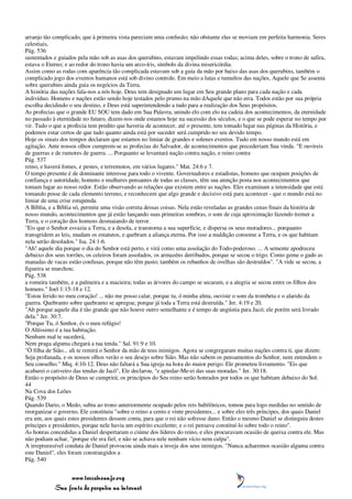 arranjo tão complicado, que à primeira vista pareciam uma confusão; não obstante elas se moviam em perfeita harmonia. Seres
celestiais,
Pág. 536
sustentados e guiados pela mão sob as asas dos querubins, estavam impelindo essas rodas; acima deles, sobre o trono de safira,
estava o Eterno; e ao redor do trono havia um arco-íris, símbolo da divina misericórdia.
Assim como as rodas com aparência tão complicada estavam sob a guia da mão por baixo das asas dos querubins, também o
complicado jogo dos eventos humanos está sob divino controle. Em meio a lutas e tumultos das nações, Aquele que Se assenta
sobre querubins ainda guia os negócios da Terra.
A história das nações fala-nos a nós hoje. Deus tem designado um lugar em Seu grande plano para cada nação e cada
indivíduo. Homens e nações estão sendo hoje testados pelo prumo na mão dAquele que não erra. Todos estão por sua própria
escolha decidindo o seu destino, e Deus está superintendendo a tudo para a realização dos Seus propósitos.
As profecias que o grande EU SOU tem dado em Sua Palavra, unindo elo com elo na cadeia dos acontecimentos, da eternidade
no passado à eternidade no futuro, dizem-nos onde estamos hoje na sucessão dos séculos, e o que se pode esperar no tempo por
vir. Tudo o que a profecia tem predito que haveria de acontecer, até o presente, tem tomado lugar nas páginas da História, e
podemos estar certos de que tudo quanto ainda está por suceder será cumprido no seu devido tempo.
Hoje os sinais dos tempos declaram que estamos no limiar de grandes e solenes eventos. Tudo em nosso mundo está em
agitação. Ante nossos olhos cumprem-se as profecias do Salvador, de acontecimentos que precederiam Sua vinda. "E ouvireis
de guerras e de rumores de guerra. ... Porquanto se levantará nação contra nação, e reino contra
Pág. 537
reino, e haverá fomes, e pestes, e terremotos, em vários lugares." Mat. 24:6 e 7.
O tempo presente é de dominante interesse para todo o vivente. Governadores e estadistas, homens que ocupam posições de
confiança e autoridade, homens e mulheres pensantes de todas as classes, têm sua atenção posta nos acontecimentos que
tomam lugar ao nosso redor. Estão observando as relações que existem entre as nações. Eles examinam a intensidade que está
tomando posse de cada elemento terreno, e reconhecem que algo grande e decisivo está para acontecer - que o mundo está no
limiar de uma crise estupenda.
A Bíblia, e a Bíblia só, permite uma visão correta dessas coisas. Nela estão reveladas as grandes cenas finais da história de
nosso mundo, acontecimentos que já estão lançando suas primeiras sombras, o som de cuja aproximação fazendo tremer a
Terra, e o coração dos homens desmaiando de terror.
"Eis que o Senhor esvazia a Terra, e a desola, e transtorna a sua superfície, e dispersa os seus moradores... porquanto
transgridem as leis, mudam os estatutos, e quebram a aliança eterna. Por isso a maldição consome a Terra, e os que habitam
nela serão desolados." Isa. 24:1-6.
"Ah! aquele dia porque o dia do Senhor está perto, e virá como uma assolação do Todo-poderoso. ... A semente apodreceu
debaixo dos seus torrões, os celeiros foram assolados, os armazéns derribados, porque se secou o trigo. Como geme o gado as
manadas de vacas estão confusas, porque não têm pasto; também os rebanhos de ovelhas são destruídos". "A vide se secou, a
figueira se murchou;
Pág. 538
a romeira também, e a palmeira e a macieira; todas as árvores do campo se secaram, e a alegria se secou entre os filhos dos
homens." Joel 1:15-18 e 12.
"Estou ferido no meu coração! ... não me posso calar, porque tu, ó minha alma, ouviste o som da trombeta e o alarido da
guerra. Quebranto sobre quebranto se apregoa; porque já toda a Terra está destruída." Jer. 4:19 e 20.
"Ah porque aquele dia é tão grande que não houve outro semelhante e é tempo de angústia para Jacó; ele porém será livrado
dela." Jer. 30:7.
"Porque Tu, ó Senhor, és o meu refúgio!
O Altíssimo é a tua habitação.
Nenhum mal te sucederá,
Nem praga alguma chegará a tua tenda." Sal. 91:9 e 10.
"Ó filha de Sião... ali te remirá o Senhor da mão de teus inimigos. Agora se congregaram muitas nações contra ti, que dizem:
Seja profanada, e os nossos olhos verão o seu desejo sobre Sião. Mas não sabem os pensamentos do Senhor, nem entendem o
Seu conselho." Miq. 4:10-12. Deus não faltará a Sua igreja na hora do maior perigo. Ele prometeu livramento. "Eis que
acabarei o cativeiro das tendas de Jacó", Ele declarou, "e apiedar-Me-ei das suas moradas." Jer. 30:18.
Então o propósito de Deus se cumprirá; os princípios do Seu reino serão honrados por todos os que habitam debaixo do Sol.
44
Na Cova dos Leões
Pág. 539
Quando Dario, o Medo, subiu ao trono anteriormente ocupado pelos reis babilônicos, tomou para logo medidas no sentido de
reorganizar o governo. Ele constituiu "sobre o reino a cento e vinte presidentes... e sobre eles três príncipes, dos quais Daniel
era um, aos quais estes presidentes dessem conta, para que o rei não sofresse dano. Então o mesmo Daniel se distinguiu destes
príncipes e presidentes, porque nele havia um espírito excelente; e o rei pensava constituí-lo sobre todo o reino".
As honras concedidas a Daniel despertaram o ciúme dos líderes do reino, e eles procuravam ocasião de queixa contra ele. Mas
não podiam achar, "porque ele era fiel, e não se achava nele nenhum vício nem culpa".
A irrepreensível conduta de Daniel provocou ainda mais a inveja dos seus inimigos. "Nunca acharemos ocasião alguma contra
este Daniel", eles foram constrangidos a
Pág. 540


                 www.terceiroanjo.org
            Sua fonte de pesquisa na internet
 