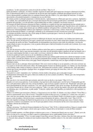 reconhecer, "se não a procurarmos contra ele na lei do seu Deus." Dan. 6:1-5.
Então presidentes e príncipes, em mútuo conselho, traçaram um plano pelo qual esperavam conseguir a destruição do profeta.
Eles se determinaram pedir ao rei a assinatura de um decreto que iriam preparar, proibindo que qualquer pessoa no reino
fizesse alguma petição a qualquer deus ou a qualquer homem, que não a Dario, o rei, pelo espaço de trinta dias. A violação
deste decreto seria punida lançando-o o transgressor na cova dos leões.
De comum acordo os príncipes prepararam o referido decreto, e apresentaram-no a Dario para que este o assinasse. Apelando a
sua vaidade, eles o persuadiram de que a execução deste decreto lhe acrescentaria grande honra e autoridade. Ignorando o sutil
propósito dos príncipes, o rei não percebeu a animosidade deles no edito, e cedendo a sua lisonja assinou-o.
Os inimigos de Daniel deixaram a presença de Dario, exaltando-se a respeito do laço que seguramente haviam armado para o
servo de Jeová. Na conspiração assim formada tinha Satanás desempenhado importante parte. O profeta havia sido exaltado em
mando no reino, e os anjos maus temiam que sua influência pudesse enfraquecer-lhes o controle sobre seus governantes.
Foram essas instrumentalidades satânicas que impeliram os príncipes a sentir inveja e ciúmes; foram eles que inspiraram o
plano da destruição de Daniel; e os príncipes, rendendo-se aos instrumentos do mal, levaram-nos à execução.
Os inimigos do profeta contavam com o firme apego de Daniel ao princípio para o sucesso de seu plano. E eles não estavam
errados na estimativa do seu caráter. Ele
Pág. 541
percebeu logo o maligno propósito que tiveram na elaboração do decreto, mas não mudou a sua conduta num mínimo que
fosse. Por que deveria ele deixar de orar agora, quando mais necessário era orar? Antes renunciaria à própria vida a renunciar a
sua esperança de auxílio em Deus. Tranqüilamente ele desempenhou seus deveres como chefe dos príncipes; e na hora da
oração dirigiu-se para o seu aposento, e com as janelas abertas para o lado de Jerusalém, de acordo com o costume, fez as suas
petições ao Deus do
Pág. 542
Céu. Ele não procurou ocultar o seu ato. Embora soubesse muito bem quais as conseqüências de sua fidelidade a Deus, seu
espírito não vacilou. Ante os que estavam tramando a sua ruína, ele não permitira sequer a aparência de que sua ligação com o
Céu estava interrompida. Em todos os casos onde o rei tivesse o direito de ordenar, Daniel obedeceria; mas nem o rei nem o
seu decreto poderiam fazê-lo desviar-se de sua obediência ao Rei dos reis.
Assim ousada, embora quieta e humildemente, o profeta declarou que nenhum poder terreno tem o direito de interpor-se entre
a alma e Deus. Cercado por idólatras, ele era uma fiel testemunha desta verdade. Seu inquebrantável apego ao direito era uma
brilhante luz nas trevas morais dessa corte pagã. Daniel está perante o mundo hoje como um digno exemplo do destemor e
fidelidade cristãos.
Durante todo um dia os príncipes observaram Daniel. Três vezes viram-no dirigir-se ao seu aposento, e três vezes ouviram sua
voz erguer-se em fervente intercessão a Deus. Na manhã seguinte fizeram sua denúncia perante o rei. Daniel, seu mais honrado
e fiel estadista, tinha votado ao desprezo o decreto real. "Porventura não assinaste o edito", lembraram-lhe, "pelo qual todo o
homem que fizesse uma petição a qualquer deus, ou qualquer homem, por espaço de trinta dias, e não a ti, ó rei, seria lançado
na cova dos leões?"
"Esta palavra é certa", respondeu o rei, "conforme a lei dos medos e dos persas, que se não pode revogar".
Exultantemente informaram eles agora a Dario da conduta do seu mais acatado conselheiro. "Daniel, que é dos transportados
de Judá", exclamaram, "não tem
Pág. 543
feito caso de ti, ó rei, nem do edito que assinaste, antes três vezes ao dia faz a sua oração." Dan. 6:12 e 13.
Quando o rei ouviu essas palavras, viu de imediato o laço que havia sido armado para o seu fiel servo. Compreendeu que não
fora o zelo pela honra e glória real, mas a inveja de Daniel, o que os levara a propor o decreto real. "Penalizado" pela parte que
havia desempenhado no mal que se praticara, o rei "até o pôr-do-sol trabalhou" para salvar seu amigo. Os príncipes, prevendo
este esforço da parte do rei, vieram a ele com as palavras: "Sabe, ó rei, que é uma lei dos medos e dos persas que nenhum edito
ou ordenança, que o rei determine, se pode mudar." O decreto, embora feito de afogadilho, era inalterável, e devia produzir os
seus efeitos.
"Então o rei ordenou que trouxessem a Daniel, e o lançassem na cova dos leões. E, falando o rei, disse a Daniel: "O teu Deus, a
quem tu continuamente serves, Ele te livrará." Uma pedra foi posta na boca da cova, e o próprio rei "a selou com o seu anel e
com o anel dos seus grandes, para que se não mudasse a sentença acerca de Daniel. Então o rei dirigiu-se para o seu palácio, e
passou a noite em jejum, e não deixou trazer a sua presença instrumentos de música, e fugiu dele o sono". Dan. 6:14-18.
Deus não impediu os inimigos de Daniel de lançarem-no na cova dos leões; Ele permitiu que anjos maus e homens ímpios
chegassem a realizar o seu propósito; mas isto foi para que pudesse tornar o livramento do Seu servo mais marcante e mais
completa a derrota dos inimigos da
Pág. 544
verdade e da justiça. "A cólera do homem redundará em Teu louvor" (Sal. 76:10), o salmista testificou. Graças à coragem deste
único homem que escolheu seguir o direito antes que a astúcia, Satanás devia ser derrotado e o nome de Deus exaltado e
honrado.
Logo na manhã seguinte, o rei Dario dirigiu-se depressa para a cova, e "chamou por Daniel com voz triste": "Daniel, servo do
Deus vivo dar-se-ia o caso que o teu Deus a quem tu continuamente serves, tenha podido livrar-te dos leões?"
A voz do profeta respondeu: "Ó rei, vive para sempre O meu Deus enviou o Seu anjo, e fechou a boca dos leões, para que não
me fizessem dano, porque foi achada em mim inocência diante dEle; e também contra ti, ó rei, não tenho cometido delito
algum."



                 www.terceiroanjo.org
            Sua fonte de pesquisa na internet
 
