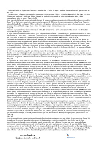 "Então o rei muito se alegrou em si mesmo, e mandou tirar a Daniel da cova, e nenhum dano se achou nele, porque crera no
seu Deus.
"E ordenou o rei, e foram trazidos aqueles homens que tinham acusado Daniel e foram lançados na cova dos leões, eles, seus
filhos e suas mulheres; e ainda não tinham chegado ao fundo da cova quando os leões se apoderaram deles, e lhes
esmigalharam todos os ossos." Dan. 6:20-24.
Uma vez mais foi baixada uma proclamação da parte de um governador gentio, exaltando o Deus de Daniel como verdadeiro
Deus. "O rei Dario escreveu a todos os povos, nações e gentes de diferentes línguas, que moram em toda a Terra: A paz vos
seja multiplicada. Da minha parte é feito um decreto, pelo qual em todo o domínio do meu reino os homens tremam e temam
perante o Deus de Daniel; porque Ele é o Deus vivo e para sempre permanente, e o Seu
Pág. 545
reino não se pode destruir; o Seu domínio é até o fim. Ele livra e salva, e opera sinais e maravilhas no céu e na Terra; Ele
livrou Daniel do poder dos leões."
A ímpia oposição ao servo de Deus estava agora completamente quebrada. "Este Daniel, pois, prosperou no reinado de Dario,
e no reinado de Ciro, o persa." E mediante a associação com ele, esses monarcas pagãos foram constrangidos a reconhecer o
seu Deus como "o Deus vivo e para sempre permanente, e o Seu reino não se pode destruir". Dan. 6:25-28.
Da história do livramento de Daniel podemos aprender que em tempos de provação e tristeza, os filhos de Deus devem ser
precisamente o que eram quando suas perspectivas brilhavam de esperança e estavam cercados de tudo o que poderiam desejar.
Daniel na cova dos leões foi o mesmo Daniel que esteve perante o rei como o principal entre os ministros de Estado e como
profeta do Altíssimo. Um homem cujo coração se firme em Deus será na hora de sua maior prova o mesmo que era em sua
prosperidade, quando a luz e o favor de Deus e do homem incidiam sobre ele. A fé alcança o invisível, e se apega a realidades
eternas.
O Céu está mais próximo daqueles que sofrem por amor da justiça. Cristo identifica os Seus interesses com os interesses do
Seu fiel povo; Ele sofre na pessoa dos Seus santos; e seja o que for que toque em Seus escolhidos, toca nEle. O poder que está
perto para libertar do dano físico e da angústia está perto também para salvar do mal maior, tornando possível ao servo de Deus
manter sua integridade sob todas as circunstâncias, e triunfar através da graça divina.
Pág. 546
A experiência de Daniel como estadista no reino de Babilônia e da Medo-Pérsia revela a verdade de que um homem de
negócios não tem que ser necessariamente um homem ardiloso e astuto, mas pode ser um homem instruído por Deus em cada
passo. Daniel, primeiro-ministro dos maiores reinos da Terra, foi ao mesmo tempo profeta de Deus, recebendo luz de celestial
inspiração. Um homem sujeito às mesmas paixões que nós, é descrito pela pena da Inspiração como isento de falta. Suas
transações de negócios, quando submetidas às mais apurada fiscalização dos seus inimigos, foram consideradas sem falha. Ele
foi um exemplo do que cada homem de negócios pode tornar-se quando o seu coração é convertido e consagrado, e quando os
seus motivos são retos à vista de Deus.
Estrita conformação com os reclamos do Céu traz bênçãos tanto temporais como espirituais. Inamovível em sua fidelidade a
Deus, indomável no domínio de si mesmo, Daniel, por sua nobre dignidade e indeclinável integridade, conquanto fosse jovem,
alcançou "graça e misericórdia" (Dan. 1:9) diante do oficial pagão a cujo cargo tinha sido posto. As mesmas características
marcaram sua vida posterior. Ele ascendeu rapidamente à posição de primeiro-ministro do reino de Babilônia. Através do
reinado de sucessivos dirigentes, da queda da nação e o estabelecimento de outro império mundial, foram de tal natureza sua
sabedoria e capacidade de estadista, tão perfeitos seu tato, cortesia, genuína bondade de coração e sua fidelidade ao princípio,
que mesmo seus inimigos foram forçados a confessar que não podiam achar "ocasião ou culpa alguma; porque ele era fiel".
A experiência de Daniel como estadista no reino de Babilônia e da Medo-Pérsia revela a verdade de que um homem de
negócios não tem que ser necessariamente um homem ardiloso e astuto, mas pode ser um homem instruído por Deus em cada
passo. Daniel, primeiro-ministro dos maiores reinos da Terra, foi ao mesmo tempo profeta de Deus, recebendo luz de celestial
inspiração. Um homem sujeito às mesmas paixões que nós, é descrito pela pena da Inspiração como isento de falta. Suas
transações de negócios, quando submetidas às mais apurada fiscalização dos seus inimigos, foram consideradas sem falha. Ele
foi um exemplo do que cada homem de negócios pode tornar-se quando o seu coração é convertido e consagrado, e quando os
seus motivos são retos à vista de Deus.
Estrita conformação com os reclamos do Céu traz bênçãos tanto temporais como espirituais. Inamovível em sua fidelidade a
Deus, indomável no domínio de si mesmo, Daniel, por sua nobre dignidade e indeclinável integridade, conquanto fosse jovem,
alcançou "graça e misericórdia" (Dan. 1:9) diante do oficial pagão a cujo cargo tinha sido posto. As mesmas características
marcaram sua vida posterior. Ele ascendeu rapidamente à posição de primeiro-ministro do reino de Babilônia. Através do
reinado de sucessivos monarcas, da queda da nação e o estabelecimento de outro império mundial, foram de tal natureza sua
sabedoria e capacidade de estadista, tão perfeitos seu tato, cortesia, genuína bondade de coração e sua fidelidade ao princípio,
que mesmo seus inimigos foram forçados a confessar que não podiam achar "ocasião ou culpa alguma; porque ele era fiel".
Dan. 6:4.
Pág. 547
Honrado pelos homens com as responsabilidades de Estado e os segredos de reinos que tinham alcance universal, Daniel foi
honrado por Deus como Seu embaixador, sendo-lhe dadas muitas revelações dos mistérios dos séculos por vir. Suas
maravilhosas profecias, tais como registradas por ele nos capítulos sete a doze do livro que traz o seu nome, não foram
inteiramente compreendidas mesmo pelo próprio profeta; mas antes que findassem os labores de sua vida, foi-lhe dada a
abençoada certeza de que "no fim dos dias", isto é, na conclusão do período da história deste mundo, ser-lhe-ia permitido outra
vez estar na sua posição e lugar. Não lhe fora dado compreender tudo o que Deus tinha revelado do divino propósito. "Fecha
estas palavras e sela este livro", foi-lhe ordenado quanto aos escritos proféticos; estes deviam ser selados "até ao fim do


                 www.terceiroanjo.org
            Sua fonte de pesquisa na internet
 