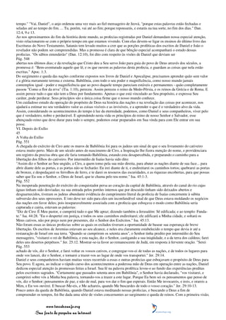 tempo." "Vai, Daniel", o anjo ordenou uma vez mais ao fiel mensageiro de Jeová, "porque estas palavras estão fechadas e
seladas até ao tempo do fim. ... Tu, porém, vai até ao fim; porque repousarás, e estarás na tua sorte, no fim dos dias." Dan.
12:4, 9 e 13.
Ao nos aproximarmos do fim da história deste mundo, as profecias registradas por Daniel demandam nossa especial atenção,
visto relacionarem-se com o próprio tempo em que estamos vivendo. Com elas devem-se ligar os ensinos do último livro das
Escrituras do Novo Testamento. Satanás tem levado muitos a crer que as porções proféticas dos escritos de Daniel e João o
revelador não podem ser compreendidas. Mas a promessa é clara de que bênção especial acompanhará o estudo dessas
profecias. "Os sábios entenderão" (Dan. 12:10), foi dito com respeito às visões de Daniel que deviam ser
Pág. 548
abertas nos últimos dias; e da revelação que Cristo deu a Seu servo João para guia do povo de Deus através dos séculos, a
promessa é: "Bem-aventurado aquele que lê, e os que ouvem as palavras desta profecia, e guardam as coisas que nela estão
escritas." Apoc. 1:3.
Do surgimento e queda das nações conforme expostos nos livros de Daniel e Apocalipse, precisamos aprender quão sem valor
é a glória meramente terrena e externa. Babilônia, com todo o seu poder e magnificência, como nosso mundo jamais
contemplou igual - poder e magnificência que ao povo daquele tempo pareciam estáveis e permanentes - quão completamente
passou "Como a flor da erva" (Tia. 1:10), pereceu. Assim pereceu o reino da Medo-Pérsia, e os reinos da Grécia e de Roma. E
assim perece tudo o que não tem a Deus por fundamento. Apenas o que está vinculado ao Seu propósito, e expressa Seu
caráter, pode perdurar. Seus princípios são a única coisa firme que o nosso mundo conhece.
Um cuidadoso estudo da operação do propósito de Deus na história das nações e na revelação das coisas por acontecer, nos
ajudará a estimar no seu verdadeiro valor as coisas visíveis e as invisíveis, e a aprender o que é o verdadeiro alvo da vida.
Assim, considerando os acontecimentos do tempo à luz da eternidade, podemos, como Daniel e seus companheiros, viver pelo
que é verdadeiro, nobre e perdurável. E aprendendo nesta vida os princípios do reino de nosso Senhor e Salvador, esse
abençoado reino que deve durar para todo o sempre, podemos estar preparados em Sua vinda para com Ele entrar em sua
posse.
VI. Depois do Exílio
45
A Volta do Exílio
Pág. 551
A chegada do exército de Ciro ante os muros de Babilônia foi para os judeus um sinal de que o seu livramento do cativeiro
estava muito perto. Mais de um século antes do nascimento de Ciro, a Inspiração lhe fizera menção do nome, e providenciara
um registro da precisa obra que ele faria tomando Babilônia, estando esta desapercebida, e preparando o caminho para a
libertação dos filhos do cativeiro. Por intermédio de Isaías havia sido dito:
"Assim diz o Senhor ao Seu ungido, a Ciro, a quem tomo pela sua mão direita, para abater as nações diante de sua face... para
abrir diante dele as portas, e as portas não se fecharão: Eu irei diante de ti, e endireitarei os caminhos tortos; quebrarei as portas
de bronze, e despedaçarei os ferrolhos de ferro, e te darei os tesouros das escuridades, e as riquezas encobertas, para que possas
saber que Eu sou o Senhor, o Deus de Israel, que te chama pelo teu nome." Isa. 45:1-3.
Pág. 552
Na inesperada penetração do exército do conquistador persa ao coração da capital de Babilônia, através do canal do rio cujas
águas tinham sido desviadas; na sua entrada pelos portões internos que por descuido tinham sido deixados abertos e
desguarnecidos, tiveram os judeus abundante evidência do cumprimento literal da profecia de Isaías concernente à súbita
subversão dos seus opressores. E isto deve ter sido para eles um inconfundível sinal de que Deus estava moldando os negócios
das nações em favor deles; pois inseparavelmente associada com a profecia que esboçava o modo como Babilônia seria
capturada e cairia, estavam as palavras:
"Diz de Ciro: É Meu pastor, e cumprirá tudo o que Me apraz; dizendo também a Jerusalém: Sê edificada; e ao templo: Funda-
te." Isa. 44:28. "Eu o despertei em justiça, e todos os seus caminhos endireitarei; ele edificará a Minha cidade, e soltará os
Meus cativos, não por preço nem por presentes, diz o Senhor dos Exércitos." Isa. 45:13.
Não foram essas as únicas profecias sobre as quais os exilados tiveram a oportunidade de basear sua esperança de breve
libertação. Os escritos de Jeremias estavam ao seu alcance, e neles era claramente estabelecido o tempo que devia ir até a
restauração de Israel em sua terra. "Quando se cumprirem os setenta anos", o Senhor tinha predito por intermédio do Seu
mensageiro, "visitarei o rei de Babilônia, e esta nação, diz o Senhor, castigando a sua iniqüidade, e a da terra dos caldeus; farei
deles uns desertos perpétuos." Jer. 25:12. Mostrar-se-ia favor ao remanescente de Judá, em resposta à fervente oração. "Serei
Pág. 553
achado de vós, diz o Senhor, e farei voltar os vossos cativos, e congregar-vos-ei de todas as nações, e de todos os lugares para
onde vos lancei, diz o Senhor, e tornarei a trazer-vos ao lugar de onde vos transportei." Jer. 29:14.
Daniel e seus companheiros haviam muitas vezes recorrido a essas e outras profecias que esboçavam o propósito de Deus para
Seu povo. E agora, ao indicar o rápido curso dos acontecimentos a poderosa mão de Deus em operação entre as nações, Daniel
dedicou especial atenção às promessas feitas a Israel. Sua fé na palavra profética levou-o ao fundo das experiências preditas
pelos escritores sagrados. "Certamente que passados setenta anos em Babilônia", o Senhor havia declarado, "vos visitarei, e
cumprirei sobre vós a Minha boa palavra, tornando-vos a trazer a este lugar. Porque Eu bem sei os pensamentos que penso de
vós, diz o Senhor; pensamentos de paz, e não de mal, para vos dar o fim que esperais. Então Me invocareis, e ireis, e orareis a
Mim, e Eu vos ouvirei. E buscar-Me-eis, e Me achareis, quando Me buscardes de todo o vosso coração." Jer. 29:10-13.
Pouco antes da queda de Babilônia, quando Daniel estava meditando nessas profecias, e buscando a Deus a fim de
compreender os tempos, foi-lhe dada uma série de visões concernentes ao surgimento e queda de reinos. Com a primeira visão,


                 www.terceiroanjo.org
            Sua fonte de pesquisa na internet
 