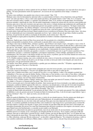 segundo se acha registrada no sétimo capítulo do livro de Daniel, foi-lhe dada a interpretação, mas nem tudo ficou claro para o
profeta. "Os meus pensamentos muito me espantavam", ele escreveu de sua experiência nesse tempo, "e mudou-se
Pág. 554
em mim o meu semblante; mas guardei estas coisas no meu coração." Dan. 7:28.
Mediante outra visão foi derramada luz adicional sobre os acontecimentos do futuro; e foi ao final desta visão que Daniel
ouviu "um santo que falava; e disse a outro santo aquele que falava: Até quando durará a visão?" Dan. 8:13. A resposta: "Até
duas mil e trezentas tardes e manhãs; e o santuário será purificado" (Dan. 8:14), encheu-o de perplexidade. Ferventemente
procurou entender o significado da visão. Ele não podia compreender a relação dos setenta anos do cativeiro como preditos por
Jeremias, para com os dois mil e trezentos anos que nessa visão ouvira o visitante declarar que medeariam até a purificação do
santuário. O anjo Gabriel lhe deu uma interpretação parcial; mas quando o profeta ouviu as palavras: "Só daqui a muitos dias
se cumprirá", ele desmaiou. "Eu, Daniel, enfraqueci", escreveu ele sobre esta experiência, "e estive enfermo alguns dias; então
levantei-me, e trarei do negócio do rei. E espantei-me acerca da visão, e não havia quem a entendesse." Dan. 8:26 e 27.
Levando ainda o fardo pelo bem de Israel, Daniel estudou de novo as profecias de Jeremias. Elas eram muito claras - tão claras
que ele compreendeu por esses testemunhos registrados em livros "que o número de anos de que falou o Senhor ao profeta
Jeremias, em que haviam de acabar as assolações de Jerusalém, era de setenta anos". Dan. 9:2.
Com fé fundada na segura palavra da profecia, Daniel pleiteou do Senhor o imediato cumprimento dessas
Pág. 555
promessas. Suplicou que a honra de Deus fosse preservada. Em sua petição ele se identificou plenamente com os que não
tinham correspondido ao propósito divino, confessando os pecados deles como seus próprios.
"Eu dirigi o meu rosto ao Senhor Deus", declarou o profeta, "para O buscar com oração e rogos, com jejum, e saco e cinza. E
orei ao Senhor meu Deus, e confessei." Dan. 9:3 e 4. Embora Daniel estivesse havia muito na obra de Deus, e dele tivesse sido
dito que era "mui amado", agora se apresentava ante Deus como um pecador, expondo veementemente a grande necessidade
do povo que amava. Sua oração era eloqüente em sua simplicidade, e intensamente fervorosa. Escutai-lhe a súplica:
"Ah Senhor Deus grande e tremendo, que guardas o concerto e a misericórdia para com os que Te amam e guardam os Teus
mandamentos; pecamos, e cometemos iniqüidade, e procedemos impiamente, e fomos rebeldes, apartando-nos dos Teus
mandamentos e dos Teus juízos; e não demos ouvidos aos Teus servos, os profetas, que em Teu nome falaram aos nossos reis,
nossos príncipes, e nossos pais, como também a todo o povo da terra.
"A Ti, ó Senhor, pertence a justiça, mas a nós a confusão de rosto, como se vê neste dia; aos homens de Judá, e aos moradores
de Jerusalém, e a todo o Israel; aos de perto e aos de longe, em todas as terras por onde os tens lançado, por causa da sua
prevaricação, com que prevaricaram contra Ti. ...
"Ao Senhor, nosso Deus, pertence a misericórdia e o perdão; pois nos rebelamos contra Ele." "Ó Senhor, segundo todas as
Tuas justiças, aparte-se a Tua ira e o Teu furor da
Pág. 556
Tua cidade de Jerusalém, e do Teu santo monte; porquanto por causa dos nossos pecados, e por causa das iniqüidades de
nossos pais, tornou-se Jerusalém e o Teu povo um opróbrio para todos os que estão ao redor de nós.
"Agora, pois, ó Senhor nosso Deus, ouve a oração do Teu servo, e as suas súplicas, e sobre o Teu santuário assolado faze
resplandecer o Teu rosto, por amor do Senhor. Inclina, ó Deus meu, os Teus ouvidos, e ouve; abre os Teus olhos, e olha para a
nossa desolação, e para a cidade que é chamada pelo Teu nome, porque não lançamos as nossas súplicas perante a Tua face
fiados em nossas justiças, mas em Tuas muitas misericórdias.
"Ó Senhor, ouve; ó Senhor, perdoa; ó Senhor, atende-nos e opera sem tardar; por amor de Ti mesmo, ó Deus meu, porque a
Tua cidade e o Teu povo se chamam pelo Teu nome." Dan. 9:4-9 e 16-19.
O Céu se curvou para ouvir a fervente súplica do profeta. Antes mesmo que ele tivesse terminado a sua súplica por perdão e
restauração, o poderoso Gabriel apareceu-lhe outra vez, e chamou a sua atenção para a visão que ele tivera antes da queda de
Babilônia e da morte de Belsazar. E então o anjo esboçou-lhe em pormenores o período das setenta semanas, que devia
começar com "a ordem para restaurar e para edificar Jerusalém". Dan. 9:25.
A oração de Daniel tinha sido proferida "no ano primeiro de Dario" (Dan. 9:1), o rei medo cujo general, Ciro, tinha arrebatado
de Babilônia o cetro do governo universal. O reinado de Dario foi honrado por Deus. A ele foi enviado o anjo Gabriel, "para o
animar e fortalecer". Dan. 11:1. Após sua morte, cerca de dois anos
Pág. 557
depois da queda de Babilônia, Ciro o sucedeu no trono, e o início do seu reinado marcou o fim dos setenta anos desde que o
primeiro grupo de hebreus tinha sido levado cativo por Nabucodonosor, de sua pátria judaica para Babilônia.
O livramento de Daniel da cova dos leões tinha sido usado por Deus para criar uma impressão favorável no espírito de Ciro o
Grande. As excelentes qualidades do homem de Deus como estadista de vistas largas levou o governante persa a mostrar-lhe
marcado respeito e a honrar suas decisões. E agora, justo no tempo em que Deus tinha dito que faria fosse o Seu templo em
Jerusalém reconstruído, Ele moveu Ciro como Seu instrumento para discernir as profecias com respeito a ele mesmo, com as
quais Daniel estava tão familiarizado, e a conceder ao povo judeu a sua libertação.
Tomando o rei conhecimento das palavras que prediziam, mais de um século antes do seu nascimento, a maneira pela qual
Babilônia deveria ser tomada; ao ler a mensagem a ele dirigida pelo Rei do Universo: "Eu te cingirei, ainda que tu Me não
conheças. Para que se saiba desde o nascente do Sol, e desde o poente, que fora de Mim não há outro"; ao ver diante dos seus
olhos a declaração do eterno Deus: "Por amor de Meu servo Jacó, e de Israel, Meu eleito, Eu a ti te chamei pelo teu nome, pus-
te o Meu sobrenome, ainda que Me não conhecesses"; ao descobrir o inspirado Registro: "Eu o despertei em justiça, e todos os
seus caminhos endireitarei; ele edificará a Minha cidade, e soltará os Meus cativos, não por força nem por presentes" (Isa.



                 www.terceiroanjo.org
            Sua fonte de pesquisa na internet
 
