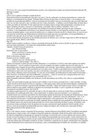45:5, 6, 4 e 13), o seu coração foi profundamente movido, e ele se determinou cumprir sua missão divinamente indicada. Ele
libertaria os judeus
Pág. 558
cativos; ele os ajudaria a restaurar o templo de Jeová.
Numa proclamação escrita publicada "por todo o seu reino", Ciro fez conhecido o seu desejo de providenciar o retorno dos
hebreus e a reconstrução do seu templo. "O Senhor Deus dos Céus me deu todos os reinos da Terra", o rei reconhecia com
gratidão em sua proclamação pública; "e Ele me encarregou de Lhe edificar uma casa em Jerusalém, que é em Judá. Quem há
entre vós, de todo o Seu povo, seja o seu Deus com ele, e suba a Jerusalém... e edifique a casa do Senhor Deus de Israel; Ele é
o Deus que habita em Jerusalém. E todo aquele que ficar em alguns lugares em que andar peregrinando, os homens do seu
lugar o ajudarão com prata, e com ouro, e com fazenda, e com gados, afora as dádivas voluntárias." Esd. 1:1-4.
"Esta casa se edificará", ordenou ele mais tarde com referência à estrutura do templo, para lugar em que se ofereçam
sacrifícios, e seus fundamentos serão firmes; a sua altura de sessenta côvados, e a sua largura de sessenta côvados; com três
carreiras de grandes pedras, e uma carreira de madeira nova, e a despesa se fará da casa do rei. Demais disto, os vasos de ouro
e de prata da casa de Deus, que Nabucodonosor transportou do templo que estava em Jerusalém, e levou para Babilônia, se
tornarão a dar, para que vão ao seu lugar, ao templo que está em Jerusalém." Esd. 6:3-5.
As novas deste decreto alcançaram as mais distantes províncias do domínio real, e em todo o lugar entre os filhos da dispersão
houve grande alegria. Muitos, como Daniel,
Pág. 559
tinham estado a estudar as profecias e a buscar a prometida intervenção de Deus em favor de Sião. E agora suas orações
estavam sendo respondidas; e com alegria de coração podiam unidos cantar:
"Quando o Senhor trouxe do cativeiro os
          que voltaram de Sião,
Estávamos como os que sonham.
          Então a nossa boca se encheu de riso,
          E a nossa língua de cânticos.
Então se dizia entre as nações:
Grandes coisas fez o Senhor a estes.
          Grandes coisas fez o Senhor por nós,
          E por isso estamos alegres." Sal. 126:1-3.
"Então se levantaram os chefes dos pais de Judá e Benjamim, e os sacerdotes e os levitas, como todos aqueles cujo espírito
Deus despertou" - esse foi o piedoso remanescente, cerca de cinqüenta mil, dentre os judeus das terras do exílio, que se
determinaram tirar vantagem da maravilhosa oportunidade a eles oferecida, "para subirem a edificar a casa do Senhor, que está
em Jerusalém." Seus amigos não lhes permitiram sair com mãos vazias. "E todos os que habitavam nos arredores lhes
confortaram as mãos com vasos de prata, com ouro, com fazenda, e com gados, e com coisas preciosas." A essas e muitas
outras ofertas voluntárias foram acrescentados "os vasos da casa do Senhor, que Nabucodonosor tinha trazido de Jerusalém. ...
Estes tirou Ciro, rei da Pérsia, pela mão de Mitredate, o tesoureiro. ... Todos os vasos de ouro e de prata foram cinco mil e
quatrocentos", para uso no templo que ia ser reconstruído. Esd. 1:5-11.
Sobre Zorobabel (conhecido também como Sesbazar), um dos descendentes do rei Davi, Ciro colocou a responsabilidade
Pág. 560
de agir como governador do grupo que retornava para a Judéia; e com ele estava associado Jesus, o sumo sacerdote. A longa
viagem através do árido deserto foi feita em segurança, e o feliz grupo, grato a Deus por Suas muitas bênçãos, imediatamente
tomou a si a tarefa de reconstruir o que havia sido derribado e destruído. "Alguns dos chefes dos pais" deram o exemplo em
oferecer donativos para ajudar a enfrentar as despesas de reconstrução do templo; e o povo, seguindo seu exemplo, deu
livremente de seus pobres recursos. Esd. 2:64-70.
Tão depressa quanto possível, foi construído um altar no sítio do antigo altar no recinto do templo. Para as solenidades
relacionadas com a dedicação deste altar, o povo alegremente "se ajuntou como um só homem", e aí se uniram no
restabelecimento das cerimônias que tinham sido interrompidas quando da destruição de Jerusalém por Nabucodonosor. Antes
de se separarem para habitar nos lares que estavam procurando reparar, "celebraram a festa dos tabernáculos". Esd. 3:1-6.
O levantamento do altar para o sacrifício diário alegrou sobremaneira o fiel remanescente. De coração entregaram-se à
preparação necessária para a reconstrução do templo, ganhando alento à medida que esses preparativos progrediam de mês em
mês. Durante muitos anos eles haviam estado privados dos visíveis sinais da presença de Deus. E agora, circundados como
estavam por muitas recordações tristes da apostasia de seus pais, ansiavam por algum perdurável sinal do perdão e favor
divinos. Acima da reconquista de propriedades pessoais e antigos privilégios, eles consideravam a aprovação de Deus.
Maravilhosamente havia Ele operado em seu
Pág. 563
favor, e eles sentiam consigo a segurança de Sua presença; contudo desejavam maior bênção ainda. Com jubilosa antecipação
olhavam para o tempo em que, com o templo reconstruído, poderiam contemplar o brilho de Sua glória vindo do interior.
Os obreiros empenhados na preparação do material de construção, encontraram entre as ruínas algumas das enormes pedras
levadas ao local do templo nos dias de Salomão. Essas pedras foram preparadas para serem usadas, e muito material novo foi
provido; e logo a obra chegou ao ponto em que a pedra fundamental devia ser posta. Isto foi feito na presença de milhares que
se haviam reunido para testemunhar o progresso da obra e manifestar a expressão da sua alegria, tomando parte nela. Enquanto
a pedra fundamental estava sendo posta em sua posição, o povo, acompanhado pelas trombetas dos sacerdotes e os címbalos



                 www.terceiroanjo.org
            Sua fonte de pesquisa na internet
 