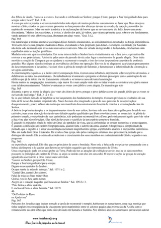 dos filhos de Asafe, "cantava a revezes, louvando e celebrando ao Senhor; porque é bom; porque a Sua benignidade dura para
sempre sobre Israel". Esd. 3:11.
A casa que estava prestes a ser reconstruída tinha sido objeto de muitas profecias concernentes ao favor que Deus desejava
mostrar a Sião, e todos os que estavam presentes no lançamento dos alicerces devem ter estado, de coração, possuídos do
espírito do momento. Mas em meio à música e às exclamações de louvor que se ouviam nesse dia feliz, houve um anota
discordante. "Muitos dos sacerdotes, e levitas, e chefes dos pais, já velhos, que viram a primeira casa, sobre o seu fundamento,
vendo perante os seus olhos esta casa, choraram em altas vozes." Esd. 3:12.
Pág. 564
Era natural que a tristeza enchesse o coração desses homens encanecidos, ao considerarem os resultados da longa impenitência.
Tivessem eles e a sua geração obedecido a Deus, executando o Seu propósito para Israel, e o templo construído por Salomão
não teria sido destruído nem teria sido necessário o cativeiro. Mas em virtude da ingratidão e deslealdade, eles haviam sido
espalhados entre as nações gentílicas.
Mudadas estavam agora as condições. Em terna misericórdia o Senhor havia visitado outra vez o Seu povo, e permitira-lhe
retornar a sua própria terra. A tristeza pelos erros do passado devia ceder lugar a sentimentos de grande alegria. Deus tinha
movido o coração de Ciro para que os ajudasse a reconstruir o templo, e isto devia ter despertado expressões de profunda
gratidão. Mas alguns não discerniram as providências de Deus em operação. Em vez de se alegrarem, acariciaram pensamentos
de descontentamento e desânimo. Haviam visto a glória do templo de Salomão, e lamentavam a inferioridade da construção a
ser agora construída.
As murmurações e queixas, e a desfavorável comparação feita, tiveram uma influência deprimente sobre o espírito de muitos, e
debilitaram as mãos dos construtores. Os trabalhadores levantaram a pergunta se deviam prosseguir com a construção de um
edifício que já de início era tão francamente criticado e se tornava causa de tanta lamentação.
Havia muitos na congregação, no entanto, cuja maior fé e mais ampla visão não os tinha levado a considerar esta glória menor
com tal descontentamento. "Muitos levantaram as vozes com júbilo e com alegria. De maneira que não
Pág. 565
discernia o povo as vozes de alegria das vozes do choro do povo; porque o povo jubilava com tão grande júbilo que as vozes se
ouviam de mui longe." Esd. 3:12 e 13.
Se os que tinham deixado de rejubilar-se no lançamento dos fundamentos do templo, tivessem previsto os resultados de sua
falta de fé nesse dia, teriam empalidecido. Pouco haviam eles imaginado o peso de suas palavras de desaprovação e
desapontamento; pouco sabiam do muito que seu manifesto descontentamento haveria de retardar a terminação da casa do
Senhor.
A beleza do primeiro templo, e os impressionantes ritos de seus cultos, haviam sido uma fonte de orgulho para Israel do seu
cativeiro; mas a sua adoração havia não raro faltado aquelas qualidades que Deus considera como as essenciais. A glória do
primeiro templo, e o esplendor de suas cerimônias, não poderiam recomendá-los a Deus; pois unicamente aquilo que é de valor
a Sua vista eles não ofereciam. Eles não Lhe levavam o sacrifício de um espírito contrito e humilde.
É quando os princípios vitais do reino de Deus são perdidos de vista, que as cerimônias se tornam numerosas e extravagantes.
É quando a edificação do caráter é negligenciada, quando falta o adorno da alma, quando é desprezada a simplicidade da
piedade, que o orgulho e o amor da ostentação reclamam magnificentes igrejas, esplêndidos adornos e imponentes cerimônias.
Mas em nada disto Deus é honrado. Ele avalia a Sua igreja, não pelas vantagens externas, mas pela sincera piedade que a
distingue do mundo. Ele a estima de acordo com o crescimento dos seus membros no conhecimento de Cristo, segundo o seu
progresso
Pág. 566
na experiência espiritual. Ele olha para os princípios de amor e bondade. Nem toda a beleza da arte pode ser comparada com a
beleza da têmpera e do caráter que devem ser revelados naqueles que são representantes de Cristo.
Uma congregação pode ser a mais pobre da Terra. Pode não ter as atrações de exibição exterior; mas se os seus membros
possuem os princípios do caráter de Cristo, os anjos se unirão com eles em seu culto. O louvor e ações de graças do coração
agradecido ascenderão a Deus como suave oferenda.
"Louvai ao Senhor, porque Ele é bom;
Porque a Sua benignidade é para sempre.
Digam-no os remidos do Senhor,
Os que remiu da mão do inimigo." Sal. 107:1 e 2.
"Cantai-Lhe, cantai-Lhe salmos;
Falai de todas as Suas maravilhas.
Gloriai-vos no Seu santo nome;
Alegre-se o coração daqueles que buscam ao Senhor." Sal. 105:2 e 3.
"Pois fartou a alma sedenta,
E encheu de bens a alma faminta." Sal. 107:9.
46
"Os Profetas de Deus
os Ajudavam"
Pág. 567
Próximo dos israelitas que tinham tomado a tarefa de reconstruir o templo, habitavam os samaritanos, uma raça mestiça que
tinha surgido em conseqüência de cruzamento pelo matrimônio entre os colonos pagãos das províncias da Assíria com o
remanescente das dez tribos que tinha sido deixado em Samaria e Galiléia. Nos últimos anos os samaritanos declaravam adorar


                 www.terceiroanjo.org
            Sua fonte de pesquisa na internet
 