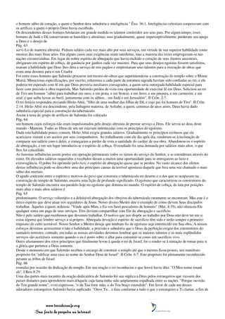 o homem sábio de coração, a quem o Senhor dera sabedoria e inteligência." Êxo. 36:1. Inteligências celestiais cooperavam com
os artífices a quem o próprio Deus havia escolhido.
Os descendentes desses homens herdaram em grande medida os talentos conferidos aos seus pais. Por algum tempo, esses
homens de Judá e Dã conservaram-se humildes e altruístas; mas gradualmente, quase imperceptivelmente, perderam seu apego
a Deus e o desejo de
Pág. 63
servi-Lo de maneira altruísta. Pediam salário cada vez mais alto por seus serviços, em virtude de sua superior habilidade como
mestres das mais finas artes. Em alguns casos suas exigências eram satisfeitas, mas a maioria das vezes empregavam-se nas
nações circunvizinhas. Em lugar do nobre espírito de abnegação que havia enchido o coração de seus ilustres ancestrais,
abrigaram um espírito de cobiça, de ganância por ganhos cada vez maiores. Para que seus desejos egoístas fossem satisfeitos,
usaram a habilidade que Deus lhes dera a serviço de reis pagãos e emprestaram seus talentos para a execução de obras que
eram uma desonra para o seu Criador.
Foi entre esses homens que Salomão procurou um mestre-de-obras que superintendesse a construção do templo sobre o Monte
Moriá. Minuciosas especificações, por escrito, referentes a cada parte da estrutura sagrada haviam sido confiadas ao rei; e ele
poderia ter esperado com fé em que Deus proveria auxiliares consagrados, a quem seria outorgada habilidade especial para
fazer com precisão a obra requerida. Mas Salomão perdeu de vista esta oportunidade de exercitar fé em Deus. Solicitou ao rei
de Tiro um homem "sábio para trabalhar em ouro, e em prata, e em bronze, e em ferro, e em púrpura, e em carmesim, e em
azul, e que saiba lavrar ao buril, juntamente com os sábios... em Judá e em Jerusalém". II Crôn. 2:7.
O rei fenício respondeu enviando Hirão Abiú, "filho de uma mulher das filhas de Dã, e cujo pai foi homem de Tiro". II Crôn.
2:14. Hirão Abiú era descendente, pela linhagem materna, de Aoliabe, a quem, centenas de anos antes, Deus havia dado
sabedoria especial para a construção do tabernáculo.
Assim à testa do grupo de artífices de Salomão foi colocado
Pág. 64
um homem cujos esforços não eram impulsionados pelo desejo altruísta de prestar serviço a Deus. Ele servia ao deus deste
mundo - Mamom. Todas as fibras de seu ser estavam entretecidas com os princípios do egoísmo.
Dada esta habilidade pouco comum, Hirão Abiú exigiu grandes salários. Gradualmente os princípios errôneos que ele
acariciava vieram a ser aceitos por seus companheiros. Ao trabalharem com ele dia após dia, renderam-se à inclinação de
comparar seu salário com o deles, e começaram a perder de vista a santidade do caráter de sua obra. Abandonou-os o espírito
de abnegação, e em seu lugar introduziu-se o espírito de cobiça. O resultado foi uma demanda por salários mais altos, o que
lhes foi concedido.
As funestas influências assim postas em operação permearam todos os ramos do serviço do Senhor, e se estenderam através do
reino. Os elevados salários requeridos e recebidos deram a muitos uma oportunidade para se entregarem ao luxo e
extravagância. O pobre foi oprimido pelo rico; o espírito de abnegação quase que se perdeu. No vasto alcance dos efeitos
destas influências pode-se descobrir uma das principais causas da terrível apostasia daquele que fora uma vez chamado o mais
sábio dos mortais.
O agudo contraste entre o espírito e motivos do povo que construiu o tabernáculo no deserto e o dos que se ocupavam na
construção do templo de Salomão, encerra uma lição de profundo significado. O egoísmo que caracterizou os construtores do
templo de Salomão encontra seu paralelo hoje no egoísmo que domina no mundo. O espírito de cobiça, de luta por posições
mais altas e mais altos salários é
Pág. 65
predominante. O serviço voluntário e a deleitável abnegação dos obreiros do tabernáculo raramente se encontram. Mas este é o
único espírito que deve atuar nos seguidores de Jesus. Nosso divino Mestre deu o exemplo de como devem Seus discípulos
trabalhar. Àqueles a quem ordenou: "Vinde após Mim, e Eu vos farei pescadores de homens" (Mat. 4:19), não ofereceu Ele
qualquer soma em paga de seus serviços. Eles deviam compartilhar com Ele da abnegação e sacrifício.
Não é pelo salário que recebemos que devemos trabalhar. O motivo que nos dispõe ao trabalho por Deus não deve ter em si
coisa alguma que lembre serviço a si próprio. Abnegada devoção e espírito de sacrifício têm sido e serão sempre o primeiro
requisito do culto aceitável. Nosso Senhor e Mestre deseja que nenhum fio de egoísmo seja entretecido em Sua obra. A nossos
esforços devemos acrescentar o tato e habilidade, a precisão e sabedoria que o Deus da perfeição exigiu dos construtores do
santuário terrestre; contudo, em todas as nossas atividades devemos lembrar que os maiores talentos e os mais esplêndidos
serviços são aceitáveis somente quando o eu é posto sobre o altar para consumir-se como um sacrifício vivo.
Outro afastamento dos retos princípios que finalmente levou à queda o rei de Israel, foi o render-se à tentação de tomar para si
a glória que pertence a Deus somente.
Desde o momento em que Salomão recebeu o encargo de construir o templo até que o mesmo ficou pronto, seu manifesto
propósito foi "edificar uma casa ao nome do Senhor Deus de Israel". II Crôn. 6:7. Este propósito foi plenamente reconhecido
perante as tribos de Israel
Pág. 66
reunidas por ocasião da dedicação do templo. Em sua oração o rei reconheceu o que Jeová havia dito: "O Meu nome estará
ali". I Reis 8:29.
Uma das partes mais tocantes da oração dedicatória de Salomão foi sua súplica a Deus pelos estrangeiros que viessem dos
países distantes para aprenderem mais dAquele cuja fama tinha sido amplamente espalhada entre as nações. "Porque ouvirão
do Teu grande nome", o rei expressou, "e da Tua forte mão, e do Teu braço estendido". Em favor de cada um desses
adoradores estrangeiros Salomão havia suplicado: "Ouve Tu... e faze conforme a tudo o que o estrangeiro a Ti clamar, a fim de



                 www.terceiroanjo.org
            Sua fonte de pesquisa na internet
 