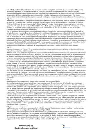 Esd. 4:4 e 5. Mediante falsos relatórios, eles suscitaram suspeitas em espíritos facilmente levados a suspeitar. Mas durante
muitos anos os poderes do mal foram mantidos em xeque, e o povo na Judéia teve liberdade para continuar sua obra.
Enquanto Satanás estava procurando influenciar as mais altas autoridades no reino da Medo-Pérsia para que não mostrassem
favor ao povo de Deus, anjos trabalhavam no interesse dos exilados. Era uma controvérsia na qual todo o Céu estava
interessado. Por intermédio do profeta Daniel é-nos dado um lampejo desta poderosa luta entre as forças do bem e as do mal.
Pág. 572
Durante três semanas Gabriel se empenhou em luta com os poderes das trevas, procurando conter as influências em operação
na mente de Ciro; e antes que a contenda terminasse, o próprio Cristo veio em auxílio de Gabriel. "O príncipe do reino da
Pérsia se pôs defronte de mim vinte e um dias", Gabriel declara; "e eis que Miguel, um dos primeiros príncipes, veio para
ajudar-me, e eu fiquei ali com os reis da Pérsia." Dan. 10:13. Tudo que o Céu podia fazer em favor do povo de Deus foi feito.
A vitória foi finalmente ganha; as forças do inimigo foram contidas todos os dias de Ciro, e todos os dias de seu filho
Cambises, que reinou cerca de sete anos e meio.
Este foi um tempo de maravilhosas oportunidades para os judeus. Os mais altos instrumentos do Céu estavam operando no
coração dos reis, e o povo de Deus devia trabalhar com a máxima atividade para executar o decreto de Ciro. Não deviam eles
poupar esforços no sentido de concluir a restauração do templo e suas cerimônias, e se restabeleceram em seus lares judaicos.
Mas no dia do poder de Deus, muitos se provaram mal dispostos. A oposição dos seus inimigos era forte e determinada, e
gradualmente os edificadores desanimaram. Alguns não podiam esquecer a cena do lançamento do alicerce, quando muitos
tinham dado expressão a sua falta de confiança no empreendimento. E tornando-se os samaritanos mais ousados, muitos judeus
punham em dúvida se, afinal de contas havia chegado o tempo para a reconstrução. O ressentimento logo se espalhou. Muitos
dos obreiros, sem coragem ou ânimo, retornaram a seus lares, para assumirem seu curso comum de vida.
Durante o reinado de Cambises, o trabalho do templo progrediu lentamente. E durante o reinado do falso Smerdis
Pág. 573
(chamado Artaxerxes em Esdras 4:7), os samaritanos induziram o inescrupuloso impostor a baixar um decreto proibindo os
judeus de reconstruir sua cidade e templo.
Por mais de um ano o templo foi negligenciado, e quase abandonado. O povo habitava em seus lares, e tudo fazia por alcançar
prosperidade temporal; mas sua situação era deplorável. Por mais que trabalhassem não prosperavam. Os próprios elementos
da Natureza, pareciam conspirar contra eles. Visto que haviam permitido continuasse o templo em ruínas, o Senhor enviou
sobre seus recursos uma ruinosa estiagem. Deus lhes havia concedido os frutos do campo e dos pomares, o milho, o vinho, o
óleo, como um sinal do Seu favor; mas como usassem essas abundantes dádivas tão egoistamente, a bênção foi retirada.
Tais eram as condições existentes durante a primeira parte do reinado de Dario Histaspes. Tanto do ponto de vista espiritual
quando temporal, os israelitas estavam em estado deplorável. Tanto haviam murmurado e duvidado; tanto tempo tinham
escolhido tratar de interesses pessoais primeiro, enquanto contemplavam com apatia o templo do Senhor em ruínas, que muitos
haviam perdido de vista o propósito de Deus em fazê-los retornar à Judéia; e esses estavam dizendo: "Não veio ainda o tempo,
o tempo em que a casa do Senhor deve ser edificada." Ageu 1:2.
Mas nem mesmo esta hora escura foi sem esperança para aqueles cuja confiança estava em Deus. Os profetas Ageu e Zacarias
foram despertados para enfrentar a crise. Com encorajadores testemunhos esses mensageiros escolhidos revelaram ao povo a
causa de suas dificuldades. A falta de prosperidade temporal era o resultado da negligência em dar prioridade aos interesses de
Deus, os profetas afirmaram. Tivessem os israelitas honrado a Deus, tivessem-Lhe eles mostrado o devido respeito e cortesia,
fazendo do
Pág. 574
reerguimento de Sua casa a primeira obra, e teriam convidado Sua presença e bênção.
Aos que haviam perdido o ânimo, Ageu dirigiu a penetrante pergunta: "É para vós tempo de habitardes nas vossas casas
estucadas, e esta casa há de ficar deserta? Ora pois, assim diz o Senhor dos Exércitos: Aplicai os vossos corações aos vossos
caminhos." Por que tendes feito tão pouco? Por que vos preocupais com as vossas próprias casas, e não vos preocupais com a
casa do Senhor? Onde está o zelo que uma vez sentistes pela restauração da casa do Senhor? Que tendes lucrado em servir-vos
a vós mesmos? O desejo de fugir da pobreza tem-vos levado a negligenciar o templo, mas esta negligência acarretou sobre vós
o que temíeis. "Semeais muito, e recolheis pouco; comeis, mas não vos fartais; bebeis, mas não vos saciais; vesti-vos, mas
ninguém se aquece; e o que recebe salário, recebe salário num saco furado." Ageu 1:4-6.
E então, em palavras que eles não podiam deixar de entender, o Senhor revelou a causa da penúria que padeciam: "Olhastes
para muito, mas eis que alcançastes pouco; e esse pouco, quando o trouxestes para casa, Eu lhe assoprei. Por que causa? disse
o Senhor dos Exércitos. Por causa da Minha casa, que está deserta, e cada um de vós corre à sua própria casa. Por isso retêm os
céus o seu orvalho, e a Terra retém os seus frutos. E fiz vir a seca sobre a terra, e sobre os montes, e sobre o trigo, e sobre o
mosto, e sobre o azeite, e sobre o que a terra produz; como também sobre os homens, e sobre os animais, e sobre todo o
trabalho das mãos." Ageu 1:9-11.
Pág. 575
"Aplicai os vossos corações aos vossos caminhos", o Senhor apelava. "Subi ao monte, e trazei e madeira, e edificai a casa, e
dela me agradarei; e Eu serei glorificado, diz o Senhor." Ageu 1:7 e 8.
A mensagem de conselho e reprovação dada por intermédio de Ageu foi recebida no coração pelos líderes e povo de Israel.
Sentiram que Deus estava tratando a sério com eles. Não ousaram menosprezar a repetida instrução a eles enviada - de que sua
prosperidade, tanto temporal como espiritual, estava na dependência de sua fiel obediência aos mandamentos de Deus.
Despertado pelas advertências do profeta, Zorobabel e Josué, "e todo o resto do povo", ouviram "a voz do Senhor seu Deus, e
as palavras do profeta Ageu, como o Senhor seu Deus o tinha enviado". Ageu 1:12.



                 www.terceiroanjo.org
            Sua fonte de pesquisa na internet
 