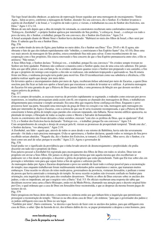 Tão logo Israel decidiu obedecer, as palavras de reprovação foram seguidas por uma mensagem de encorajamento. "Então
Ageu... falou ao povo, conforme a mensagem do Senhor, dizendo: Eu sou convosco, diz o Senhor. E o Senhor levantou o
espírito de Zorobabel" e de Josué, e "o espírito de todo o povo; e vieram, e trabalharam na casa do Senhor dos Exércitos, seu
Deus." Ageu 1:13 e 14.
Menos de um mês depois que a obra do templo foi retomada, os construtores receberam outra confortadora mensagem:
"Esforça-te, Zorobabel", o próprio Senhor apelava por intermédio do Seu profeta; "e esforça-te, Josué... e esforçai-vos todo o
povo da terra, diz o Senhor, e trabalhai; porque Eu sou convosco, diz o Senhor dos Exércitos." Ageu 2:4.
A Israel acampado diante do Monte Sinai o Senhor havia declarado: "Habitarei no meio dos filhos de Israel, e lhes serei por
Deus. E saberão que Eu sou o Senhor Deus,
Pág. 576
que os tenho tirado da terra do Egito, para habitar no meio deles; Eu o Senhor seu Deus." Êxo. 29:45 e 46. E agora, não
obstante o fato de que eles tinham repetidamente sido "rebeldes, e contristaram o Seu Espírito Santo" (Isa. 63:10), Deus uma
vez mais através da mensagem do Seu profeta, estava estendendo Sua mão para salvar. Como reconhecimento de sua
cooperação com o Seu propósito, Ele estava renovando o Seu concerto de que o Seu Espírito permaneceria entre eles; e Ele os
animava: "Não temas."
A Seus filhos hoje, o Senhor declara: "Esforçai-vos... e trabalhai; porque Eu sou convosco." Os cristãos sempre tiveram no
Senhor um forte ajudador. Podemos não conhecer a maneira como o Senhor ajuda; mas de uma coisa nós sabemos: Ele jamais
falta aos que nEle põem a sua confiança. Se os cristãos soubessem quantas vezes o Senhor tem preparado o seu caminho, a fim
de que o propósito do inimigo com respeito a eles não se realizasse, não andariam tropeçando e queixando-se. Sua fé estaria
firme em Deus, e nenhuma provação teria poder para movê-los. Eles O reconheceriam como sua sabedoria e eficiência, e Ele
poderia realizar aquilo que deseja por meio deles.
Os ferventes apelos e encorajamentos dados por meio de Ageu, receberam ênfase adicional por meio de Zacarias, a quem Deus
suscitou para lhe ficar ao lado nos apelos a Israel para que executasse a ordem de levantar-se e edificar. A primeira mensagem
de Zacarias foi uma garantia de que a Palavra de Deus jamais falha, e uma promessa de bênção aos que dessem ouvidos à
segura palavra da profecia.
Pág. 577
Com os campos devastados, as escassas reservas de provisões rapidamente se esgotando, e rodeados como estavam por povos
inamistosos, os israelitas prosseguiam ainda assim com fé, em resposta ao chamado dos mensageiros de Deus, e trabalhavam
diligentemente para restaurar o templo arruinado. Era uma obra que requeria firme confiança em Deus. Enquanto o povo
procurava fazer sua parte, buscando uma renovação da graça de Deus no coração e na vida, mensagem após mensagem era
dada por intermédio de Ageu e Zacarias, com a certeza de que sua fé seria ricamente recompensada, e que a Palavra de Deus
concernente à futura glória do templo cujas paredes eles estavam reparando, não falharia. Nesse mesmo edifício apareceria, na
plenitude do tempo, o Desejado de todas as nações como o Mestre e Salvador da humanidade.
Assim os construtores não foram deixados a lutar sozinhos; estavam "com eles os profetas de Deus, que os ajudavam" (Esd.
5:2); e o Senhor dos Exércitos havia declarado: "Esforçai-vos... e trabalhai; porque Eu sou convosco." Ageu 2:4.
Com arrependimento de coração e desejo de avançar pela fé, vieram as promessas de prosperidade temporal. "Desde este dia",
o Senhor declarou, "vos abençoarei." Ageu 2:19.
A Zorobabel, seu líder - aquele que, através de todos os anos desde o seu retorno de Babilônia, havia sido tão severamente
provado - foi dada a mais preciosa mensagem. O dia se aproximava, o Senhor declarou, quando todos os inimigos do Seu povo
escolhido seriam abatidos. "Naquele dia, diz o Senhor dos Exércitos, te tomarei, ó Zorobabel... Meu servo, diz o Senhor, e te
farei como um anel de selar; porque te escolhi." Ageu 2:23. Agora o governador de
Pág. 578
Israel podia ver o significado da providência que o tinha levado através de desencorajamento e perplexidade; ele podia
discernir em tudo isto o propósito de Deus.
Esta palavra pessoal a Zorobabel foi registrada para encorajamento dos filhos de Deus em todos os séculos. Deus tem um
propósito em enviar a Seus filhos. Ele jamais os dirige de outra forma que não aquela mesma que eles escolheriam se
pudessem ver o fim desde o princípio, e discernir a glória do propósito que estão preenchendo. Tudo que Ele traz sobre eles em
provação e infortúnio vem para que sejam fortes a fim de agirem e sofrerem por Ele.
As mensagens dadas por Ageu e Zacarias despertaram o povo no sentido de fazer todo o esforço possível para a reconstrução
do templo; mas enquanto trabalhavam foram maldosamente molestados pelos samaritanos e outros, que tramaram muitos
embaraços. Uma ocasião os oficiais do reino medo-persa, governadores da província, visitaram Jerusalém, e pediram o nome
da pessoa que havia autorizado a restauração do templo. Se nessa ocasião os judeus não tivessem confiado no Senhor para
orientação, esta inquirição teria tido para eles resultados desastrosos. "Porém os olhos de Deus estavam sobre os anciãos dos
judeus, e não os impediram, até que o negócio veio a Dario." Esd. 5:5. Os oficiais receberam uma resposta tão sábia que
decidiram escrever uma carta a Dario Histaspes, então rei da Medo-Pérsia, chamando sua atenção para o decreto original feito
por Ciro, o qual ordenara que a casa de Deus em Jerusalém fosse reconstruída, e que as despesas da mesma fossem pagas do
tesouro do rei.
Pág. 579
Dario pesquisou em busca deste decreto, e encontrou-o; ordenou então aos que tinham feito a inquirição que permitissem
prosseguir a reconstrução do templo. "Deixai-os na obra desta casa de Deus", ele ordenou; "para que o governador dos judeus e
os judeus edifiquem esta casa de Deus no seu lugar.
"Também por mim", Dario continuou, "se decreta o que haveis de fazer com os anciãos dos judeus, para que edifiquem esta
casa de Deus, a saber: Que da fazenda do rei, dos tributos dalém do rio, se pague prontamente a despesa a estes homens, para


                 www.terceiroanjo.org
            Sua fonte de pesquisa na internet
 
