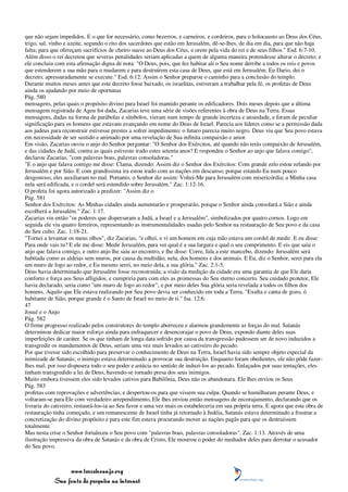 que não sejam impedidos. E o que for necessário, como bezerros, e carneiros, e cordeiros, para o holocausto ao Deus dos Céus,
trigo, sal, vinho e azeite, segundo o rito dos sacerdotes que estão em Jerusalém, dê-se-lhes, de dia em dia, para que não haja
falta; para que ofereçam sacrifícios de cheiro suave ao Deus dos Céus, e orem pela vida do rei e de seus filhos." Esd. 6:7-10.
Além disso o rei decretou que severas penalidades seriam aplicadas a quem de alguma maneira pretendesse alterar o decreto; e
ele concluiu com esta afirmação digna de nota: "O Deus, pois, que fez habitar ali o Seu nome derribe a todos os reis e povos
que estenderem a sua mão para o mudarem e para destruírem esta casa de Deus, que está em Jerusalém. Eu Dario, dei o
decreto; apressuradamente se execute." Esd. 6:12. Assim o Senhor preparou o caminho para a conclusão do templo.
Durante muitos meses antes que este decreto fosse baixado, os israelitas, estiveram a trabalhar pela fé, os profetas de Deus
ainda os ajudando por meio de oportunas
Pág. 580
mensagens, pelas quais o propósito divino para Israel foi mantido perante os edificadores. Dois meses depois que a última
mensagem registrada de Ageu foi dada, Zacarias teve uma série de visões referentes à obra de Deus na Terra. Essas
mensagens, dadas na forma de parábolas e símbolos, vieram num tempo de grande incerteza e ansiedade, e foram de peculiar
significação para os homens que estavam avançando em nome do Deus de Israel. Parecia aos líderes como se a permissão dada
aos judeus para reconstruir estivesse prestes a sofrer impedimento; o futuro parecia muito negro. Deus viu que Seu povo estava
em necessidade de ser sustido e animado por uma revelação de Sua infinita compaixão e amor.
Em visão, Zacarias ouviu o anjo do Senhor perguntar: "O Senhor dos Exércitos, até quando não terás compaixão de Jerusalém,
e das cidades de Judá, contra as quais estiveste irado estes setenta anos? E respondeu o Senhor ao anjo que falava comigo",
declarou Zacarias, "com palavras boas, palavras consoladoras."
"E o anjo que falava comigo me disse: Clama, dizendo: Assim diz o Senhor dos Exércitos: Com grande zelo estou zelando por
Jerusalém e por Sião. E com grandíssima ira estou irado com as nações em descanso; porque estando Eu num pouco
desgostoso, eles auxiliaram no mal. Portanto, o Senhor diz assim: Voltei-Me para Jerusalém com misericórdia; a Minha casa
nela será edificada, e o cordel será estendido sobre Jerusalém." Zac. 1:12-16.
O profeta foi agora autorizado a predizer: "Assim diz o
Pág. 581
Senhor dos Exércitos: As Minhas cidades ainda aumentarão e prosperarão, porque o Senhor ainda consolará a Sião e ainda
escolherá a Jerusalém." Zac. 1:17.
Zacarias viu então "os poderes que dispersaram a Judá, a Israel e a Jerusalém", simbolizados por quatro cornos. Logo em
seguida ele viu quatro ferreiros, representando as instrumentalidades usadas pelo Senhor na restauração de Seu povo e da casa
do Seu culto. Zac. 1:18-21.
"Tornei a levantar os meus olhos", diz Zacarias, "e olhei, e vi um homem em cuja mão estava um cordel de medir. E eu disse:
Para onde vais tu? E ele me disse: Medir Jerusalém, para ver qual é a sua largura e qual o seu comprimento. E eis que saiu o
anjo que falava comigo, e outro anjo lhe saiu ao encontro, e lhe disse: Corre, fala a este mancebo, dizendo: Jerusalém será
habitada como as aldeias sem muros, por causa da multidão, nela, dos homens e dos animais. E Eu, diz o Senhor, serei para ela
um muro de fogo ao redor, e Eu mesmo serei, no meio dela, a sua glória." Zac. 2:1-5.
Deus havia determinado que Jerusalém fosse reconstruída; a visão da medição da cidade era uma garantia de que Ele daria
conforto e força aos Seus afligidos, e cumpriria para com eles as promessas do Seu eterno concerto. Seu cuidado protetor, Ele
havia declarado, seria como "um muro de fogo ao redor"; e por meio deles Sua glória seria revelada a todos os filhos dos
homens. Aquilo que Ele estava realizando por Seu povo devia ser conhecido em toda a Terra. "Exulta e canta de gozo, ó
habitante de Sião, porque grande é o Santo de Israel no meio de ti." Isa. 12:6.
47
Josué e o Anjo
Pág. 582
O firme progresso realizado pelos construtores do templo aborreceu e alarmou grandemente as forças do mal. Satanás
determinou dedicar maior esforço ainda para enfraquecer e desencorajar o povo de Deus, expondo diante deles suas
imperfeições de caráter. Se os que tinham de longa data sofrido por causa da transgressão pudessem ser de novo induzidos a
transgredir os mandamentos de Deus, seriam uma vez mais levados ao cativeiro do pecado.
Por que tivesse sido escolhido para preservar o conhecimento de Deus na Terra, Israel havia sido sempre objeto especial da
inimizade de Satanás; o inimigo estava determinado a provocar sua destruição. Enquanto foram obedientes, ele não pôde fazer-
lhes mal; por isso dispusera todo o seu poder e astúcia no sentido de induzi-los ao pecado. Enlaçados por suas tentações, eles
tinham transgredido a lei de Deus, havendo-se tornado presa dos seus inimigos.
Muito embora tivessem eles sido levados cativos para Babilônia, Deus não os abandonara. Ele lhes enviou os Seus
Pág. 583
profetas com reprovações e advertências, e despertou-os para que vissem sua culpa. Quando se humilharam perante Deus, e
voltaram-se para Ele com verdadeiro arrependimento, Ele lhes enviou então mensagens de encorajamento, declarando que os
livraria do cativeiro, restaurá-los-ia ao Seu favor e uma vez mais os estabeleceria em sua própria terra. E agora que esta obra de
restauração tinha começado, e um remanescente de Israel tinha já retornado à Judéia, Satanás estava determinado a frustrar a
concretização do divino propósito e para este fim estava procurando mover as nações pagãs para que os destruíssem
totalmente.
Mas nesta crise o Senhor fortaleceu o Seu povo com "palavras boas, palavras consoladoras". Zac. 1:13. Através de uma
ilustração impressiva da obra de Satanás e da obra de Cristo, Ele mostrou o poder do mediador deles para derrotar o acusador
do Seu povo.



                 www.terceiroanjo.org
            Sua fonte de pesquisa na internet
 