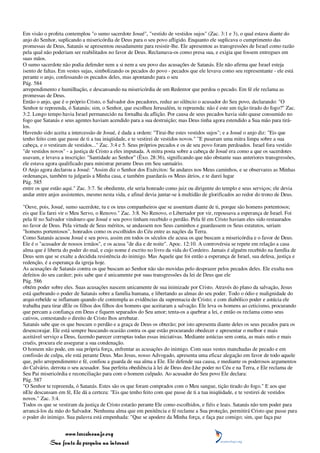 Em visão o profeta contemplou "o sumo sacerdote Josué", "vestido de vestidos sujos" (Zac. 3:1 e 3), o qual estava diante do
anjo do Senhor, suplicando a misericórdia de Deus para o seu povo afligido. Enquanto ele suplicava o cumprimento das
promessas de Deus, Satanás se apresentou ousadamente para resistir-lhe. Ele apresentou as transgressões de Israel como razão
pela qual não poderiam ser reabilitados no favor de Deus. Reclamava-os como presa sua, e exigia que fossem entregues em
suas mãos.
O sumo sacerdote não podia defender nem a si nem a seu povo das acusações de Satanás. Ele não afirma que Israel esteja
isento de faltas. Em vestes sujas, simbolizando os pecados do povo - pecados que ele levava como seu representante - ele está
perante o anjo, confessando os pecados deles, mas apontando para o seu
Pág. 584
arrependimento e humilhação, e descansando na misericórdia de um Redentor que perdoa o pecado. Em fé ele reclama as
promessas de Deus.
Então o anjo, que é o próprio Cristo, o Salvador dos pecadores, reduz ao silêncio o acusador do Seu povo, declarando: "O
Senhor te repreenda, ó Satanás; sim, o Senhor, que escolheu Jerusalém, te repreenda: não é este um tição tirado do fogo?" Zac.
3:2. Longo tempo havia Israel permanecido na fornalha da aflição. Por causa de seus pecados havia sido quase consumido no
fogo que Satanás e seus agentes haviam acendido para a sua destruição; mas Deus tinha agora estendido a Sua mão para tirá-
los.
Havendo sido aceita a intercessão de Josué, é dada a ordem: "Tirai-lhe estes vestidos sujos"; e a Josué o anjo diz: "Eis que
tenho feito com que passe de ti a tua iniqüidade, e te vestirei de vestidos novos." "E puseram uma mitra limpa sobre a sua
cabeça, e o vestiram de vestidos..." Zac. 3:4 e 5. Seus próprios pecados e os de seu povo foram perdoados. Israel fora vestido
"de vestidos novos" - a justiça de Cristo a eles imputada. A mitra posta sobre a cabeça de Josué era como a que os sacerdotes
usavam, e levava a inscrição: "Santidade ao Senhor" (Êxo. 28:36), significando que não obstante suas anteriores transgressões,
ele estava agora qualificado para ministrar perante Deus em Seu santuário.
O Anjo agora declarou a Josué: "Assim diz o Senhor dos Exércitos: Se andares nos Meus caminhos, e se observares as Minhas
ordenanças, também tu julgarás a Minha casa, e também guardarás os Meus átrios, e te darei lugar
Pág. 585
entre os que estão aqui." Zac. 3:7. Se obediente, ele seria honrado como juiz ou dirigente do templo e seus serviços; ele devia
andar entre anjos assistentes, mesmo nesta vida, e afinal devia juntar-se à multidão de glorificados ao redor do trono de Deus.

"Ouve, pois, Josué, sumo sacerdote, tu e os teus companheiros que se assentam diante de ti, porque são homens portentosos;
eis que Eu farei vir o Meu Servo, o Renovo." Zac. 3:8. No Renovo, o Libertador por vir, repousava a esperança de Israel. Foi
pela fé no Salvador vindouro que Josué e seu povo tinham recebido o perdão. Pela fé em Cristo haviam eles sido restaurados
no favor de Deus. Pela virtude de Seus méritos, se andassem nos Seus caminhos e guardassem os Seus estatutos, seriam
"homens portentosos", honrados como os escolhidos do Céu entre as nações da Terra.
Como Satanás acusou Josué e seu povo, assim em todos os séculos ele acusa os que buscam a misericórdia e o favor de Deus.
Ele é o "acusador de nossos irmãos", e os acusa "de dia e de noite". Apoc. 12:10. A controvérsia se repete em relação a casa
alma que é liberta do poder do mal, e cujo nome é escrito no livro da vida do Cordeiro. Jamais é alguém recebido na família de
Deus sem que se exalte a decidida resistência do inimigo. Mas Aquele que foi então a esperança de Israel, sua defesa, justiça e
redenção, é a esperança da igreja hoje.
As acusações de Satanás contra os que buscam ao Senhor não são movidas pelo desprazer pelos pecados deles. Ele exulta nos
defeitos do seu caráter; pois sabe que é unicamente por suas transgressões da lei de Deus que ele
Pág. 586
obtém poder sobre eles. Suas acusações nascem unicamente de sua inimizade por Cristo. Através do plano da salvação, Jesus
está quebrando o poder de Satanás sobre a família humana, e libertando as almas do seu poder. Todo o ódio e malignidade do
arqui-rebelde se inflamam quando ele contempla as evidências da supremacia de Cristo; e com diabólico poder e astúcia ele
trabalha para tirar dEle os filhos dos filhos dos homens que aceitaram a salvação. Ele leva os homens ao ceticismo, procurando
que percam a confiança em Deus e fiquem separados do Seu amor; tenta-os a quebrar a lei, e então os reclama como seus
cativos, contestando o direito de Cristo lhos arrebatar.
Satanás sabe que os que buscam o perdão e a graça de Deus os obterão; por isto apresenta diante deles os seus pecados para os
desencorajar. Ele está sempre buscando ocasião contra os que estão procurando obedecer e apresentar o melhor e mais
aceitável serviço a Deus, fazendo parecer corruptas todas essas iniciativas. Mediante astúcias sem conta, as mais sutis e mais
cruéis, procura ele assegurar a sua condenação.
O homem não pode, em sua própria força, enfrentar as acusações do inimigo. Com suas vestes manchadas de pecado e em
confissão de culpa, ele está perante Deus. Mas Jesus, nosso Advogado, apresenta uma eficaz alegação em favor de todo aquele
que, pelo arrependimento e fé, confiou a guarda de sua alma a Ele. Ele defende sua causa, e mediante os poderosos argumentos
do Calvário, derrota o seu acusador. Sua perfeita obediência à lei de Deus deu-Lhe poder no Céu e na Terra, e Ele reclama de
Seu Pai misericórdia e reconciliação para com o homem culpado. Ao acusador do Seu povo Ele declara:
Pág. 587
"O Senhor te repreenda, ó Satanás. Estes são os que foram comprados com o Meu sangue, tição tirado do fogo." E aos que
nEle descansam em fé, Ele dá a certeza: "Eis que tenho feito com que passe de ti a tua iniqüidade, e te vestirei de vestidos
novos." Zac. 3:4.
Todos os que se vestiram da justiça de Cristo estarão perante Ele como escolhidos, e fiéis e leais. Satanás não tem poder para
arrancá-los da mão do Salvador. Nenhuma alma que em penitência e fé reclame a Sua proteção, permitirá Cristo que passe para
o poder do inimigo. Sua palavra está empenhada: "Que se apodere da Minha força, e faça paz comigo; sim, que faça paz


                 www.terceiroanjo.org
            Sua fonte de pesquisa na internet
 
