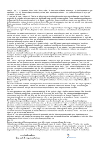 comigo." Isa. 27:5. A promessa dada a Josué é dada a todos: "Se observares as Minhas ordenanças... te darei lugar entre os que
estão aqui." Zac. 3:7. Anjos de Deus caminharão ao lado deles, mesmo neste mundo, e eles estarão afinal entre os anjos que
circundam o trono de Deus.
A visão que de Josué e o anjo teve Zacarias se aplica com peculiar força à experiência do povo de Deus nas cenas finais do
grande dia da expiação. A igreja remanescente será levada então a grande prova e angústia. Os que guardam os mandamentos
de Deus e a fé de Jesus, experimentarão a ira do dragão e suas legiões. Satanás considera o mundo como seu súdito; e ele tem
de fato alcançado o controle de muitos cristãos professos. Mas aqui está um pequeno grupo que tem resistido a sua supremacia.
Se ele pudesse apagá-los da Terra, seu triunfo seria completo. Assim como ele
Pág. 588
influenciou as nações pagãs para que destruíssem a Israel, assim em próximo futuro ele instigará os ímpios poderes da Terra
para que destruam o povo de Deus. Requerer-se-á dos homens que rendam obediência a editos humanos em violação da lei
divina.
Os que forem fiéis a Deus serão ameaçados, denunciados, proscritos. Serão entregues "pelos pais, e irmãos, e parentes, e
amigos" até mesmo à morte. Luc. 21:15. Sua única esperança está na misericórdia de Deus; sua única defesa será a oração.
Como Josué suplicou perante o anjo, assim a igreja remanescente, com quebrantamento de coração e inabalável fé, suplicará
perdão e livramento por meio de Jesus, seu Advogado. Estão inteiramente cônscios da pecaminosidade de suas vidas, vêem sua
fraqueza e indignidade; e estão a ponto de desesperar.
O tentador se põe ao lado e os acusa, como o fez para resistir a Josué. Ele aponta para os seus vestidos sujos, seu caráter
defeituoso. Apresenta sua fraqueza e leviandade, seus pecados de ingratidão, sua dessemelhança com Cristo, que tem
desonrado ao seu Redentor. Ele procura aterrorizá-los com o pensamento de que seu caso é sem esperança, que a mancha de
suas profanações nunca poderá ser lavada. Ele espera assim destruir-lhes a fé a fim de que se rendam a suas tentações,
deixando sua obediência a Deus.
Satanás tem um acurado conhecimento dos pecados que tem levado o povo de Deus a cometer, e lança contra eles suas
acusações, declarando que por seus pecados perderam o direito à proteção divina, afirmando que tem o direito de destruí-los.
Pronuncia-os como tão dignos quanto ele mesmo de exclusão do favor de Deus. "São
Pág. 589
estes", ele diz, "o povo que deve tomar o meu lugar no Céu, e o lugar dos anjos que se uniram a mim? Eles professam obedecer
a lei de Deus; mas têm guardado os seus preceitos? Não têm sido eles amantes do eu mais que amantes de Deus? Não têm
colocado seus próprios interesses acima do Seu serviço? Não têm amado as coisas do mundo? Contemplai os pecados que têm
marcado suas vidas. Vede seu egoísmo, sua malícia, o ódio de uns aos outros. Banirá Deus a mim e aos meus anjos de Sua
presença, e no entanto recompensará aos que têm sido culpados dos mesmos pecados? Tu não podes, ó Senhor, com justiça,
fazer isto. A justiça reclama que a sentença seja pronunciada contra eles."
Mas conquanto os seguidores de Cristo tenham pecado, eles não se entregaram ao controle das instrumentalidades satânicas.
Arrependeram-se de seus pecados, e procuraram o Senhor em humildade e contrição; e o Advogado divino pleiteia por eles.
Aquele que tem sido abusado ao máximo pela ingratidão deles, Aquele que conhece os seus pecados e também a sua
penitência, declara: "O Senhor te repreenda, ó Satanás. Eu dei a Minha vida por estas almas. Eles estão gravados na palma das
Minhas mãos. Eles podem ter imperfeições de caráter; podem ter falhado em seus esforços; mas se arrependeram, e Eu os
perdoei e aceitei."
Os assaltos de Satanás são fortes, seus enganos sutis; mas os olhos do Senhor estão sobre o Seu povo. Sua aflição é grande, o
fogo da fornalha parece prestes a consumi-los; mas Jesus os apresentará como o ouro provado no fogo. Suas inclinações
terrenas serão removidas, para que por meio deles a imagem de Cristo possa ser perfeitamente revelada.
Pág. 590
Às vezes pode parecer que o Senhor esqueceu os perigos de Sua igreja, e o dano a ela feito por seus inimigos. Mas Deus não
esqueceu. Nada neste mundo é tão caro ao coração de Deus como Sua igreja. Não é Sua vontade que métodos mundanos
corrompam o seu registro. Ele não deixa que Seu povo seja vencido pelas tentações de Satanás. Ele punirá os que O
representarem mal, mas será misericordioso para com todos os que sinceramente se arrependerem. Ele dará o necessário
auxílio aos que O invocarem pedindo força para o desenvolvimento de um caráter cristão.
No tempo do fim o povo de Deus suspirará e chorará por causa das abominações que se fazem na Terra. Com lágrimas
advertirão os ímpios do seu perigo em tripudiar sobre a lei divina, e com indizível tristeza se humilharão perante o Senhor em
penitência. Os ímpios zombarão de sua tristeza e ridicularizarão seus solenes apelos. Mas a angústia e humilhação do povo de
Deus é uma segura evidência de que estão reconquistando a força e a nobreza de caráter perdidos em conseqüência do pecado.
É porque se estão achegando mais a Cristo, porque seus olhos estão fixos em Sua perfeita pureza, que discernem assim
claramente a excessiva malignidade do pecado. Mansidão e humildade são condições de sucesso e vitória. Uma coroa de glória
espera os que se dobram aos pés da cruz.
Os fiéis de Deus em oração estão, por assim dizer encerrados com Ele. Eles mesmos não sabem quão seguramente estão
abrigados. Instigados por Satanás, os governantes deste mundo estão procurando destruí-los; mas pudessem os olhos dos filhos
de Deus serem abertos, como o foram os olhos do servo de Eliseu em
Pág. 591
Dotã, e veriam anjos de Deus acampados em torno deles, pondo em xeque as forças das trevas.
Afligindo o povo de Deus suas almas perante Ele, suplicando pureza de coração, é dada a ordem: "Tirai-lhe estes vestidos
sujos", e são ditas as encorajadoras palavras: "Eis que tenho feito com que passe de ti a tua iniqüidade, e te vestirei de vestidos
novos." Zac. 3:4. As vestes imaculadas da justiça de Cristo são postas sobre os tentados filhos de Deus. Provados e fiéis o
desprezado remanescente está vestido de vestes gloriosas, para não mais serem aviltados pelas corrupções do mundo. Seus


                 www.terceiroanjo.org
            Sua fonte de pesquisa na internet
 