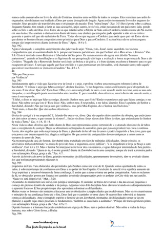 nomes estão conservados no livro da vida do Cordeiro, inscritos entre os fiéis de todos os tempos. Eles resistiram aos ardis do
enganador; não deixaram sua lealdade a Deus por causa do rugido do dragão. Agora estão eternamente livres dos enganos do
tentador. Seus pecados são transferidos para o originador do pecado. Uma "mitra limpa" (Zac. 3:5) lhes é posta sobre a cabeça.
Enquanto Satanás tem estado a fazer as suas acusações, anjos santos, invisíveis, estão passando de um para outro lado, pondo
sobre os fiéis o selo do Deus vivo. Estes são os que estarão sobre o Monte de Sião com o Cordeiro, tendo o nome do Pai escrito
em suas testas. Eles cantam o cântico novo diante do trono, esse cântico que ninguém pode aprender a não ser os cento e
quarenta e quatro mil que são redimidos da Terra. "Estes são os que seguem o Cordeiro para onde quer que vai. Estes são os
que dentre os homens foram comprados como primícias para Deus e para o Cordeiro. E na sua boca não se achou engano;
porque são irrepreensíveis diante do trono de Deus." Apoc. 14:4 e 5.
Pág. 592
Agora é alcançado o completo cumprimento das palavras do anjo: "Ouve, pois, Josué, sumo sacerdote, tu e os teus
companheiros que se assentam diante de ti, porque são homens portentosos; eis que Eu farei vir o Meu servo, o Renovo." Zac.
3:8. Cristo é revelado como Redentor e Libertador do Seu povo. Os remanescentes são agora sem dúvida "homens
portentosos", quando as humilhações e as lágrimas de sua peregrinação dão lugar a exaltação e honra na presença de Deus e do
Cordeiro. "Naquele dia o Renovo do Senhor será cheio de beleza e de glória, e o fruto da terra excelente e formoso para os que
escaparem de Israel. E será que aquele que ficar em Sião e o que permanecer em Jerusalém, será chamado santo; todo aquele
que estiver inscrito entre os vivos em Jerusalém." Isa. 4:2 e 3.
48
"Não por Força nem
por Violência"
Pág. 593
Imediatamente após a visão que Zacarias teve de Josué e o anjo, o profeta recebeu uma mensagem referente à obra de
Zorobabel. "E tornou o anjo que falava comigo", declara Zacarias, "e me despertou, como a um homem que é despertado do
seu sono. E me disse: Que vês? E eu disse: Olho, e eis um castiçal todo de ouro, e um vaso de azeite no cimo, com as suas sete
lâmpadas; e cada lâmpada posta no cimo tinha sete canudos. E, por cima dele, duas oliveiras, uma à direita do vaso de azeite, e
outra à sua esquerda.
"E falei, e disse ao anjo que falava comigo, dizendo: Senhor meu, que é isto? Então respondeu o anjo que falava comigo, e me
disse: Não sabes tu o que isto é? E eu disse: Não, senhor meu. E respondeu, e me falou, dizendo: Esta é a palavra do Senhor a
Zorobabel, dizendo: Não por força nem por violência, mas pelo Meu Espírito, diz o Senhor dos Exércitos."
"Falei mais, e disse-lhe: Que são as duas oliveiras à
Pág. 594
direita do castiçal e à sua esquerda? E, falando-lhe outra vez, disse: Que são aqueles dois raminhos de oliveira, que estão junto
aos dois tubos de ouro, e que vertem de si ouro?... Então ele disse: Estes são os dois filhos do óleo, que estão diante do Senhor
de toda a Terra." Zac. 4:1-6, 11-14.
Nesta visão as duas oliveiras que estão diante de Deus são representadas como vertendo de si o dourado óleo através de tubos
para o receptáculo do castiçal. Daqui se alimentam as lâmpadas do santuário, para que possam produzir luz clara e contínua.
Assim, dos ungidos que estão na presença de Deus, a plenitude da luz divina do amor e poder é repartida a Seu povo, para que
este possa com outros repartir luz, alegria e refrigério. Os que assim são enriquecidos devem enriquecer a outros com os
tesouros do amor de Deus.
Na reconstrução da casa do Senhor, Zorobabel tinha trabalhado em face de múltiplas dificuldades. Desde o início, os
adversários tinham debilitado "as mãos do povo de Judá, e inquietava-os no edificar", "e os impediram à força de braço e com
violência". Esd. 4:4 e 23. Mas o Senhor Se interpusera em favor dos construtores, e agora falou por intermédio do Seu profeta
a Zorobabel, dizendo: "Quem és tu, ó monte grande? diante de Zorobabel serás uma campina; porque ele trará a primeira pedra
com aclamações: Graça, graça a ela." Zac. 4:7.
Através da história do povo de Deus, grandes montanhas de dificuldades, aparentemente invencíveis, têm-se avultado diante
dos que estiveram procurando executar os
Pág. 595
propósitos do Céu. Tais obstáculos são permitidos pelo Senhor como um teste de fé. Quando somos apertados de todos os
lados, é sobretudo tempo de confiarmos em Deus e no poder do Seu Espírito. O exército de uma fé viva significa aumento de
força espiritual e desenvolvimento de firme confiança. É assim que a alma se torna um poder conquistador. Ante os reclamos
da fé, os obstáculos postos por Satanás no caminho do cristão desaparecerão; pois os poderes do Céu virão em seu auxílio.
"Nada vos será impossível." Mat. 17:20.
O caminho do mundo tem seu início com pompa e ostentação. O caminho de Deus deve tornar o dia das coisas pequenas o
começo do glorioso triunfo da verdade e da justiça. Algumas vezes Ele disciplina Seus obreiros levando-os a desapontamentos
e aparente fracasso. É Seu propósito que eles aprendam a dominar as dificuldades.
Muitas vezes os homens são tentados a fracassar ante os obstáculos e perplexidades que os defrontam. Mas se eles mantiverem
o princípio de sua confiança firme até o fim, Deus fará que o caminho se torne claro. O sucesso lhes sobrevirá ao lutarem
contra as dificuldades. Ante o intrépido espírito e firme fé de um Zorobabel, montanhas de dificuldades tornar-se-ão em
planície; e aquele cujas mãos puseram os fundamentos, "também as suas mãos a acabarão". "Porque ele trará a primeira pedra
com aclamações: Graça, graça a ela." Zac. 4:9 e 7.
O poder humano e a humana força não estabeleceram a igreja de Deus, nem a podem destruir. Não sobre a rocha da força
humana, mas sobre Cristo Jesus, a Rocha
Pág. 596


                 www.terceiroanjo.org
            Sua fonte de pesquisa na internet
 
