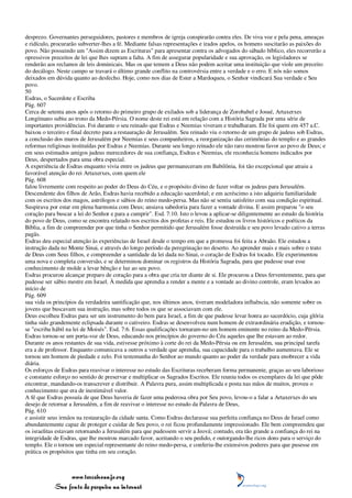 desprezo. Governantes perseguidores, pastores e membros de igreja conspirarão contra eles. De viva voz e pela pena, ameaças
e ridículo, procurarão subverter-lhes a fé. Mediante falsas representações e irados apelos, os homens suscitarão as paixões do
povo. Não possuindo um "Assim dizem as Escrituras" para apresentar contra os advogados do sábado bíblico, eles recorrerão a
opressivos preceitos de lei que lhes supram a falta. A fim de assegurar popularidade e sua aprovação, os legisladores se
renderão aos reclamos de leis dominicais. Mas os que temem a Deus não podem aceitar uma instituição que viole um preceito
do decálogo. Neste campo se travará o último grande conflito na controvérsia entre a verdade e o erro. E nós não somos
deixados em dúvida quanto ao desfecho. Hoje, como nos dias de Ester a Mardoqueu, o Senhor vindicará Sua verdade e Seu
povo.
50
Esdras, o Sacerdote e Escriba
Pág. 607
Cerca de setenta anos após o retorno do primeiro grupo de exilados sob a liderança de Zorobabel e Josué, Artaxerxes
Longímano subiu ao trono da Medo-Pérsia. O nome deste rei está em relação com a História Sagrada por uma série de
importantes providências. Foi durante o seu reinado que Esdras e Neemias viveram e trabalharam. Ele foi quem em 457 a.C.
baixou o terceiro e final decreto para a restauração de Jerusalém. Seu reinado viu o retorno de um grupo de judeus sob Esdras,
a conclusão dos muros de Jerusalém por Neemias e seus companheiros, a reorganização das cerimônias do templo e as grandes
reformas religiosas instituídas por Esdras e Neemias. Durante seu longo reinado ele não raro mostrou favor ao povo de Deus; e
em seus estimados amigos judeus merecedores de sua confiança, Esdras e Neemias, ele reconhecia homens indicados por
Deus, despertados para uma obra especial.
A experiência de Esdras enquanto vivia entre os judeus que permaneceram em Babilônia, foi tão excepcional que atraiu a
favorável atenção do rei Artaxerxes, com quem ele
Pág. 608
falou livremente com respeito ao poder do Deus do Céu, e o propósito divino de fazer voltar os judeus para Jerusalém.
Descendente dos filhos de Arão, Esdras havia recebido a educação sacerdotal; e em acréscimo a isto adquiriu familiaridade
com os escritos dos magos, astrólogos e sábios do reino medo-persa. Mas não se sentiu satisfeito com sua condição espiritual.
Suspirava por estar em plena harmonia com Deus; ansiava sabedoria para fazer a vontade divina. E assim preparou "o seu
coração para buscar a lei do Senhor e para a cumprir". Esd. 7:10. Isto o levou a aplicar-se diligentemente ao estudo da história
do povo de Deus, como se encontra relatado nos escritos dos profetas e reis. Ele estudou os livros históricos e poéticos da
Bíblia, a fim de compreender por que tinha o Senhor permitido que Jerusalém fosse destruída e seu povo levado cativo a terras
pagãs.
Esdras deu especial atenção às experiências de Israel desde o tempo em que a promessa foi feita a Abraão. Ele estudou a
instrução dada no Monte Sinai, e através do longo período da peregrinação no deserto. Ao aprender mais e mais sobre o trato
de Deus com Seus filhos, e compreender a santidade da lei dada no Sinai, o coração de Esdras foi tocado. Ele experimentou
uma nova e completa conversão, e se determinou dominar os registros da História Sagrada, para que pudesse usar esse
conhecimento de molde a levar bênção e luz ao seu povo.
Esdras procurou alcançar preparo de coração para a obra que cria ter diante de si. Ele procurou a Deus ferventemente, para que
pudesse ser sábio mestre em Israel. À medida que aprendia a render a mente e a vontade ao divino controle, eram levados ao
início de
Pág. 609
sua vida os princípios da verdadeira santificação que, nos últimos anos, tiveram modeladora influência, não somente sobre os
jovens que buscavam sua instrução, mas sobre todos os que se associavam com ele.
Deus escolheu Esdras para ser um instrumento do bem para Israel, a fim de que pudesse levar honra ao sacerdócio, cuja glória
tinha sido grandemente eclipsada durante o cativeiro. Esdras se desenvolveu num homem de extraordinária erudição, e tornou-
se "escriba hábil na lei de Moisés". Esd. 7:6. Essas qualificações tornaram-no um homem eminente no reino da Medo-Pérsia.
Esdras tornou-se um porta-voz de Deus, educando nos princípios do governo do Céu aqueles que lhe estavam ao redor.
Durante os anos restantes de sua vida, estivesse próximo à corte do rei da Medo-Pérsia ou em Jerusalém, sua principal tarefa
era a de professor. Enquanto comunicava a outros a verdade que aprendia, sua capacidade para o trabalho aumentava. Ele se
tornou um homem de piedade e zelo. Foi testemunha do Senhor ao mundo quanto ao poder da verdade para enobrecer a vida
diária.
Os esforços de Esdras para reavivar o interesse no estudo das Escrituras receberam forma permanente, graças ao seu laborioso
e constante esforço no sentido de preservar e multiplicar os Sagrados Escritos. Ele reuniu todos os exemplares da lei que pôde
encontrar, mandando-os transcrever e distribuir. A Palavra pura, assim multiplicada e posta nas mãos de muitos, proveu o
conhecimento que era de inestimável valor.
A fé que Esdras possuía de que Deus haveria de fazer uma poderosa obra por Seu povo, levou-o a falar a Artaxerxes do seu
desejo de retornar a Jerusalém, a fim de reavivar o interesse no estudo da Palavra de Deus,
Pág. 610
e assistir seus irmãos na restauração da cidade santa. Como Esdras declarasse sua perfeita confiança no Deus de Israel como
abundantemente capaz de proteger e cuidar de Seu povo, o rei ficou profundamente impressionado. Ele bem compreendeu que
os israelitas estavam retornando a Jerusalém para que pudessem servir a Jeová; contudo, era tão grande a confiança do rei na
integridade de Esdras, que lhe mostrou marcado favor, aceitando o seu pedido, e outorgando-lhe ricos dons para o serviço do
templo. Ele o tornou um especial representante do reino medo-persa, e conferiu-lhe extensivos poderes para que pusesse em
prática os propósitos que tinha em seu coração.



                 www.terceiroanjo.org
            Sua fonte de pesquisa na internet
 