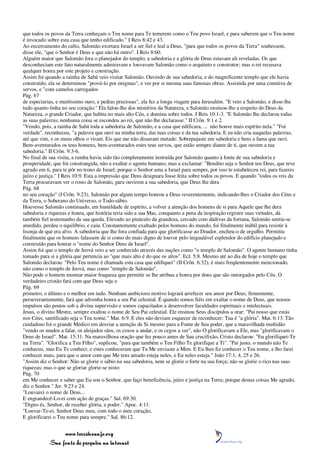 que todos os povos da Terra conheçam o Teu nome para Te temerem como o Teu povo Israel, e para saberem que o Teu nome
é invocado sobre esta casa que tenho edificado." I Reis 8:42 e 43.
Ao encerramento do culto, Salomão exortara Israel a ser fiel e leal a Deus, "para que todos os povos da Terra" soubessem,
disse ele, "que o Senhor é Deus e que não há outro". I Reis 8:60.
Alguém maior que Salomão fora o planejador do templo; a sabedoria e a glória de Deus estavam ali reveladas. Os que
desconheciam este fato naturalmente admiravam e louvavam Salomão como o arquiteto e construtor; mas o rei recusava
qualquer honra por este projeto e construção.
Assim foi quando a rainha de Sabá veio visitar Salomão. Ouvindo de sua sabedoria, e do magnificente templo que ele havia
construído, ela se determinou "prová-lo por enigmas", e ver por si mesma suas famosas obras. Assistida por uma comitiva de
servos, e "com camelos carregados
Pág. 67
de especiarias, e muitíssimo ouro, e pedras preciosas", ela fez a longa viagem para Jerusalém. "E veio a Salomão, e disse-lhe
tudo quanto tinha no seu coração." Ela falou-lhe dos mistérios da Natureza, e Salomão ensinou-lhe a respeito do Deus da
Natureza, o grande Criador, que habita no mais alto Céu, e domina sobre todos. I Reis 10:1-3. "E Salomão lhe declarou todas
as suas palavras; nenhuma coisa se escondeu ao rei, que não lhe declarasse." II Crôn. 9:1 e 2.
"Vendo, pois, a rainha de Sabá toda a sabedoria de Salomão, e a casa que edificara, ... não houve mais espírito nela." "Foi
verdade", reconheceu, "a palavra que ouvi na minha terra, das tuas coisas e da tua sabedoria. E eu não cria naquelas palavras,
até que vim, e os meus olhos o viram. Eis que me não disseram metade: Sobrepujaste em sabedoria e bens a fama que ouvi.
Bem-aventurados os teus homens, bem-aventurados estes teus servos, que estão sempre diante de ti, que ouvem a tua
sabedoria." II Crôn. 9:3-6.
No final de sua visita, a rainha havia sido tão completamente instruída por Salomão quanto à fonte de sua sabedoria e
prosperidade, que foi constrangida, não a exaltar o agente humano, mas a exclamar: "Bendito seja o Senhor teu Deus, que teve
agrado em ti, para te pôr no trono de Israel; porque o Senhor ama a Israel para sempre, por isso te estabeleceu rei, para fazeres
juízo e justiça." I Reis 10:9. Esta a impressão que Deus designara fosse feita sobre todos os povos. E quando "todos os reis da
Terra procuravam ver o rosto de Salomão, para ouvirem a sua sabedoria, que Deus lhe dera
Pág. 68
no seu coração" (I Crôn. 9:23), Salomão por algum tempo honrou a Deus reverentemente, indicando-lhes o Criador dos Céus e
da Terra, o Soberano do Universo, o Todo-sábio.
Houvesse Salomão continuado, em humildade de espírito, a volver a atenção dos homens de si para Aquele que lhe dera
sabedoria e riquezas e honra, que história teria sido a sua Mas, conquanto a pena da inspiração registre suas virtudes, dá
também fiel testemunho da sua queda. Elevado ao pináculo da grandeza, cercado com dádivas da fortuna, Salomão sentiu-se
aturdido, perdeu o equilíbrio, e caiu. Constantemente exaltado pelos homens do mundo, foi finalmente inábil para resistir à
lisonja de que era alvo. A sabedoria que lhe fora confiada para que glorificasse ao Doador, encheu-o de orgulho. Permitiu
finalmente que os homens falassem de si como do mais digno de louvor pelo inigualável esplendor do edifício planejado e
construído para honrar o "nome do Senhor Deus de Israel".
Assim foi que o templo de Jeová veio a ser conhecido através das nações como "o templo de Salomão". O agente humano tinha
tomado para si a glória que pertencia ao "que mais alto é do que os altos". Ecl. 5:8. Mesmo até ao dia de hoje o templo que
Salomão declarou: "Pelo Teu nome é chamada esta casa que edifiquei" (II Crôn. 6:32), é mais freqüentemente mencionado,
não como o templo de Jeová, mas como "templo de Salomão".
Não pode o homem mostrar maior fraqueza que permitir se lhe atribua a honra por dons que são outorgados pelo Céu. O
verdadeiro cristão fará com que Deus seja o
Pág. 69
primeiro, o último e o melhor em tudo. Nenhum ambicioso motivo logrará arrefecer seu amor por Deus; firmemente,
perseverantemente, fará que advenha honra a seu Pai celestial. É quando somos fiéis em exaltar o nome de Deus, que nossos
impulsos são postos sob a divina supervisão e somos capacitados a desenvolver faculdades espirituais e intelectuais.
Jesus, o divino Mestre, sempre exaltou o nome de Seu Pai celestial. Ele ensinou Seus discípulos a orar: "Pai nosso que estás
nos Céus, santificado seja o Teu nome." Mat. 6:9. E eles não deviam esquecer de reconhecer: Tua é "a glória". Mat. 6:13. Tão
cuidadoso foi o grande Médico em desviar a atenção de Si mesmo para a Fonte de Seu poder, que a maravilhada multidão
"vendo os mudos a falar, os aleijados sãos, os coxos a andar, e os cegos a ver", não O glorificavam a Ele, mas "glorificavam o
Deus de Israel". Mat. 15:31. Na maravilhosa oração que fez pouco antes de Sua crucifixão, Cristo declarou: "Eu glorifiquei-Te
na Terra". "Glorifica a Teu Filho", suplicou, "para que também o Teu Filho Te glorifique a Ti". "Pai justo, o mundo não Te
conheceu, mas Eu Te conheci; e estes conheceram que Tu Me enviaste a Mim. E Eu lhes fiz conhecer o Teu nome, e lho farei
conhecer mais, para que o amor com que Me tens amado esteja neles, e Eu neles esteja." João 17:1, 4, 25 e 26.
"Assim diz o Senhor: Não se glorie o sábio na sua sabedoria, nem se glorie o forte na sua força; não se glorie o rico nas suas
riquezas; mas o que se gloriar glorie-se nisto:
Pág. 70
em Me conhecer e saber que Eu sou o Senhor, que faço beneficência, juízo e justiça na Terra; porque destas coisas Me agrado,
diz o Senhor." Jer. 9:23 e 24.
"Louvarei o nome de Deus...
E engrandecê-Lo-ei com ação de graças." Sal. 69:30.
"Digno és, Senhor, de receber glória, e poder." Apoc. 4:11.
"Louvar-Te-ei, Senhor Deus meu, com todo o meu coração,
E glorificarei o Teu nome para sempre." Sal. 86:12.


                 www.terceiroanjo.org
            Sua fonte de pesquisa na internet
 
