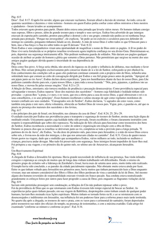 Pág. 615
Deus". Esd. 8:17. O apelo foi ouvido; alguns que estavam vacilantes, fizeram afinal a decisão de retornar. Ao todo, cerca de
quarenta sacerdotes e duzentos e vinte netinins - homens em quem Esdras podia confiar como sábios ministros e bons mestres
e ajudadores - foram levados ao acampamento.
Todos estavam agora prontos para partir. Diante deles estava uma jornada que levaria vários meses. Os homens tinham consigo
suas esposas, filhos e posses, além de grande tesouro para o templo e seus serviços. Esdras fora advertido de que inimigos
estavam de espreita pelo caminho, prontos para pilhar e destruir a ele e seu grupo; contudo não pedira ao rei nenhuma força
armada para proteção. "Porque me envergonhei", ele explicou, "de pedir ao rei exército e cavaleiros para nos defender do
inimigo no caminho, porquanto tínhamos falado ao rei, dizendo: A mão de nosso Deus é sobre todos os que O buscam para o
bem, mas a Sua força e a Sua ira sobre todos os que O deixam." Esd. 8:22.
Nisto Esdras e seus companheiros viram uma oportunidade de magnificar o nome de Deus entre os pagãos. A fé no poder do
Deus vivo seria fortalecida se os próprios israelitas revelassem agora implícita confiança no seu divino Guia. Determinaram-se,
pois, depositar sua segurança inteiramente nEle. Não pediram nenhuma guarda de soldados. Não dariam aos pagãos qualquer
ocasião de atribuir ao poder do homem a glória que somente a Deus pertence. Não permitiriam que surgisse na mente dos seus
amigos pagãos qualquer dúvida quanto à sinceridade de sua dependência de
Pág. 616
Deus como Seu povo. A força seria obtida, não através de riquezas ou do poder e influência de idólatras, mas mediante o favor
de Deus. Eles seriam protegidos exclusivamente pelo conservar diante de si a lei do Senhor, esforçando-se por obedecê-la.
Este conhecimento das condições sob as quais eles poderiam continuar contando com a propícia mão de Deus, infundiu uma
solenidade mais que comum ao culto de consagração dirigido por Esdras e seu fiel grupo pouco antes da partida. "Apregoei ali
um jejum junto ao rio Aava", Esdras declara desta experiência, "para nos humilharmos diante da face do nosso Deus, para Lhe
pedirmos caminho direito para nós, e para nossos filhos, e para toda a nossa fazenda." "Nós, pois, jejuamos, e pedimos isto ao
nosso Deus, e moveu-Se pelas nossas orações." Esd. 8:21 e 23.
A bênção de Deus, entretanto, não tornava medidas de prudência e precaução desnecessárias. Como providência especial para
salvaguardar o tesouro, Esdras separou "doze dos maiorais dos sacerdotes" - homens cuja fidelidade e lealdade tinham sido
provadas - e pesou-lhes "a prata, e o ouro, e os vasos, que era a oferta para a casa do nosso Deus, a qual ofereceram o rei e os
seus conselheiros, e os seus príncipes". Esses homens receberam o solene encargo de agir como vigilantes mordomos do
tesouro confiado aos seus cuidados. "Consagrados sois do Senhor", Esdras declarou, "e sagrados são estes vasos, como
também esta prata e este ouro, oferta voluntária, oferecida ao Senhor Deus de vossos pais. Vigiai, pois, e guardai-os, até que os
peseis na presença dos maiorais dos sacerdotes e dos levitas,
Pág. 617
e dos príncipes dos pais de Israel, em Jerusalém, nas câmaras da casa de Deus". Esd. 8:24, 25, 28 e 29.
O cuidado exercido por Esdras nas providências para o transporte e segurança do tesouro do Senhor, ensina uma lição digna de
meditado estudo. Unicamente aqueles cuja lealdade tinha sido provada, foram escolhidos; e foram claramente instruídos com
respeito à responsabilidade que sobre eles repousava. Na indicação de fiéis oficiais para funcionar como tesoureiros dos bens
do Senhor, Esdras reconheceu a necessidade e o valor de ordem e organização em relação com a obra de Deus.
Durante os poucos dias que os israelitas se detiveram junto ao rio, completou-se toda a provisão para a longa jornada. "E
partimos do rio de Aava", diz Esdras, "no dia doze do primeiro mês, para irmos para Jerusalém; e a mão do nosso Deus estava
sobre nós, e livrou-nos da mão dos inimigos, e dos que nos armavam ciladas no caminho". Esd. 8:31. Cerca de quatro meses
foram gastos na viagem, dado que a multidão que acompanhava Esdras, vários milhares ao todo, incluindo-se mulheres e
crianças, precisava andar devagar. Mas tudo foi preservado com segurança. Seus inimigos foram impedidos de fazer-lhes mal.
Foi próspera a sua viagem; e no primeiro dia do quinto mês, no sétimo ano de Artaxerxes, alcançaram Jerusalém.
51
Um Reavivamento Espiritual
Pág. 618
A chegada de Esdras a Jerusalém foi oportuna. Havia grande necessidade de influência de sua presença. Sua vinda infundiu
coragem e esperança ao coração de muitos que de longa data vinham trabalhando sob dificuldades. Desde o retorno do
primeiro grupo de exilados sob a liderança de Zorobabel e Josué, havia mais de setenta anos antes, muito tinha sido realizado.
O templo havia sido concluído, e as paredes da cidade parcialmente reparadas. Não obstante muito estava ainda por fazer.
Entre os que tinham voltado para Jerusalém nos primeiros anos, havia muitos que tinham permanecido leais a Deus enquanto
viveram; mas um número considerável dos filhos e filhos dos filhos perderam de vista a santidade da lei de Deus. Até mesmo
alguns dos homens revestidos de responsabilidade estavam vivendo em franco pecado. Sua conduta estava neutralizando
grandemente os esforços feitos por outros para fazer progredir a causa de Deus; pois enquanto as flagrantes violações da lei
Pág. 619
haviam sido permitidas prosseguir sem condenação, as bênçãos do Céu não podiam repousar sobre o povo.
Foi da providência de Deus que os que retornaram com Esdras tivessem tido tempo especial de buscar ao Senhor. As
experiências pelas quais tinham passado, em sua viagem de Babilônia, desprotegidos como tinham estado de qualquer poder
humano, haviam-lhes ensinado ricas lições espirituais. Muitos tinham-se tornado fortes na fé; e ao se misturarem com os
desencorajados e indiferentes em Jerusalém, sua influência foi um poderoso fator para a reforma pouco mais tarde instituída.
No quarto dia após a chegada, os tesouros de ouro e prata, com os vasos para o cerimonial do santuário, foram depositados
pelos tesoureiros nas mãos dos oficiais do templo, na presença de testemunhas, e com a máxima exatidão. Cada artigo foi
examinado "conforme ao número e conforme ao peso". Esd. 8:34.



                 www.terceiroanjo.org
            Sua fonte de pesquisa na internet
 