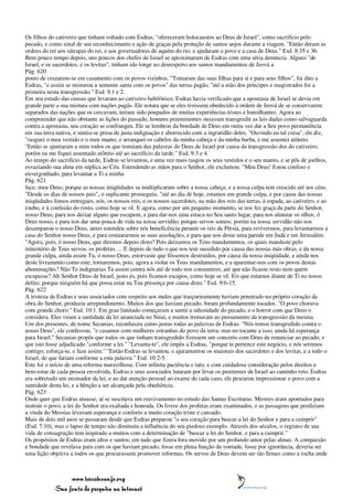 Os filhos do cativeiro que tinham voltado com Esdras, "ofereceram holocaustos ao Deus de Israel", como sacrifício pelo
pecado, e como sinal de seu reconhecimento e ação de graças pela proteção de santos anjos durante a viagem. "Então deram as
ordens do rei aos sátrapas do rei, e aos governadores de aquém do rio; e ajudaram o povo e a casa de Deus." Esd. 8:35 e 36.
Bem pouco tempo depois, uns poucos dos chefes de Israel se aproximaram de Esdras com uma séria denúncia. Alguns "de
Israel, e os sacerdotes, e os levitas", tinham ido longe no desrespeito aos santos mandamentos de Jeová a
Pág. 620
ponto de cruzarem-se em casamento com os povos vizinhos. "Tomaram das suas filhas para si e para seus filhos", foi dito a
Esdras, "e assim se misturou a semente santa com os povos" das terras pagãs; "até a mão dos príncipes e magistrados foi a
primeira nesta transgressão." Esd. 9:1 e 2.
Em seu estudo das causas que levaram ao cativeiro babilônico, Esdras havia verificado que a apostasia de Israel se devia em
grande parte a sua mistura com nações pagãs. Ele notara que se eles tivessem obedecido à ordem de Jeová de se conservarem
separados das nações que os cercavam, teriam sido poupados de muitas experiências tristes e humilhantes. Agora ao
compreender que não obstante as lições do passado, homens preeminentes ousavam transgredir as leis dadas como salvaguarda
contra a apostasia, seu coração se confrangeu. Ele se lembrou da bondade de Deus em outra vez dar a Seu povo permanência
em sua terra nativa, e sentiu-se presa de justa indignação e aborrecido com a ingratidão deles. "Ouvindo eu tal coisa", ele diz,
"rasguei o meu vestido e o meu manto, e arranquei os cabelos da minha cabeça e da minha barba, e me assentei atônito.
"Então se ajuntaram a mim todos os que tremiam das palavras do Deus de Israel por causa da transgressão dos do cativeiro;
porém eu me fiquei assentado atônito até ao sacrifício da tarde." Esd. 9:3 e 4.
Ao tempo do sacrifício da tarde, Esdras se levantou, e uma vez mais rasgou os seus vestidos e o seu manto, e se pôs de joelhos,
esvaziando sua alma em súplica ao Céu. Estendendo as mãos para o Senhor, ele exclamou: "Meu Deus! Estou confuso e
envergonhado, para levantar a Ti a minha
Pág. 621
face, meu Deus; porque as nossas iniqüidades se multiplicaram sobre a nossa cabeça, e a nossa culpa tem crescido até aos céus.
"Desde os dias de nossos pais", o suplicante prosseguiu, "até ao dia de hoje, estamos em grande culpa, e por causa das nossas
iniqüidades fomos entregues, nós, os nossos reis, e os nossos sacerdotes, na mão dos reis das terras, à espada, ao cativeiro, e ao
roubo, e à confusão do rosto, como hoje se vê. E agora, como por um pequeno momento, se nos fez graça da parte do Senhor,
nosso Deus, para nos deixar alguns que escapem, e para dar-nos uma estaca no Seu santo lugar, para nos alumiar os olhos, ó
Deus nosso, e para nos dar uma pouca de vida na nossa servidão; porque servos somos; porém na nossa servidão não nos
desamparou o nosso Deus, antes estendeu sobre nós beneficência perante os reis da Pérsia, para revivermos, para levantarmos a
casa do Senhor nosso Deus, e para restaurarmos as suas assolações, e para que nos desse uma parede em Judá e em Jerusalém.
"Agora, pois, ó nosso Deus, que diremos depois disto? Pois deixamos os Teus mandamentos, os quais mandaste pelo
ministério de Teus servos, os profetas. ... E depois de tudo o que nos tem sucedido por causa das nossas más obras, e da nossa
grande culpa, ainda assim Tu, ó nosso Deus, estorvaste que fôssemos destruídos, por causa da nossa iniqüidade, e ainda nos
deste livramento como este; tornaremos, pois, agora a violar os Teus mandamentos, e a aparentar-nos com os povos destas
abominações? Não Te indignarias Tu assim contra nós até de todo nos consumires, até que não ficasse resto nem quem
escapasse? Ah Senhor Deus de Israel, justo és, pois ficamos escapos, como hoje se vê. Eis que estamos diante de Ti no nosso
delito; porque ninguém há que possa estar na Tua presença por causa disto." Esd. 9:6-15.
Pág. 622
A tristeza de Esdras e seus associados com respeito aos males que traiçoeiramente haviam penetrado no próprio coração da
obra do Senhor, produziu arrependimento. Muitos dos que haviam pecado, foram profundamente tocados. "O povo chorava
com grande choro." Esd. 10:1. Em grau limitado começaram a sentir a odiosidade do pecado, e o horror com que Deus o
considera. Eles viram a santidade da lei anunciada no Sinai, e muitos tremeram ao pensamento da transgressão da mesma.
Um dos presentes, de nome Secanias, reconheceu como justas todas as palavras de Esdras: "Nós temos transgredido contra o
nosso Deus", ele confessou, "e casamos com mulheres estranhas do povo da terra; mas no tocante a isso, ainda há esperança
para Israel." Secanias propôs que todos os que tinham transgredido fizessem um concerto com Deus de renunciar ao pecado, e
que isto fosse adjudicado "conforme a lei." "Levanta-te", ele impôs a Esdras, "porque te pertence este negócio, e nós seremos
contigo; esforça-te, e faze assim." "Então Esdras se levantou, e ajuramentou os maiorais dos sacerdotes e dos levitas, e a todo o
Israel, de que fariam conforme a esta palavra." Esd. 10:2-5.
Este foi o início de uma reforma maravilhosa. Com infinita paciência e tato, e com cuidadosa consideração pelos direitos e
bem-estar de cada pessoa envolvida, Esdras e seus associados lutaram por levar os penitentes de Israel ao caminho reto. Esdras
era sobretudo um ensinador da lei; e ao dar atenção pessoal ao exame de cada caso, ele procurou impressionar o povo com a
santidade desta lei, e a bênção a ser alcançada pela obediência.
Pág. 623
Onde quer que Esdras atuasse, aí se suscitava um reavivamento no estudo das Santas Escrituras. Mestres eram apontados para
instruir o povo; a lei do Senhor era exaltada e honrada. Os livros dos profetas eram examinados, e as passagens que prediziam
a vinda do Messias levavam esperança e conforto a muito coração triste e cansado.
Mais de dois mil anos se passaram desde que Esdras preparou "o seu coração para buscar a lei do Senhor e para a cumprir"
(Esd. 7:10), mas o lapso de tempo não diminuiu a influência do seu piedoso exemplo. Através dos séculos, o registro de sua
vida de consagração tem inspirado a muitos com a determinação de "buscar a lei do Senhor, e para a cumprir."
Os propósitos de Esdras eram altos e santos; em tudo que fizera fora movido por um profundo amor pelas almas. A compaixão
e bondade que revelava para com os que haviam pecado, fosse em plena função da vontade, fosse por ignorância, deveria ser
uma lição objetiva a todos os que procurassem promover reformas. Os servos de Deus devem ser tão firmes como a rocha onde



                 www.terceiroanjo.org
            Sua fonte de pesquisa na internet
 