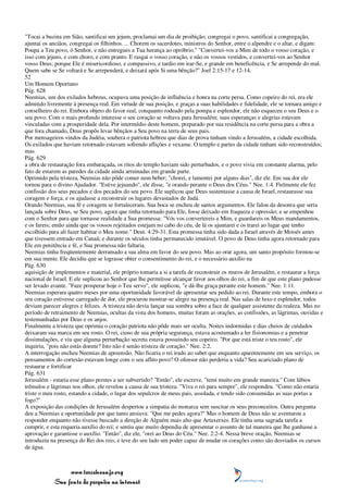 "Tocai a buzina em Sião, santificai um jejum, proclamai um dia de proibição; congregai o povo, santificai a congregação,
ajuntai os anciãos, congregai os filhinhos. ... Chorem os sacerdotes, ministros do Senhor, entre o alpendre e o altar, e digam:
Poupa a Teu povo, ó Senhor, e não entregues a Tua herança ao opróbrio." "Convertei-vos a Mim de todo o vosso coração, e
isso com jejuns, e com choro, e com pranto. E rasgai o vosso coração, e não os vossos vestidos, e convertei-vos ao Senhor
vosso Deus; porque Ele é misericordioso, e compassivo, e tardio em irar-Se, e grande em beneficência, e Se arrepende do mal.
Quem sabe se Se voltará e Se arrependerá, e deixará após Si uma bênção?" Joel 2:15-17 e 12-14.
52
Um Homem Oportuno
Pág. 628
Neemias, um dos exilados hebreus, ocupava uma posição de influência e honra na corte persa. Como copeiro do rei, era ele
admitido livremente à presença real. Em virtude de sua posição, e graças a suas habilidades e fidelidade, ele se tornara amigo e
conselheiro do rei. Embora objeto do favor real, conquanto rodeado pela pompa e esplendor, ele não esqueceu o seu Deus e o
seu povo. Com o mais profundo interesse o seu coração se voltava para Jerusalém; suas esperanças e alegrias estavam
vinculadas com a prosperidade dela. Por intermédio deste homem, preparado por sua residência na corte persa para a obra a
que fora chamado, Deus propôs levar bênçãos a Seu povo na terra de seus pais.
Por mensageiros vindos da Judéia, soubera o patriota hebreu que dias de prova tinham vindo a Jerusalém, a cidade escolhida.
Os exilados que haviam retornado estavam sofrendo aflições e vexame. O templo e partes da cidade tinham sido reconstruídos;
mas
Pág. 629
a obra de restauração fora embaraçada, os ritos do templo haviam sido perturbados, e o povo vivia em constante alarma, pelo
fato de estarem as paredes da cidade ainda arruinadas em grande parte.
Oprimido pela tristeza, Neemias não pôde comer nem beber; "chorei, e lamentei por alguns dias", diz ele. Em sua dor ele
tornou para o divino Ajudador. "Estive jejuando", ele disse, "e orando perante o Deus dos Céus." Nee. 1:4. Fielmente ele fez
confissão dos seus pecados e dos pecados do seu povo. Ele suplicou que Deus sustentasse a causa de Israel, restaurasse sua
coragem e força, e os ajudasse a reconstruir os lugares devastados de Judá.
Orando Neemias, sua fé e coragem se fortaleceram. Sua boca se encheu de santos argumentos. Ele falou da desonra que seria
lançada sobre Deus, se Seu povo, agora que tinha retornado para Ele, fosse deixado em fraqueza e opressão; e se empenhou
com o Senhor para que tornasse realidade a Sua promessa: "Vós vos convertereis a Mim, e guardareis os Meus mandamentos,
e os fareis; então ainda que os vossos rejeitados estejam no cabo do céu, de lá os ajuntarei e os trarei ao lugar que tenho
escolhido para ali fazer habitar o Meu nome." Deut. 4:29-31. Esta promessa tinha sido dada a Israel através de Moisés antes
que tivessem entrado em Canaã; e durante os séculos tinha permanecido imutável. O povo de Deus tinha agora retornado para
Ele em penitência e fé, e Sua promessa não faltaria.
Neemias tinha freqüentemente derramado a sua alma em favor do seu povo. Mas ao orar agora, um santo propósito formou-se
em sua mente. Ele decidiu que se lograsse obter o consentimento do rei, e o necessário auxílio na
Pág. 630
aquisição de implementos e material, ele próprio tomaria a si a tarefa de reconstruir os muros de Jerusalém, e restaurar a força
nacional de Israel. E ele suplicou ao Senhor que lhe permitisse alcançar favor aos olhos do rei, a fim de que este plano pudesse
ser levado avante. "Faze prosperar hoje o Teu servo", ele suplicou, "e dá-lhe graça perante este homem." Nee. 1:11.
Neemias esperara quatro meses por uma oportunidade favorável de apresentar seu pedido ao rei. Durante este tempo, embora o
seu coração estivesse carregado de dor, ele procurou mostrar-se alegre na presença real. Nas salas de luxo e esplendor, todos
deviam parecer alegres e felizes. A tristeza não devia lançar sua sombra sobre a face de qualquer assistente da realeza. Mas no
período de retraimento de Neemias, ocultas da vista dos homens, muitas foram as orações, as confissões, as lágrimas, ouvidas e
testemunhadas por Deus e os anjos.
Finalmente a tristeza que oprimia o coração patriota não pôde mais ser oculta. Noites indormidas e dias cheios de cuidados
deixaram sua marca em seu rosto. O rei, cioso de sua própria segurança, estava acostumado a ler fisionomias e a penetrar
dissimulações, e viu que alguma perturbação secreta estava possuindo seu copeiro. "Por que está triste o teu rosto", ele
inquiriu, "pois não estás doente? Isto não é senão tristeza de coração." Nee. 2:2.
A interrogação encheu Neemias de apreensão. Não ficaria o rei irado ao saber que enquanto aparentemente em seu serviço, os
pensamentos do cortesão estavam longe com o seu aflito povo? O ofensor não perderia a vida? Seu acariciado plano de
restaurar e fortificar
Pág. 631
Jerusalém - estaria esse plano prestes a ser subvertido? "Então", ele escreve, "temi muito em grande maneira." Com lábios
trêmulos e lágrimas nos olhos, ele revelou a causa de sua tristeza. "Viva o rei para sempre", ele respondeu. "Como não estaria
triste o meu rosto, estando a cidade, o lugar dos sepulcros de meus pais, assolada, e tendo sido consumidas as suas portas a
fogo?"
A exposição das condições de Jerusalém despertou a simpatia do monarca sem suscitar os seus preconceitos. Outra pergunta
deu a Neemias a oportunidade por que tanto ansiava: "Que me pedes agora?" Mas o homem de Deus não se aventurou a
responder enquanto não tivesse buscado a direção de Alguém mais alto que Artaxerxes. Ele tinha uma sagrada tarefa a
cumprir, e esta requeria auxílio do rei; e sentiu que muito dependia de apresentar o assunto de tal maneira que lhe ganhasse a
aprovação e garantisse o auxílio. "Então", diz ele, "orei ao Deus do Céu." Nee. 2:2-4. Nessa breve oração, Neemias se
introduziu na presença do Rei dos reis, e teve do seu lado um poder capaz de mudar os corações como são desviados os cursos
de água.



                 www.terceiroanjo.org
            Sua fonte de pesquisa na internet
 