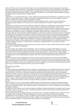 Orar como Neemias orou nessa hora de necessidade é um recurso à disposição do cristão, em circunstâncias em que outras
formas de oração podem ser impossíveis. Os que labutam nas absorventes atividades da vida, assoberbados e quase subjugados
pelas perplexidades, podem enviar uma petição a Deus, suplicando guia divina. Os que viajam por mar e por terra, quando
ameaçados com algum grande perigo, podem-se encomendar à proteção do Céu. Em tempos de súbita dificuldade ou perigo, o
coração pode enviar seu grito de socorro a Alguém que Se
Pág. 632
comprometeu a vir em auxílio de Seus fiéis e crentes, quando quer que chamem por Ele. Sob todas as circunstâncias, em cada
condição, a alma carregada de dor e cuidado, ou ferozmente assaltada pela tentação, pode encontrar segurança, sustento e
socorro no infalível amor e poder de um Deus que guarda o concerto.
Neemias, nesse breve momento de oração ao Rei dos reis, reuniu coragem para falar a Artaxerxes do seu desejo de ser
dispensado por algum tempo dos seus deveres na corte; e pediu autoridade para reconstruir os lugares devastados
Pág. 633
de Jerusalém, e torná-la uma vez mais uma cidade forte e defensável. Momentosos resultados para a nação judaica estavam na
dependência desta solicitação. "E o rei mas deu", declara Neemias, "segundo a boa mão de Deus sobre mim." Nee.
2:8.Havendo conseguido o auxílio que desejava, Neemias com prudência e reflexão procedeu aos arranjos necessários para se
garantir o sucesso da empresa. Ele não negligenciou nenhuma precaução que poderia ser útil ao resultado. Nem mesmo aos
seus próprios concidadãos ele revelou o seu propósito. Conquanto soubesse que muitos se alegrariam com o seu sucesso,
temeu que alguns, por atos de indiscrição, pudessem despertar os ciúmes dos seus inimigos, e talvez pôr em risco a empreitada.
Seu pedido ao rei havia sido tão favoravelmente recebido que Neemias foi encorajado a solicitar ainda assistência adicional.
Para dar dignidade e autoridade a sua missão, bem como para prover proteção na viagem, ele pediu e foi-lhe garantida uma
escolta militar. Obteve cartas régias para os governadores das províncias além do Eufrates, território através do qual ele devia
passar em sua viagem para a Judéia; e obteve também uma carta para o guarda da floresta real nas montanhas do Líbano,
ordenando-lhe que fornecesse tanta madeira quanta fosse necessária. Para que não pudesse haver ocasião de queixa de que ele
excedera sua missão, Neemias teve o cuidado de que os privilégios e autoridade que lhe eram conferidos estivessem
claramente definidos.
Este exemplo de sábia previdência e ação resoluta deve ser uma lição a todos os cristãos. Os filhos de Deus não devem apenas
orar com fé, mas trabalhar com diligência e
Pág. 634
providente cuidado. Eles enfrentam muitas dificuldades, e não raro embaraçam a operação da Providência em seu favor,
porque consideram que prudência e penoso esforço pouco têm que ver com religião. Neemias não considerou cumprido o seu
dever depois de haver orado e chorado perante o Senhor. Ele uniu sua petição com os mais fervorosos, santos e piedosos
esforços para o sucesso do empreendimento em que estava empenhado. Cuidadosa consideração e bem meditados planos são
tão essenciais para o êxito de empreendimentos sagrados hoje como o foram no tempo da reconstrução dos muros de
Jerusalém.
Neemias não se deixou ficar na dependência da incerteza. Os meios que lhe faltavam ele os solicitou dos que lho podiam
fornecer. E o Senhor está ainda desejando mover o coração dos que têm a posse dos Seus bens, em favor da causa da verdade.
Os que trabalham para Ele, devem servir-se do auxílio que Ele move os homens a dar. Esses dons podem abrir caminhos pelos
quais a luz da verdade irá a muitas terras entenebrecidas. Os doadores podem não ter fé em Cristo, nem familiaridade com Sua
Palavra; mas os seus dons não estão neste mesmo caso para serem recusados.
53
Os Reconstrutores do Muro
Pág. 635
A viagem de Neemias para Jerusalém foi feita em segurança. As cartas régias para os governadores das províncias ao longo de
sua rota, garantiram-lhe honrosa recepção e pronta assistência. Nenhum inimigo ousou molestar o oficial que estava sob a
guarda do poder do rei da Pérsia, e tratado com marcada consideração pelos governadores das províncias. Sua chegada a
Jerusalém, no entanto, com uma escolta militar, mostrando que ele viera em alguma importante missão, despertou os zelos das
tribos pagãs que viviam próximo à cidade, tribos essas que não raro haviam manifestado sua inimizade contra os judeus
lançando sobre eles descrédito e insulto. Preeminentes nesta má obra estavam certos chefes dessas tribos, Sambalá o horonita,
Tobias o amonita, e Gesém o arábio. Desde o princípio esses líderes observaram com olhos críticos os movimentos de
Neemias, e procuraram por todos os meios ao seu alcance subverter seus planos e embaraçar-lhe a obra.
Pág. 636
Neemias continuou a exercer a mesma cautela e prudência que até aí haviam marcado sua conduta. Sabendo que inimigos
cruéis e decididos estavam prontos para se lhe oporem, ele ocultou a natureza de sua missão até que um estudo da situação o
capacitasse a formular seus planos. Assim esperava assegurar a cooperação do povo e levá-lo a trabalhar antes que a oposição
dos inimigos despertasse.
Escolhendo uns poucos homens que ele sabia serem dignos de confiança, Neemias falou-lhes das circunstâncias que o levaram
a Jerusalém, o que ele tinha em vista realizar, e os planos que propusera seguir. O interesse deles na tarefa foi assegurado de
pronto, bem assim sua assistência.
Na terceira noite depois de sua chegada, Neemias se levantou de noite, e com alguns companheiros fiéis saiu para ver com os
seus próprios olhos a desolação de Jerusalém. Montando em seu animal, ele passou de uma à outra parte da cidade,
contemplando os muros arruinados e as portas da cidade de seus pais. Dolorosas reflexões encheram o espírito do patriota
judeu ao ver com o coração ferido de tristeza arruinadas as defesas de sua amada Jerusalém. Lembranças da passada grandeza
de Israel vinham-lhe à mente em vívido contraste com as evidências de sua humilhação.


                 www.terceiroanjo.org
            Sua fonte de pesquisa na internet
 