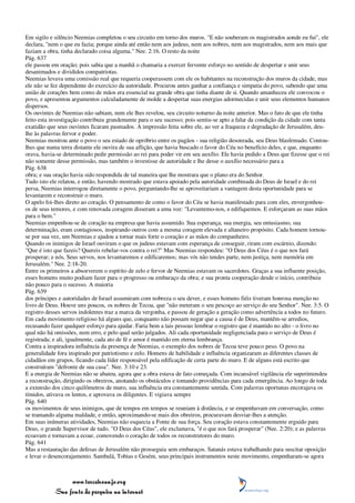 Em sigilo e silêncio Neemias completou o seu circuito em torno dos muros. "E não souberam os magistrados aonde eu fui", ele
declara, "nem o que eu fazia; porque ainda até então nem aos judeus, nem aos nobres, nem aos magistrados, nem aos mais que
faziam a obra, tinha declarado coisa alguma." Nee. 2:16. O resto da noite
Pág. 637
ele passou em oração; pois sabia que a manhã o chamaria a exercer fervente esforço no sentido de despertar e unir seus
desanimados e divididos compatriotas.
Neemias levava uma comissão real que requeria cooperassem com ele os habitantes na reconstrução dos muros da cidade, mas
ele não se fez dependente do exercício da autoridade. Procurou antes ganhar a confiança e simpatia do povo, sabendo que uma
união de corações bem como de mãos era essencial na grande obra que tinha diante de si. Quando amanheceu ele convocou o
povo, e apresentou argumentos calculadamente de molde a despertar suas energias adormecidas e unir seus elementos humanos
dispersos.
Os ouvintes de Neemias não sabiam, nem ele lhes revelou, seu circuito noturno da noite anterior. Mas o fato de que ele tinha
feito esta investigação contribuiu grandemente para o seu sucesso; pois sentiu-se apto a falar da condição da cidade com tanta
exatidão que seus ouvintes ficaram pasmados. A impressão feita sobre ele, ao ver a fraqueza e degradação de Jerusalém, deu-
lhe às palavras fervor e poder.
Neemias mostrou ante o povo o seu estado de opróbrio entre os pagãos - sua religião desonrada, seu Deus blasfemado. Contou-
lhes que numa terra distante ele ouvira de sua aflição, que havia buscado o favor do Céu no benefício deles, e que, enquanto
orava, havia-se determinado pedir permissão ao rei para poder vir em seu auxílio. Ele havia pedido a Deus que fizesse que o rei
não somente desse permissão, mas também o investisse de autoridade e lhe desse o auxílio necessário para a
Pág. 638
obra; e sua oração havia sido respondida de tal maneira que lhe mostrara que o plano era do Senhor.
Tudo isto ele relatou, e então, havendo mostrado que estava apoiado pela autoridade combinada do Deus de Israel e do rei
persa, Neemias interrogou diretamente o povo, perguntando-lhe se aproveitariam a vantagem desta oportunidade para se
levantarem e reconstruir o muro.
O apelo foi-lhes direto ao coração. O pensamento de como o favor do Céu se havia manifestado para com eles, envergonhou-
os de seus temores, e com renovada coragem disseram a uma voz: "Levantemo-nos, e edifiquemos. E esforçaram as suas mãos
para o bem."
Neemias empenhou-se de coração na empresa que havia assumido. Sua esperança, sua energia, seu entusiasmo, sua
determinação, eram contagiosos, inspirando outros com a mesma coragem elevada e altaneiro propósito. Cada homem tornou-
se por sua vez, um Neemias e ajudou a tornar mais forte o coração e as mãos do companheiro.
Quando os inimigos de Israel ouviram o que os judeus estavam com esperança de conseguir, riram com escárnio, dizendo:
"Que é isto que fazeis? Quereis rebelar-vos contra o rei?" Mas Neemias respondeu: "O Deus dos Céus é o que nos fará
prosperar; e nós, Seus servos, nos levantaremos e edificaremos; mas vós não tendes parte, nem justiça, nem memória em
Jerusalém." Nee. 2:18-20.
Entre os primeiros a absorverem o espírito de zelo e fervor de Neemias estavam os sacerdotes. Graças a sua influente posição,
esses homens muito podiam fazer para o progresso ou embaraço da obra; e sua pronta cooperação desde o início, contribuiu
não pouco para o sucesso. A maioria
Pág. 639
dos príncipes e autoridades de Israel assumiram com nobreza o seu dever, e esses homens fiéis tiveram honrosa menção no
livro de Deus. Houve uns poucos, os nobres de Tecoa, que "não meteram o seu pescoço ao serviço do seu Senhor". Nee. 3:5. O
registro desses servos indolentes traz a marca da vergonha, e passou de geração a geração como advertência a todos no futuro.
Em cada movimento religioso há alguns que, conquanto não possam negar que a causa é de Deus, mantêm-se arredios,
recusando fazer qualquer esforço para ajudar. Faria bem a tais pessoas lembrar o registro que é mantido no alto - o livro no
qual não há omissões, nem erro, e pelo qual serão julgados. Ali cada oportunidade negligenciada para o serviço de Deus é
registrada; e ali, igualmente, cada ato de fé e amor é mantido em eterna lembrança.
Contra a inspiradora influência da presença de Neemias, o exemplo dos nobres de Tecoa teve pouco peso. O povo na
generalidade fora inspirado por patriotismo e zelo. Homens de habilidade e influência organizaram as diferentes classes de
cidadãos em grupos, ficando cada líder responsável pela edificação de certa parte do muro. E de alguns está escrito que
construíram "defronte de sua casa". Nee. 3:10 e 23.
E a energia de Neemias não se abateu, agora que a obra estava de fato começada. Com incansável vigilância ele superintendeu
a reconstrução, dirigindo os obreiros, anotando os obstáculos e tomando providências para cada emergência. Ao longo de toda
a extensão dos cinco quilômetros de muro, sua influência era constantemente sentida. Com palavras oportunas encorajava os
tímidos, ativava os lentos, e aprovava os diligentes. E vigiava sempre
Pág. 640
os movimentos de seus inimigos, que de tempos em tempos se reuniam à distância, e se empenhavam em conversação, como
se tramando alguma maldade, e então, aproximando-se mais dos obreiros, procuravam desviar-lhes a atenção.
Em suas inúmeras atividades, Neemias não esquecia a Fonte de sua força. Seu coração estava constantemente erguido para
Deus, o grande Supervisor de tudo. "O Deus dos Céus", ele exclamava, "é o que nos fará prosperar" (Nee. 2:20); e as palavras
ecoavam e tornavam a ecoar, comovendo o coração de todos os reconstrutores do muro.
Pág. 641
Mas a restauração das defesas de Jerusalém não prosseguia sem embaraços. Satanás estava trabalhando para suscitar oposição
e levar o desencorajamento. Sambalá, Tobias e Gesém, seus principais instrumentos neste movimento, empenharam-se agora



                 www.terceiroanjo.org
            Sua fonte de pesquisa na internet
 