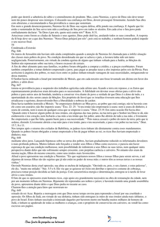 poder que destrói a sabedoria do sábio e o entendimento do prudente. Mas, como Neemias, o povo de Deus não deve temer
nem tão pouco desprezar seus inimigos. Colocando sua confiança em Deus, devem prosseguir firmemente, fazendo Sua obra
com altruísmo, e encomendando a Sua providência a causa que sustentam.
Em meio a grande desencorajamento, Neemias fez de Deus sua segura defesa, nEle pondo sua confiança. E Aquele que foi
então o sustentador do Seu servo tem sido a confiança do Seu povo em todos os séculos. Em cada crise o Seu povo pode
confiadamente declarar: "Se Deus é por nós, quem será contra nós?" Rom. 8:31.
Astuciosas como forem as ciladas de Satanás e seus agentes, Deus pode detê-las, anulando todos os seus conselhos. A resposta
da fé hoje deve ser a que deu Neemias: "Nosso Deus pelejará por nós"; pois está no trabalho, e nenhum homem poderá impedir
o seu sucesso final.
54
Condenada a Extorsão
Pág. 646
Os muros de Jerusalém não haviam sido ainda completados quando a atenção de Neemias foi chamada para a infeliz situação
das classes mais pobres do povo. Na condição desordenada em que se achava o país, a lavoura tinha sido um tanto
negligenciada. Posteriormente, em virtude da conduta egoísta de alguns que tinham voltado para a Judéia, as bênçãos do
Senhor não repousaram sobre sua terra, e houve escassez de cereais.
A fim de obter alimento para suas famílias, os pobres foram obrigados a comprar a crédito, e a preços exorbitantes. Foram
também compelidos a tomar dinheiro emprestado a juros, para pagar as pesadas taxas a eles impostas pelos reis da Pérsia. Para
acréscimo à angústia dos pobres, os mais ricos entre os judeus tinham tomado vantagem de suas necessidades, enriquecendo-se
dessa maneira.
O Senhor havia ordenado a Israel por intermédio de Moisés, que em cada terceiro ano fosse levantado um dízimo em favor dos
pobres; e além disso
Pág. 647
tomou-se providência para a suspensão dos trabalhos agrícolas cada sétimo ano, ficando a terra em repouso, e os frutos que
espontaneamente produzisse eram deixados para os necessitados. A fidelidade em devotar essas ofertas para o alívio dos
pobres e para outros atos de bondade, tenderia a conservar viva diante do povo a verdade de que Deus é o dono de tudo, e a
oportunidade de eles serem canais de bênçãos. Era propósito de Jeová que os israelitas tivessem uma educação que lhes
erradicasse o egoísmo, desenvolvendo-lhes a liberalidade e nobreza de caráter.
Deus havia também instruído a Moisés: "Se emprestares dinheiro ao Meu povo, ao pobre que está contigo, não te haverás com
ele como um usurário; não lhe imporeis usura." Êxo. 22: 25. "A teu irmão não emprestarás à usura: nem à usura de dinheiro, à
usura de comida, nem à usura de qualquer coisa que se empreste à usura." Deut. 23:19. Em outra ocasião Ele havia dito:
"Quando entre ti houver algum pobre de teus irmãos, em algumas das tuas portas, na tua terra que o Senhor teu Deus te dá, não
endurecerás o teu coração, nem fecharás a tua mão a teu irmão que for pobre; antes lhe abrirás de todo a tua mão, e livremente
lhe emprestarás o que lhe falta, quanto baste para a sua necessidade." "Pois nunca cessará o pobre do meio da terra; pelo que te
ordeno, dizendo: Livremente abrirás a tua mão para o teu irmão, para o teu necessitado, e para o teu pobre na tua terra." Deut.
15:7, 8 e 11.
Nos tempos após o retorno dos exilados de Babilônia, os judeus ricos tinham ido diretamente contra esses mandamentos.
Quando os pobres foram obrigados a tomar emprestado a fim de pagar tributo ao rei, os ricos lhes haviam emprestado o
dinheiro, mas
Pág. 648
mediante altos juros. Lançando hipotecas sobre as terras dos pobres, haviam gradualmente reduzido os infortunados devedores
à mais profunda pobreza. Muitos tinham sido forçados a vender seus filhos e filhas como escravos; e parecia não haver
esperança de que sua condição melhorasse, nem possibilidade de redimirem a seus filhos ou suas terras, nem qualquer outra
perspectiva diante deles que não sofrimento sempre crescente, com perpétua carência e cativeiro. No entanto eles eram da
mesma nação, filhos do mesmo concerto, como seus irmãos mais favorecidos.
Afinal o povo apresentou sua condição a Neemias: "Eis que sujeitamos nossos filhos e nossas filhas para serem servos, e até
algumas de nossas filhas são tão sujeitas que já não estão no poder de nossa mão; e outros têm as nossas terras e as nossas
vinhas."
Ouvindo Neemias desta cruel opressão, sua alma se encheu de indignação. "Ouvindo eu, pois, o seu clamor, e estas palavras",
ele diz, "muito me enfadei." Nee. 5:5 e 6. Ele viu que se quisesse ter êxito em derribar o opressivo costume de cobrança,
precisava tomar posição decidida ao lado da justiça. Com característica energia e determinação, entregou-se à tarefa de levar
alívio a seus irmãos.
O fato de que os opressores eram homens ricos, cujo apoio era grandemente necessário na obra de restauração da cidade, nem
por um momento influiu em Neemias. Rijamente ele repreendeu aos nobres e juízes; e havendo reunido uma grande assembléia
do povo, apresentou diante deles o que Deus pedia no tocante ao caso.
Chamou-lhes a atenção para fatos que ocorreram no
Pág. 649
reinado do rei Acaz. Repetiu a mensagem com que Deus nesse tempo enviou para repreender a Israel por sua crueldade e
opressão. Os filhos de Judá, em virtude de sua idolatria, tinham sido entregues às mãos de seus irmãos ainda mais idólatras, o
povo de Israel. Estes tinham suscitado a inimizade daqueles por haverem morto em batalha muitos milhares de homens de
Judá, e tinham-se apoderado de todas as mulheres e crianças, com o propósito de conservá-las em cativeiro, ou vendê-las como
escravas aos pagãos.



                 www.terceiroanjo.org
            Sua fonte de pesquisa na internet
 