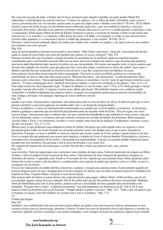 Por causa dos pecados de Judá, o Senhor não Se havia interposto para impedir a batalha; mas pelo profeta Obede Ele
repreendeu o cruel desígnio do exército vitorioso: "Cuidais em sujeitar a vós os filhos de Judá e Jerusalém, como cativos e
cativas; porventura não sois vós mesmos aqueles entre os quais há culpas contra o Senhor vosso Deus?" II Crôn. 28:10. Obede
advertiu o povo de Israel de que a ira do Senhor estava inflamada contra eles, e que sua conduta de injustiça e opressão
acarretaria Seus juízos. Ouvindo essas palavras, os homens armados deixaram os cativos e o espólio perante os príncipes e toda
a congregação. Então alguns líderes da tribo de Efraim "tomaram os presos, e vestiram do despojo a todos os que dentre eles
estavam nus, e os vestiram, e os calçaram, e lhes deram de comer e de beber, e os ungiram; e a todos os que estavam fracos
levaram sobre jumentos, e os trouxeram a Jericó, à cidade das palmeiras, a seus irmãos." II Crôn. 28:15.
Neemias e outros haviam redimido alguns dos judeus que tinham sido vendidos aos pagãos, e ele agora colocava sua conduta
em contraste com a dos que por
Pág. 650
amor de lucros mundanos estavam escravizando a seus irmãos. "Não é bom o que fazeis", disse ele; "porventura não devíeis
andar no temor do nosso Deus, por causa do opróbrio dos gentios, os nossos inimigos?" Nee. 5:9.
Neemias mostrou-lhes que ele próprio, estando investido da autoridade do rei da Pérsia, podia ter requerido grandes
contribuições para o seu benefício pessoal. Mas em vez disto, não havia tomado nem mesmo o que de justiça lhe pertencia,
mas havia dado liberalmente para socorrer os pobres em suas necessidades. Ele instou com aqueles entre os juízes judaicos que
haviam sido culpados de extorsão, para que pusessem fim a esta obra iníqua, restituíssem as terras dos pobres, bem como o
dinheiro que lhes haviam arrancado na excessiva taxa de juros; e que lhes emprestassem sem hipoteca ou usura.
Estas palavras foram ditas na presença de toda a congregação. Tivessem os juízes escolhido justificar-se, e teriam tido
oportunidade de fazê-lo. Mas não ofereceram escusas. "Restituir-lho-emos", eles declararam, "e nada procuraremos deles;
faremos assim como dizes." Nesta oportunidade Neemias chamou os sacerdotes, e os fez "jurar de que fariam conforme a esta
palavra." "E toda a congregação disse: Amém E louvaram ao Senhor; e o povo fez conforme a esta palavra." Nee. 5:11 e 12.
Este relato ensina-nos uma importante lição. "O amor do dinheiro é a raiz de todo o mal." I Tim. 6:10. Nesta geração, o desejo
de ganho é paixão absorvente. A riqueza é muitas vezes obtida pela fraude. Há multidões lutando com a pobreza, sendo
compelidos a trabalhar arduamente por pequeno salário, incapazes de assegurarem ganho para as menores necessidades da
vida. Fadiga e privação, sem qualquer esperança de coisas melhores, tornam
Pág. 651
pesado o seu fardo. Atormentados e oprimidos, não sabem para onde se virar em busca de alívio. E tudo isto para que os ricos
possam satisfazer a suas extravagâncias ou condescender com o seu desejo de enriquecimento
O amor do dinheiro e o amor da ostentação têm transformado este mundo num covil de ladrões e criminosos. As Escrituras
pintam a ganância e opressão que prevalecerão precisamente antes da segunda vinda de Cristo. "Eia pois agora vós, ricos",
escreve Tiago, "entesourastes para os últimos dias. Eis que o jornal dos trabalhadores que ceifaram as vossas terras, e que por
vós foi diminuído, clama; e os clamores dos que ceifaram entraram nos ouvidos do Senhor dos Exércitos. Deliciosamente
vivestes sobre a Terra, e vos deleitastes; cevastes o vosso coração como num dia de matança. Condenastes e matastes o justo;
ele não vos resistiu." Tia. 5:1 e 3-6.
Mesmo entre os que professam estar andando no temor do Senhor, há alguns que estão agindo outra vez segundo o curso
perseguido pelos nobres de Israel. Estando em seu poder proceder assim, eles pedem mais do que é justo, tornando-se
opressores. E porque a avareza e perfídia se vêem na vida dos que levam o nome de Cristo, porque a igreja conserva em seus
livros os nomes dos que ganharam suas posses pela injustiça, a religião de Cristo é tida em desonra. Extravagância, excessos e
extorsões estão corrompendo a fé de muitos, e destruindo sua espiritualidade. A igreja é em grande medida responsável pelos
pecados dos seus membros. Ela encoraja o mal se deixa de levantar a voz contra isto.
Os costumes do mundo não são norma para o cristão. Ele não deve imitar suas práticas sutis, suas astúcias,
Pág. 652
suas extorsões. Todo ato injusto para com o próximo é uma violação da regra áurea. Cada erro praticado em relação aos filhos
de Deus, é feito ao próprio Cristo na pessoa de Seus santos. Toda tentativa de tirar vantagem da ignorância, fraqueza ou
infortúnio de outrem, é registrada como fraude no livro-razão do Céu. Aquele que sinceramente teme a Deus, preferiria antes
labutar dia e noite e comer o pão da pobreza, a condescender com a paixão do ganho que oprima a viúva e o órfão, ou prive o
estrangeiro do seu direito.
O mais leve afastamento da retidão derriba as barreiras, e prepara o coração para injustiça maior. É precisamente quando um
homem chega ao ponto de tirar vantagem para si da desvantagem de outrem, que sua alma se tornará insensível à influência do
Espírito de Deus. O ganho obtido a tal preço é uma terrível perda.
Nós éramos todos devedores à justiça divina; mas nada possuíamos para pagar o débito. Então o Filho de Deus, que de nós
teve piedade, pagou o preço de nossa redenção. Ele Se fez pobre para que por Sua pobreza fôssemos enriquecidos. Mediante
obras de liberalidade para com os Seus pobres, podemos provar a sinceridade de nossa gratidão pela misericórdia a nós
estendida. "Façamos bem a todos", o apóstolo recomenda, "mas principalmente aos domésticos da fé." Gál. 6:10. E suas
palavras estão em harmonia com as do Salvador: "Sempre tendes os pobres convosco." Mar. 14:7. "Tudo o que vós quereis que
os homens vos façam, fazei-lho também vós, porque esta é a lei e os profetas." Mat. 7:12.
55
Ciladas dos Pagãos
Pág. 653
Sambalá e seus confederados não ousavam fazer guerra aberta aos judeus; mas com crescente malícia continuaram os seus
secretos esforços para os desencorajar, perturbar e injuriar. O muro em torno de Jerusalém estava indo depressa a caminho da
conclusão. Quando estivesse concluído e suas portas assentadas, esses inimigos de Israel não poderiam esperar forçar entrada


                 www.terceiroanjo.org
            Sua fonte de pesquisa na internet
 