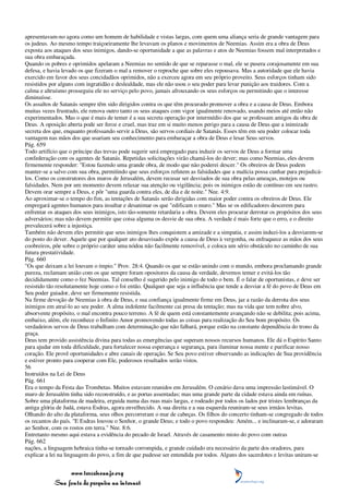 apresentavam-no agora como um homem de habilidade e vistas largas, com quem uma aliança seria de grande vantagem para
os judeus. Ao mesmo tempo traiçoeiramente lhe levavam os planos e movimentos de Neemias. Assim era a obra de Deus
exposta aos ataques dos seus inimigos, dando-se oportunidade a que as palavras e atos de Neemias fossem mal interpretados e
sua obra embaraçada.
Quando os pobres e oprimidos apelaram a Neemias no sentido de que se reparasse o mal, ele se pusera corajosamente em sua
defesa, e havia levado os que fizeram o mal a remover o reproche que sobre eles repousava. Mas a autoridade que ele havia
exercido em favor dos seus concidadãos oprimidos, não a exerceu agora em seu próprio proveito. Seus esforços tinham sido
resistidos por alguns com ingratidão e deslealdade, mas ele não usou o seu poder para levar punição aos traidores. Com a
calma e altruísmo prosseguiu ele no serviço pelo povo, jamais afrouxando os seus esforços ou permitindo que o interesse
diminuísse.
Os assaltos de Satanás sempre têm sido dirigidos contra os que têm procurado promover a obra e a causa de Deus. Embora
muitas vezes frustrado, ele renova outro tanto os seus ataques com vigor igualmente renovado, usando meios até então não
experimentados. Mas o que é mais de temer é a sua secreta operação por intermédio dos que se professam amigos da obra de
Deus. A oposição aberta pode ser feroz e cruel, mas traz em si muito menos perigo para a causa de Deus que a inimizade
secreta dos que, enquanto professando servir a Deus, são servos cordiais de Satanás. Esses têm em seu poder colocar toda
vantagem nas mãos dos que usariam seu conhecimento para embaraçar a obra de Deus e lesar Seus servos.
Pág. 659
Todo artifício que o príncipe das trevas pode sugerir será empregado para induzir os servos de Deus a formar uma
confederação com os agentes de Satanás. Repetidas solicitações virão chamá-los do dever; mas como Neemias, eles devem
firmemente responder: "Estou fazendo uma grande obra, de modo que não poderei descer." Os obreiros de Deus podem
manter-se a salvo com sua obra, permitindo que seus esforços refutem as falsidades que a malícia possa cunhar para prejudicá-
los. Como os construtores dos muros de Jerusalém, devem recusar ser desviados de sua obra pelas ameaças, motejos ou
falsidades. Nem por um momento devem relaxar sua atenção ou vigilância; pois os inimigos estão de contínuo em seu rastro.
Devem orar sempre a Deus, e pôr "uma guarda contra eles, de dia e de noite." Nee. 4:9.
Ao aproximar-se o tempo do fim, as tentações de Satanás serão dirigidas com maior poder contra os obreiros de Deus. Ele
empregará agentes humanos para insultar e desanimar os que "edificam o muro." Mas se os edificadores descerem para
enfrentar os ataques dos seus inimigos, isto tão-somente retardaria a obra. Devem eles procurar derrotar os propósitos dos seus
adversários; mas não devem permitir que coisa alguma os desvie de sua obra. A verdade é mais forte que o erro, e o direito
prevalecerá sobre a injustiça.
Também não devem eles permitir que seus inimigos lhes conquistem a amizade e a simpatia, e assim induzi-los a desviarem-se
do posto do dever. Aquele que por qualquer ato desavisado expõe a causa de Deus à vergonha, ou enfraquece as mãos dos seus
coobreiros, põe sobre o próprio caráter uma nódoa não facilmente removível, e coloca um sério obstáculo no caminho de sua
futura prestatividade.
Pág. 660
"Os que deixam a lei louvam o ímpio." Prov. 28:4. Quando os que se estão unindo com o mundo, embora proclamando grande
pureza, reclamam união com os que sempre foram opositores da causa da verdade, devemos temer e evitá-los tão
decididamente como o fez Neemias. Tal conselho é sugerido pelo inimigo de todo o bem. É o falar de oportunistas, e deve ser
resistido tão resolutamente hoje como o foi então. Qualquer que seja a influência que tende a desviar a fé do povo de Deus em
Seu poder guiador, deve ser firmemente resistida.
Na firme devoção de Neemias à obra de Deus, e sua confiança igualmente firme em Deus, jaz a razão da derrota dos seus
inimigos em atraí-lo ao seu poder. A alma indolente facilmente cai presa da tentação; mas na vida que tem nobre alvo,
absorvente propósito, o mal encontra pouco terreno. A fé de quem está constantemente avançando não se debilita; pois acima,
embaixo, além, ele reconhece o Infinito Amor promovendo todas as coisas para realização do Seu bom propósito. Os
verdadeiros servos de Deus trabalham com determinação que não falhará, porque estão na constante dependência do trono da
graça.
Deus tem provido assistência divina para todas as emergências que superam nossos recursos humanos. Ele dá o Espírito Santo
para ajudar em toda dificuldade, para fortalecer nossa esperança e segurança, para iluminar nossa mente e purificar nosso
coração. Ele provê oportunidades e abre canais de operação. Se Seu povo estiver observando as indicações de Sua providência
e estiver pronto para cooperar com Ele, poderosos resultados serão vistos.
56
Instruídos na Lei de Deus
Pág. 661
Era o tempo da Festa das Trombetas. Muitos estavam reunidos em Jerusalém. O cenário dava uma impressão lastimável. O
muro de Jerusalém tinha sido reconstruído, e as portas assentadas; mas uma grande parte da cidade estava ainda em ruínas.
Sobre uma plataforma de madeira, erguida numa das ruas mais largas, e rodeado por todos os lados por tristes lembranças da
antiga glória de Judá, estava Esdras, agora envelhecido. A sua direita e a sua esquerda reuniram-se seus irmãos levitas.
Olhando do alto da plataforma, seus olhos percorreram o mar de cabeças. Os filhos do concerto tinham-se congregado de todos
os recantos do país. "E Esdras louvou o Senhor, o grande Deus; e todo o povo respondeu: Amém... e inclinaram-se, e adoraram
ao Senhor, com os rostos em terra." Nee. 8:6.
Entretanto mesmo aqui estava a evidência do pecado de Israel. Através de casamento misto do povo com outras
Pág. 662
nações, a linguagem hebraica tinha-se tornado corrompida, e grande cuidado era necessário da parte dos oradores, para
explicar a lei na linguagem do povo, a fim de que pudesse ser entendida por todos. Alguns dos sacerdotes e levitas uniram-se


                 www.terceiroanjo.org
            Sua fonte de pesquisa na internet
 