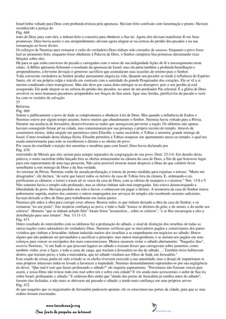 Israel tinha voltado para Deus com profunda tristeza pela apostasia. Haviam feito confissão com lamentação e pranto. Haviam
reconhecido a justiça do
Pág. 668
trato de Deus para com eles, e tinham feito o concerto para obedecer a Sua lei. Agora eles deviam manifestar fé em Suas
promessas. Deus havia aceito o seu arrependimento; deviam agora alegrar-se na certeza do perdão dos pecados e na sua
restauração ao favor divino.
Os esforços de Neemias para restaurar o culto do verdadeiro Deus tinham sido coroados de sucesso. Enquanto o povo fosse
leal ao juramento feito, enquanto fosse obediente à Palavra de Deus, o Senhor cumpriria Sua promessa derramando ricas
bênçãos sobre eles.
Há para os que estão convictos do pecado e carregados com o senso de sua indignidade lições de fé e encorajamento neste
relato. A Bíblia apresenta fielmente o resultado da apostasia de Israel; mas ela pinta também a profunda humilhação e
arrependimento, a fervente devoção e generoso sacrifício que assinalaram suas ocasiões de retorno para o Senhor.
Toda conversão verdadeira ao Senhor produz permanente alegria na vida. Quando um pecador se rende à influência do Espírito
Santo, ele vê sua própria culpa e mácula em contraste com a santidade do grande Pesquisador dos corações. Ele se vê a si
mesmo condenado como transgressor. Mas não deve por causa disto entregar-se ao desespero; pois o seu perdão já está
assegurado. Ele pode alegrar-se na certeza do perdão dos pecados, no amor de um perdoador Pai celestial. É a glória de Deus
envolver os seres humanos pecadores arrependidos nos braços do Seu amor, ligar suas feridas, purificá-los do pecado e vesti-
los com os vestidos da salvação.
57
Reforma
Pág. 669
Solene e publicamente o povo de Judá se comprometera a obedecer à lei de Deus. Mas quando a influência de Esdras e
Neemias esteve por algum tempo ausente, houve muitos que abandonaram o Senhor. Neemias havia voltado para a Pérsia.
Durante sua ausência de Jerusalém, desenvolveram-se males que ameaçavam perverter a nação. Os idólatras não apenas
haviam conseguido firmar pé na cidade, mas contaminaram por sua presença o próprio recinto do templo. Através de
casamentos mistos, tinha surgido um parentesco entre Eliasibe, o sumo sacerdote, e Tobias o amonita, grande inimigo de
Israel. Como resultado desta aliança ilícita, Eliasibe permitira a Tobias ocupasse um apartamento anexo ao templo, o qual era
usado anteriormente para nele se recolherem o dízimo e as ofertas do povo.
Por causa da crueldade e traição dos amonitas e moabitas para com Israel, Deus havia declarado por
Pág. 670
intermédio de Moisés que eles seriam para sempre separados da congregação do seu povo. Deut. 23:3-6. Em desafio desta
palavra, o sumo sacerdote tinha lançado fora as ofertas armazenadas na câmara da casa de Deus, a fim de que houvesse lugar
para este representante de uma raça proscrita. Não seria possível mostrar maior desprezo a Deus do que conferir favor
semelhante a este inimigo de Deus e da Sua verdade.
Ao retornar da Pérsia, Neemias soube da ousada profanação, e tomou de pronto medidas para expulsar o intruso. "Muito me
desagradou", ele declara; "de sorte que lancei todos os móveis da casa de Tobias fora da câmara. E, ordenando-o eu,
purificaram as câmaras; e tornei a trazer ali os vasos da casa de Deus, com as ofertas de manjares e o incenso." Nee. 13:8 e 9.
Não somente havia o templo sido profanado, mas as ofertas tinham sido mal empregadas. Isto estava desencorajando a
liberalidade do povo. Haviam perdido seu zelo e fervor, e relutavam em pagar o dízimo. A tesouraria da casa do Senhor estava
pobremente suprida; muitos dos cantores e outros empregados nos serviços do templo, não recebendo sustento suficiente,
haviam deixado a obra de Deus para trabalharem em outras partes.
Neemias pôs mãos à obra para corrigir esses abusos. Reuniu todos os que tinham deixado a obra da casa do Senhor, e os
restaurou "no seu posto". Isto inspirou confiança ao povo, e todo o Judá "trouxe os dízimos do grão, e do mosto, e do azeite aos
celeiros". Homens "que se tinham achado fiéis" foram feitos "tesoureiros... sobre os celeiros", "e se lhes encarregou a eles a
distribuição para seus irmãos". Nee. 13:11-13.
Pág. 671
Outro resultado do intercâmbio com os idólatras foi a profanação do sábado, o sinal de distinção dos israelitas de todas as
outras nações como adoradores do verdadeiro Deus. Neemias verificou que os mercadores pagãos e comerciantes dos países
vizinhos que vinham a Jerusalém, tinham induzido muitos dos israelitas a se empenharem em negócios no sábado. Houve
alguns que não puderam ser persuadidos a sacrificar o princípio; mas outros transgrediram, e se uniram aos pagãos em seus
esforços para vencer os escrúpulos dos mais conscienciosos. Muitos ousaram violar o sábado abertamente. "Naqueles dias",
escreve Neemias, "vi em Judá os que pisavam lagares no sábado e traziam feixes que carregavam sobre jumentos; como
também vinho, uvas e figos, e toda a casta de carga, que traziam a Jerusalém no dia de sábado. ... Também tírios habitavam
dentro, que traziam peixe, e toda a mercadoria, que no sábado vendiam aos filhos de Judá, em Jerusalém."
Este estado de coisas podia ter sido evitado se os chefes tivessem exercido a sua autoridade; mas o desejo de impulsionar os
seus próprios interesses tinha-os levado a favorecer a impiedade. Neemias destemidamente repreendeu-os por sua negligência
do dever. "Que mal é este que fazeis profanando o sábado?" ele inquiriu asperamente. "Porventura não fizeram vossos pais
assim, e nosso Deus não trouxe todo este mal sobre nós e sobre esta cidade? E vós ainda mais acrescentais o ardor de Sua ira
sobre Israel, profanando o sábado." E ordenou-lhes então que "dando das portas de Jerusalém já sombra antes do sábado",
fossem elas fechadas, e não mais se abrissem até passado o sábado; e tendo mais confiança em seus próprios servos
Pág. 672
do que naqueles que os magistrados de Jerusalém pudessem apontar, ele os estacionou nas portas da cidade, para que as suas
ordens fossem executadas.


                 www.terceiroanjo.org
            Sua fonte de pesquisa na internet
 