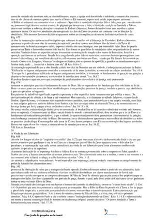 causa da verdade não mostram zelo, se são indiferentes, vagos, a igreja será descuidada e indolente, e amante dos prazeres;
mas se são cheios de santo propósito para servir a Deus e a Ele somente, o povo será unido, esperançoso, animoso.
A Bíblia se sobressai em contrastes vivos e evidentes. O pecado e a santidade são postos lado a lado, para que, considerando-
os, possamos fugir de um e aceitar o outro. As páginas que descrevem o ódio, a falsidade e traição de Sambalá e Tobias,
descrevem também a nobreza, devoção e altruísmo de Esdras e Neemias. Somos deixados livres para escolher a quem
queremos imitar. Os terríveis resultados da transgressão das leis de Deus são postos em contraste com as bênçãos da
obediência. Nós mesmos devemos decidir se queremos sofrer as conseqüências de um ou desfrutar o prêmio do outro.
Pág. 677
A obra de restauração e reforma realizada pelos que voltaram do exílio sob a liderança de Zorobabel, Esdras e Neemias,
apresenta o quadro de uma obra de restauração espiritual que deve ocorrer nos últimos dias da história da Terra. O
remanescente de Israel era um povo débil, exposto à vindita dos seus inimigos; mas por intermédio deles Deus Se propôs
preservar na Terra o Seu conhecimento e de Sua lei. Eles foram os guardiões do verdadeiro culto, os guardadores do santos
oráculos. Variadas foram as experiências que tiveram na reconstrução do templo e dos muros de Jerusalém; forte foi a
oposição que tiveram de enfrentar. Pesada foi a carga levada pelos líderes nesta obra; mas esses homens prosseguiram com
inamovível confiança, em humildade de espírito, e firmemente estribados em Deus, crendo que Ele levaria Sua vontade ao
triunfo. Como o rei Ezequias, Neemias "se chegou ao Senhor, não se apartou de após Ele, e guardou os mandamentos que o
Senhor tinha dado. ... Assim foi o Senhor com ele". II Reis 18:6 e 7.
A restauração espiritual de que a obra levada a efeito nos dias de Neemias era um símbolo, é esboçada nas palavras de Isaías:
"Edificarão os lugares antigamente assolados e restaurarão os de antes destruídos, e renovarão as cidades assoladas." Isa. 61:4.
"E os que de ti procederem edificarão os lugares antigamente assolados; e levantarás os fundamentos de geração em geração; e
chamar-te-ão reparador das roturas, e restaurador de veredas para morar." Isa. 58:12.
O profeta descreve aqui um povo que, em tempo de geral abandono da verdade e da justiça, está procurando
Pág. 678
restaurar os princípios que são o fundamento do reino de Deus. São os reparadores das brechas que têm sido feitas na lei de
Deus - o muro posto em torno dos Seus escolhidos para a sua proteção, preceitos de justiça, verdade e pureza, cuja obediência
é para sua perpétua salvaguarda.
Em palavras de iniludível significado, o profeta apresenta a obra específica deste remanescente que edifica o muro. "Se
desviares o teu pé do sábado, e de fazer a tua vontade no Meu santo dia, e se chamares ao sábado deleitoso, e santo dia do
Senhor, digno de honra, e o honrares não seguindo os teus caminhos, nem pretendendo fazer a tua própria vontade, nem falar
as tuas próprias palavras, então te deleitarás no Senhor, e te farei cavalgar sobre as alturas da Terra, e te sustentarei com a
herança do teu pai Jacó; porque a boca do Senhor o disse." Isa. 58:13 e 14.
No tempo do fim, toda instituição divina deve ser restaurada. A brecha feita na lei quando o sábado foi mudado pelo homem,
deve ser reparada. O remanescente de Deus, em pé diante do mundo como reformadores, deve mostrar que a lei de Deus é o
fundamento de toda reforma perdurável, e que o sábado do quarto mandamento deve permanecer como memorial da criação,
uma lembrança constante do poder de Deus. De maneira clara e distinta devem apresentar a necessidade de obediência a todos
os preceitos do decálogo. Constrangidos pelo amor de Cristo, devem cooperar com Ele na reconstrução dos lugares assolados.
Devem ser reparadores das roturas, e restauradores de veredas para morar. Isa. 58:12.
VII. Luz ao Entardecer
58
A Vinda de um Libertador
Pág. 681
Através dos longos séculos de "angústia e escuridão" (Isa. 8:22) que marcaram a história da humanidade desde o dia em que
nossos primeiros pais perderam o seu lar no Éden até o tempo em que o Filho de Deus apareceu como o Salvador dos
pecadores, a esperança da raça caída esteve centralizada na vinda de um Libertador para livrar a homens e mulheres do
cativeiro do pecado e da sepultura.
A primeira indicação de tal esperança foi dada a Adão e Eva na sentença pronunciada sobre a serpente no Éden, quando o
Senhor declarou a Satanás aos ouvidos de nossos primeiros pais: "Porei inimizade entre ti e a mulher, e entre a tua semente e a
sua semente; esta te ferirá a cabeça, e tu lhe ferirás o calcanhar." Gên. 3:15.
Ao atentar o culpado para essas palavras, foram inspirados com esperança; pois na profecia concernente ao aniquilamento do
poder de Satanás eles discerniram uma
Pág. 382
promessa de libertação da ruína que a transgressão havia operado. Embora devessem sofrer o poder de seu adversário, dado
que tinham caído sob sua sedutora influência e haviam escolhido desobedecer aos claros mandamentos de Jeová, não
precisavam contudo entregar-se ao completo desespero. O Filho de Deus Se oferecia para expiar com o Seu próprio sangue as
transgressões deles. Ser-lhes-ia permitido um período de graça, durante o qual, pela fé no poder de Cristo para salvar, poderiam
tornar-se uma vez mais filhos de Deus.
Satanás, em virtude do êxito que teve em desviar o homem do caminho da obediência, tornou-se "o deus deste século". II Cor.
4:4. O domínio que uma vez pertenceu a Adão passou ao usurpador. Mas o Filho de Deus Se propôs vir à Terra a fim de pagar
a penalidade do pecado, e assim não apenas redimir o homem, mas recobrar o domínio usurpado. É desta restauração que
Miquéias profetizou quando disse: "A ti, ó torre do rebanho, monte da filha de Sião, a ti virá; sim, a ti virá o primeiro
domínio." Miq. 4:8. O apóstolo Paulo a ela se referiu como a "redenção da possessão de Deus". Efés. 1:14. E o salmista tinha
em mente a mesma restauração final do homem em sua herança original quando declarou: "Os justos herdarão a Terra e
habitarão nela para sempre." Sal. 37:29.


                 www.terceiroanjo.org
            Sua fonte de pesquisa na internet
 