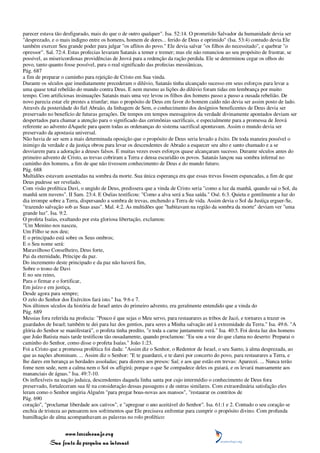 parecer estava tão desfigurado, mais do que o de outro qualquer". Isa. 52:14. O prometido Salvador da humanidade devia ser
"desprezado, e o mais indigno entre os homens, homem de dores... ferido de Deus e oprimido" (Isa. 53:4) contudo devia Ele
também exercer Seu grande poder para julgar "os aflitos do povo." Ele devia salvar "os filhos do necessitado", e quebrar "o
opressor". Sal. 72:4. Estas profecias levaram Satanás a temer e tremer; mas ele não renunciou ao seu propósito de frustrar, se
possível, as misericordiosas providências de Jeová para a redenção da ração perdida. Ele se determinou cegar os olhos do
povo, tanto quanto fosse possível, para o real significado das profecias messiânicas,
Pág. 687
a fim de preparar o caminho para rejeição de Cristo em Sua vinda.
Durante os séculos que imediatamente precederam o dilúvio, Satanás tinha alcançado sucesso em seus esforços para levar a
uma quase total rebelião do mundo contra Deus. E nem mesmo as lições do dilúvio foram tidas em lembrança por muito
tempo. Com artificiosas insinuações Satanás mais uma vez levou os filhos dos homens passo a passo a ousada rebelião. De
novo parecia estar ele prestes a triunfar; mas o propósito de Deus em favor do homem caído não devia ser assim posto de lado.
Através da posteridade do fiel Abraão, da linhagem de Sem, o conhecimento dos desígnios beneficentes de Deus devia ser
preservado no benefício de futuras gerações. De tempos em tempos mensageiros da verdade divinamente apontados deviam ser
despertados para chamar a atenção para o significado das cerimônias sacrificais, e especialmente para a promessa de Jeová
referente ao advento dAquele para quem todas as ordenanças do sistema sacrifical apontavam. Assim o mundo devia ser
preservado da apostasia universal.
Não havia de ser sem a mais determinada oposição que o propósito de Deus seria levado a êxito. De toda maneira possível o
inimigo da verdade e da justiça obrou para levar os descendentes de Abraão a esquecer seu alto e santo chamado e a se
desviarem para a adoração a deuses falsos. E muitas vezes esses esforços quase alcançaram sucesso. Durante séculos antes do
primeiro advento de Cristo, as trevas cobriram a Terra e densa escuridão os povos. Satanás lançou sua sombra infernal no
caminho dos homens, a fim de que não tivessem conhecimento de Deus e do mundo futuro.
Pág. 688
Multidões estavam assentadas na sombra da morte. Sua única esperança era que essas trevas fossem espancadas, a fim de que
Deus pudesse ser revelado.
Com visão profética Davi, o ungido de Deus, predissera que a vinda de Cristo seria "como a luz da manhã, quando sai o Sol, da
manhã sem nuvens". II Sam. 23:4. E Oséias testificou: "Como a alva será a Sua saída." Osé. 6:3. Quieta e gentilmente a luz do
dia irrompe sobre a Terra, dispersando a sombra de trevas, enchendo a Terra de vida. Assim devia o Sol da Justiça erguer-Se,
"trazendo salvação sob as Suas asas". Mal. 4:2. As multidões que "habitavam na região da sombra da morte" deviam ver "uma
grande luz". Isa. 9:2.
O profeta Isaías, exultando por esta gloriosa libertação, exclamou:
"Um Menino nos nasceu,
Um Filho se nos deu;
E o principado está sobre os Seus ombros;
E o Seu nome será:
Maravilhoso Conselheiro, Deus forte,
Pai da eternidade, Príncipe da paz.
Do incremento deste principado e da paz não haverá fim,
Sobre o trono de Davi
E no seu reino,
Para o firmar e o fortificar,
Em juízo e em justiça,
Desde agora para sempre;
O zelo do Senhor dos Exércitos fará isto." Isa. 9:6 e 7.
Nos últimos séculos da história de Israel antes do primeiro advento, era geralmente entendido que a vinda do
Pág. 689
Messias fora referida na profecia: "Pouco é que sejas o Meu servo, para restaurares as tribos de Jacó, e tornares a trazer os
guardados de Israel; também te dei para luz dos gentios, para seres a Minha salvação até à extremidade da Terra." Isa. 49:6. "A
glória do Senhor se manifestará", o profeta tinha predito, "e toda a carne juntamente verá." Isa. 40:5. Foi desta luz dos homens
que João Batista mais tarde testificou tão ousadamente, quando proclamou: "Eu sou a voz do que clama no deserto: Preparai o
caminho do Senhor, como disse o profeta Isaías." João 1:23.
Foi a Cristo que a promessa profética foi dada: "Assim diz o Senhor, o Redentor de Israel, o seu Santo, à alma desprezada, ao
que as nações abominam. ... Assim diz o Senhor: "E te guardarei, e te darei por concerto do povo, para restaurares a Terra, e
lhe dares em herança as herdades assoladas; para dizeres aos presos: Saí; e aos que estão em trevas: Aparecei. ... Nunca terão
fome nem sede, nem a calma nem o Sol os afligirá; porque o que Se compadece deles os guiará, e os levará mansamente aos
mananciais de águas." Isa. 49:7-10.
Os inflexíveis na nação judaica, descendentes daquela linha santa por cujo intermédio o conhecimento de Deus fora
preservado, fortaleceram sua fé na consideração dessas passagens e de outras similares. Com extraordinária satisfação eles
leram como o Senhor ungiria Alguém "para pregar boas-novas aos mansos", "restaurar os contritos de
Pág. 690
coração", "proclamar liberdade aos cativos", e "apregoar o ano aceitável do Senhor". Isa. 61:1 e 2. Contudo o seu coração se
enchia de tristeza ao pensarem nos sofrimentos que Ele precisava enfrentar para cumprir o propósito divino. Com profunda
humilhação de alma acompanhavam as palavras no rolo profético:


                 www.terceiroanjo.org
            Sua fonte de pesquisa na internet
 