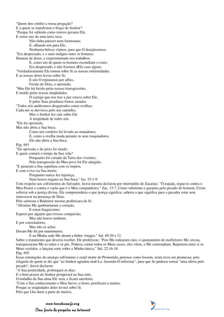 "Quem deu crédito a nossa pregação?
E a quem se manifestou o braço do Senhor?
"Porque foi subindo como renovo perante Ele,
E como raiz de uma terra seca;
         Não tinha parecer nem formosura;
         E, olhando nós para Ele,
         Nenhuma beleza víamos, para que O desejássemos.
"Era desprezado, e o mais indigno entre os homens;
Homem de dores, e experimentado nos trabalhos;
         E, como um de quem os homens escondiam o rosto,
         Era desprezado, e não fizemos dEle caso algum.
"Verdadeiramente Ele tomou sobre Si as nossas enfermidades,
E as nossas dores levou sobre Si;
         E nós O reputamos por aflito,
         Ferido de Deus, e oprimido.
"Mas Ele foi ferido pelas nossas transgressões,
E moído pelas nossas iniqüidades;
         O castigo que nos traz a paz estava sobre Ele,
         E pelas Suas pisaduras fomos sarados.
"Todos nós andávamos desgarrados como ovelhas;
Cada um se desviava pelo seu caminho;
         Mas o Senhor fez cair sobre Ele
         A iniqüidade de todos nós.
"Ele foi oprimido,
Mas não abriu a Sua boca;
         Como um cordeiro foi levado ao matadouro,
         E, como a ovelha muda perante os seus tosquiadores,
         Ele não abriu a Sua boca.
Pág. 691
"Da opressão e do juízo foi tirado;
E quem contará o tempo da Sua vida?
         Porquanto foi cortado da Terra dos viventes;
         Pela transgressão do Meu povo foi Ele atingido.
"E puseram a Sua sepultura com os ímpios,
E com o rico na Sua morte;
         Porquanto nunca fez injustiça,
         Nem houve engano na Sua boca." Isa. 53:1-9.
Com respeito aos sofrimentos do Salvador, Jeová mesmo declarou por intermédio de Zacarias: "Ó espada, ergue-te contra o
Meu Pastor e contra o varão que é o Meu companheiro." Zac. 13:7. Como substituto e garantia pelo pecado do homem, Cristo
sofreria sob a justiça divina. Ele compreenderia o que justiça significa; saberia o que significa para o pecador estar sem
intercessor na presença de Deus.
Pelo salmista o Redentor mesmo profetizara de Si:
"Afrontas Me quebrantaram o coração,
         E estou fraquíssimo:
Esperei por alguém que tivesse compaixão,
         Mas não houve nenhum;
E por consoladores,
         Mas não os achei.
Deram-Me fel por mantimento,
         E na Minha sede Me deram a beber vinagre." Sal. 69:20 e 21.
Sobre o tratamento que deveria receber, Ele profetizou: "Pois Me rodearam cães; o ajuntamento de malfeitores Me cercou,
transpassaram-Me as mãos e os pés. Poderia contar todos os Meus ossos; eles vêem, e Me contemplam. Repartem entre si os
Meus vestidos, e lançam sorte sobre a Minha túnica." Sal. 22:16-18.
Pág. 692
Essas retratações do amargo sofrimento e cruel morte do Prometido, penosos como fossem, eram ricos em promessa; pois
dAquele de quem se diz que "ao Senhor agradou moê-Lo, fazendo-O enfermar", para que Se pudesse tornar "uma oferta pelo
pecado", Jeová declarou:
"A Sua posteridade, prolongará os dias;
E o bom prazer do Senhor prosperará na Sua mão.
O trabalho da Sua alma Ele verá, e ficará satisfeito;
"Com o Seu conhecimento o Meu Servo, o Justo, justificará a muitos,
Porque as iniqüidades deles levará sobre Si.
Pelo que Lhe darei a parte de muitos,


                www.terceiroanjo.org
           Sua fonte de pesquisa na internet
 