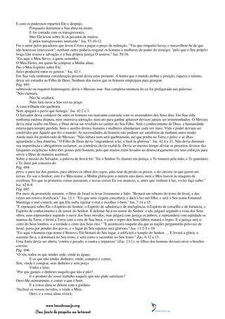 E com os poderosos repartirá Ele o despojo;
         Porquanto derramou a Sua alma na morte,
         E foi contado com os transgressores;
         Mas Ele levou sobre Si os pecados de muitos,
         E pelos transgressores intercede." Isa. 53:10-12.
Foi o amor pelos pecadores que levou Cristo a pagar o preço da redenção. "Viu que ninguém havia, e maravilhou-Se de que
não houvesse intercessor"; nenhum outro poderia resgatar os homens e mulheres do poder do inimigo; "pelo que o Seu próprio
braço Lhe trouxe a salvação, e a Sua própria justiça O susteve." Isa. 59:16.
"Eis aqui o Meu Servo, a quem sustenho;
O Meu Eleito, em quem Se compraz a Minha alma;
Pus o Meu Espírito sobre Ele;
Juízo produzirá entre os gentios." Isa. 42:1.
Em Sua vida nenhuma consideração pessoal devia estar presente. A honra que o mundo atribui a posição, riqueza e talento,
devia ser estranha ao Filho de Deus. Nenhum dos meios que os homens empregam para granjear
Pág. 693
submissão ou requerer homenagem, devia o Messias usar. Sua completa renúncia do eu foi prefigurada nas palavras:
"Não clamará,
         Não Se exaltará,
         Nem fará ouvir a Sua voz na praça.
A cana trilhada não quebrará,
Nem apagará o pavio que fumega." Isa. 42:2 e 3.
O Salvador devia conduzir-Se entre os homens em marcante contraste com os ensinadores dos Seus dias. Em Sua vida
nenhuma ruidosa disputa, nem ostensiva adoração, nem ato para ganhar aplausos deviam jamais ser testemunhados. O Messias
devia estar oculto em Deus, e Deus devia ser revelado no caráter do Seu Filho. Sem o conhecimento de Deus, a humanidade
estaria para sempre perdida. Sem o auxílio divino, homens e mulheres afundariam cada vez mais. Vida e poder deviam ser
conferidos por Aquele que fez o mundo. As necessidades do homem não podiam ser satisfeitas de nenhum outro modo.
Ainda mais foi profetizado do Messias: "Não faltará nem será quebrantado, até que ponha na Terra o juízo; e as ilhas
aguardarão a Sua doutrina." O Filho de Deus devia "engrandecer a lei, e fazê-la gloriosa". Isa. 42:4 e 21. Não devia diminuir
sua importância e obrigatórios reclamos; ao contrário, devia exaltá-la. Devia ao mesmo tempo aliviar os preceitos divinos das
fatigantes exigências sobre eles postas pelo homem, pelo que muitos eram levados ao desencorajamento em seus esforços para
servir a Deus de maneira aceitável.
Sobre a missão do Salvador, a palavra de Jeová foi: "Eu o Senhor Te chamei em justiça, e Te tomarei pela mão, e Te guardarei,
e Te darei por concerto do
Pág. 694
povo, e para luz dos gentios; para abrires os olhos dos cegos, para tirar da prisão os presos, e do cárcere os que jazem em
trevas. Eu sou o Senhor; este é o Meu nome; a Minha glória pois a outrem não darei, nem o Meu louvor às imagens de
escultura. Eis que as primeiras coisas passaram, e novas coisas Eu vos anuncio, e, antes que venham à luz, vo-las faço saber."
Isa. 42:6-9.
Pág. 695
Por meio da prometida semente, o Deus de Israel ia levar livramento a Sião. "Brotará um rebento do trono de Jessé, e das
raízes um renovo frutificará." Isa. 11:1. "Eis que uma virgem conceberá, e dará à luz um filho, e será o Seu nome Emanuel.
Manteiga e mel comerá, até que Ele saiba rejeitar o mal e escolher o bem." Isa. 7:14 e 15.
"E repousará sobre Ele o Espírito do Senhor, o Espírito de sabedoria e de inteligência, o Espírito de conselho e de fortaleza, e
Espírito de conhecimento e de temor do Senhor. E deleitar-Se-á no temor do Senhor; e não julgará segundo a vista dos Seus
olhos, nem repreenderá segundo o ouvir dos Seus ouvidos; mas julgará com justiça os pobres, e repreenderá com eqüidade os
mansos da Terra; e ferirá a Terra com a vara de Sua boca, e com o sopro dos Seus lábios matará o ímpio. E a justiça será o
cinto do Seus lombos, e a verdade o cinto dos Seus rins." "E acontecerá naquele dia que as nações perguntarão pela raiz de
Jessé, posta por pendão dos povos, e o lugar do Seu repouso será glorioso." Isa. 11:2-5 e 10.
"Eis aqui o homem cujo nome é Renovo; Ele brotará do Seu lugar, e edificará o templo do Senhor. ... E levará a glória, e
assentar-Se-á, e dominará no Seu trono, e será como o sacerdote no Seu trono." Zac. 6:12 e 13.
Uma fonte devia ser aberta "contra o pecado, e contra a impureza" (Zac. 13:1); os filhos dos homens deviam ouvir o bendito
convite:
Pág. 696
"Ó vós, todos os que tendes sede, vinde às águas,
         E os que não tendes dinheiro, vinde, comprai e comei;
Sim, vinde e comprai, sem dinheiro e sem preço
         Vinho e leite.
"Por que gastais o dinheiro naquilo que não é pão?
         E o produto do vosso trabalho naquilo que não pode satisfazer?
Ouvi-Me atentamente, e comei o que é bom,
         E a vossa alma se deleite com a gordura.
"Inclinai os vossos ouvidos, e vinde a Mim;
         Ouvi, e a vossa alma viverá;


                 www.terceiroanjo.org
            Sua fonte de pesquisa na internet
 