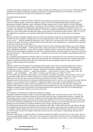 concedida a Sua igreja, à medida que esta avance unida, revelando a um mundo que jaz nas trevas do erro a beleza da santidade
manifesta num espírito de abnegação semelhante ao de Cristo, na exaltação do divino em vez do humano, e no amoroso e
incansável serviço pelos que tanto precisam das bênçãos do evangelho.
5
O Arrependimento de Salomão
Pág. 75
Duas vezes durante o reinado de Salomão o Senhor lhe havia aparecido com palavras de aprovação e conselho - na visão
noturna em Gibeom, quando a promessa de sabedoria, riquezas e honra foi acompanhada pela admoestação para que
permanecesse humilde e obediente; e após a dedicação do templo, quando uma vez mais o Senhor o exortou à fidelidade.
Claras foram as admoestações, maravilhosas as promessas, dadas a Salomão; não obstante, daquele que pelas circunstâncias,
no caráter e na vida parecia abundantemente capacitado para aceitar o encargo e corresponder à expectação do Céu, está
registrado: "Não guardou o que o Senhor lhe ordenara". "Desviara seu coração do Senhor Deus de Israel, o qual duas vezes lhe
aparecera. E acerca desta matéria lhe tinha dado ordem que não andasse em seguimento de outros deuses". I Reis 11:9 e 10. E
tão completa foi sua apostasia, seu coração tão endurecido na transgressão, que seu caso parecia quase sem esperança.
Pág. 76
Da alegria da divina comunhão, Salomão voltou-se em busca da satisfação nos prazeres do sentido. Desta experiência ele diz:
"Fiz para mim obras magníficas: edifiquei para mim casas, plantei para mim vinhas. Fiz para mim hortas e jardins, ... Adquiri
servos e servas, ... amontoei também para mim prata e ouro, e jóias de reis e das províncias; provi-me de cantores e cantoras, e
das delícias dos filhos dos homens, e de instrumentos de música de toda a sorte. Engrandeci-me, e aumentei mais do que todos
os que houve antes de mim em Jerusalém. ...
"E tudo quanto desejaram os meus olhos não lhes neguei, nem privei o meu coração de alegria alguma; mas o meu coração se
alegrou por todo o meu trabalho. ... E olhei eu para todas as obras que fizeram as minhas mãos, como também para o trabalho
que eu, trabalhando, tinha feito, e eis que tudo era vaidade e aflição de espírito, e que proveito nenhum havia debaixo do Sol.
"Então passei à contemplação da sabedoria, dos desvarios, e da doidice; porque, que fará o homem que seguir ao rei? O mesmo
que outros já fizeram. ... Pelo que aborreci esta vida. ... Também eu aborreci todo o meu trabalho, em que trabalhei debaixo do
Sol." Ecl. 2:4-18.
Por sua própria amarga experiência, Salomão conheceu o vazio de uma vida que busca nas coisas terrenas seu mais alto bem.
Ele construiu altares aos deuses pagãos, apenas para verificar quão vã é sua promessa de repouso para o espírito. Pensamentos
sombrios e importunos perturbavam-no dia e noite. Não havia mais para ele qualquer alegria de vida ou paz de mente, e o
futuro se mostrava enegrecido com desespero.
Pág. 77
Contudo, o Senhor não o desamparou. Por mensagens de reprovação e severos juízos, Ele procurou despertar o rei para a
constatação de sua conduta pecaminosa. Removeu dele Seu cuidado protetor, e permitiu que adversários molestassem e
enfraquecessem o reino. "Levantou, pois, o Senhor a Salomão um adversário, a Hadade, o edomeu. ... Também Deus lhe
levantou outro adversário, a Rezom, ... capitão dum esquadrão, ... porque detestava a Israel, e reinava sobre a Síria. Até
Jeroboão, ... servo de Salomão, ... varão valente", "levantou a sua mão contra o rei." I Reis 11:14-28.
Por fim o Senhor, por intermédio de um profeta, enviou a Salomão a assustadora mensagem: "Pois que houve isto em ti, que
não guardaste o Meu concerto e os Meus estatutos que te mandei, certamente rasgarei de ti este reino, e o darei a teu servo.
Todavia nos teus dias não o farei, por amor de Davi teu pai; da mão de teu filho o rasgarei." I Reis 11:11 e 12.
Despertado como de um sonho por esta sentença de juízo pronunciada contra si e sua casa, com a consciência ativada, Salomão
começou a ver sua estultícia em sua verdadeira luz. Afligido em espírito, com a mente e corpo debilitados, ele se voltou
fatigado e sedento das rotas cisternas terrenas, para beber uma vez mais da Fonte da vida. Para ele afinal a disciplina do
sofrimento tinha realizado sua obra. Longo tempo tinha ele sido perseguido pelo temor de completa ruína, pela incapacidade de
abandonar a insensatez; mas agora discerniu na mensagem dada um raio de esperança. Deus não o havia abandonado por
completo, mas estava pronto a libertá-lo do cativeiro mais cruel
Pág. 78
que a sepultura, e do qual não tivera poder para se libertar a si mesmo.
Agradecido, Salomão reconheceu o poder e a amorável bondade dAquele que "mais alto é do que os altos" (Ecl. 5:8); em
penitência ele começou a retroceder seus passos de onde tinha caído tanto, para o exaltado plano de pureza e santidade. Ele
jamais poderia esperar escapar dos ruinosos resultados do pecado; jamais poderia libertar sua mente de toda lembrança da
conduta indulgente para consigo mesmo que havia seguido; mas empenhar-se-ia com fervor em dissuadir outros de irem atrás
dos desvarios. Confessaria humildemente o erro de seu procedimento, e ergueria a voz em advertência para que outros não se
perdessem irremissivelmente em virtude das influências para o mal que ele tinha posto em operação.
O verdadeiro penitente não afasta da lembrança seus pecados passados. Não se mostra alheio aos erros que praticou, tão logo
haja alcançado paz. Ele pensa nos que foram levados ao mal por sua conduta, e procura por todas as formas levá-los de volta
ao verdadeiro caminho. Quanto mais clara a luz em que entrou, mais forte seu desejo de firmar os pés de outros no caminho
reto. Ele não atenua sua perversa conduta, fazendo de seus erros coisa leve, mas levanta o sinal de perigo, para que outros
sejam advertidos.
Salomão reconheceu que "o coração dos filhos dos homens está cheio de maldade; que há desvarios no seu coração". Ecl. 9:3.
E em outra oportunidade declarou: "Visto como se não executa logo o juízo sobre a má obra, por isso o coração dos filhos dos
homens está inteiramente disposto para praticar o mal. Ainda que o pecador faça mal cem vezes, e os dias se lhe prolonguem,
Pág. 79



                 www.terceiroanjo.org
            Sua fonte de pesquisa na internet
 