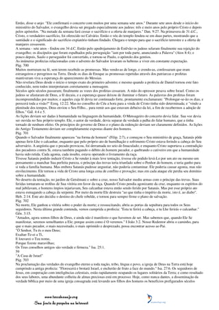 Então, disse o anjo: "Ele confirmará o concerto com muitos por uma semana sete anos." Durante sete anos desde o início do
ministério do Salvador, o evangelho devia ser pregado especialmente aos judeus: três e meio anos pelo próprio Cristo e depois
pelos apóstolos. "Na metade da semana fará cessar o sacrifício e a oferta de manjares." Dan. 9:27. Na primavera de 31 d.C.,
Cristo, o verdadeiro sacrifício, foi oferecido no Calvário. Então o véu do templo fendeu-se em duas partes, mostrando que a
santidade e o significado do sacrifício expiatório tinham findado. Chegara o tempo para que o sacrifício terrestre e a oferta de
manjares cessassem.
A semana - sete anos - findou em 34 d.C. Então pelo apedrejamento de Estêvão os judeus selaram finalmente sua rejeição do
evangelho; os discípulos que foram espalhados pela perseguição "iam por toda parte, anunciando a Palavra" (Atos 8:4); e
pouco depois, Saulo o perseguidor foi convertido, e tornou-se Paulo, o apóstolo dos gentios.
As inúmeras profecias relacionadas com o advento do Salvador levaram os hebreus a viver em constante expectação.
Pág. 700
Muitos morreram na fé, sem terem recebido as promessas. Mas vendo-as de longe, e crendo-as, confessaram que eram
estrangeiros e peregrinos na Terra. Desde os dias de Enoque as promessas repetidas através dos patriarcas e profetas
mantiveram viva a esperança do aparecimento do Messias.
Não revelara Deus desde o início o tempo exato do primeiro advento; e mesmo quando a profecia de Daniel tornou este fato
conhecido, nem todos interpretaram corretamente a mensagem.
Séculos após séculos passaram; finalmente as vozes dos profetas cessaram. A mão do opressor pesava sobre Israel. Como os
judeus se afastaram de Deus, a fé decaiu, e a esperança quase deixou de iluminar o futuro. As palavras dos profetas foram
incompreendidas por muitos; e aqueles cuja fé devia ter continuado forte, prontamente exclamaram: "Prolongar-se-ão os dias, e
perecerá toda a visão?" Ezeq. 12:22. Mas no conselho do Céu a hora para a vinda de Cristo tinha sido determinada; e "vindo a
plenitude dos tempos, Deus enviou o Seu Filho... para remir aos que estavam debaixo da lei, a fim de recebermos a adoção de
filhos." Gál. 4:4 e 5.
As lições deviam ser dadas à humanidade na linguagem da humanidade. O Mensageiro do concerto devia falar. Sua voz devia
ser ouvida no Seu próprio templo. Ele, o autor da verdade, devia separar da verdade a palha do falar humano, que a tinha
tornado de nenhum efeito. Os princípios do governo de Deus e o plano da redenção deviam ser claramente definidos. As lições
do Antigo Testamento deviam ser completamente expostas diante dos homens.
Pág. 701
Quando o Salvador finalmente apareceu "na forma de homem" (Filip. 2:7), e começou o Seu ministério de graça, Satanás pôde
apenas ferir-Lhe o calcanhar, enquanto que pelo próprio ato de humilhação e sofrimento Cristo estava ferindo a cabeça do Seu
adversário. A angústia que o pecado provocou, foi derramada no seio do Imaculado; e enquanto Cristo suportava a contradição
dos pecadores contra Si, estava também pagando o débito do homem pecador, e quebrando o cativeiro em que a humanidade
havia sido retida. Cada agonia, cada insulto, estava operando o livramento da raça.
Tivesse Satanás podido induzir Cristo a Se render à mais leve tentação, tivesse ele podido levá-Lo por um ato ou mesmo um
pensamento a manchar Sua perfeita pureza, o príncipe das trevas teria triunfado sobre o Penhor do homem, e teria ganho para
si toda a família humana. Mas embora Satanás pudesse angustiar, não poderia contaminar. Ele poderia causar agonia, mas não
envilecimento. Ele tornou a vida de Cristo uma longa cena de conflito e provação; mas em cada ataque ele perdia seu domínio
sobre a humanidade.
No deserto da tentação, no jardim de Getsêmani e sobre a cruz, nosso Salvador mediu armas com o príncipe das trevas. Suas
feridas tornaram-se troféus de Sua vitória em favor da raça. Quando Cristo pendia agonizante da cruz, enquanto os espíritos do
mal jubilavam, e homens ímpios injuriavam, Seu calcanhar estava então sendo ferido por Satanás. Mas por esse próprio ato
estava esmagando a cabeça da serpente. Por meio da morte Ele destruiu "ao que tinha o império da morte, isto é, ao diabo".
Heb. 2:14. Este ato decidiu o destino do chefe rebelde, e tornou para sempre firme o plano de salvação.
Pág. 702
Na morte, Ele ganhou a vitória sobre o poder da morte; e ressuscitando, abriu as portas da sepultura para todos os Seus
seguidores. Nesta última grande contenda, vemos cumprida a profecia: "Esta te ferirá a cabeça, e tu Lhe ferirás o calcanhar."
Gên. 3:15.
"Amados, agora somos filhos de Deus, e ainda não é manifesto o que havemos de ser. Mas sabemos que, quando Ele Se
manifestar, seremos semelhantes a Ele; porque assim como é O veremos." I João 3:2. Nosso Redentor abriu o caminho, para
que o mais pecador, o mais necessitado, o mais oprimido e desprezado, possa encontrar acesso ao Pai.
"Ó Senhor, Tu és o meu Deus;
Exaltar-Te-ei a Ti,
E louvarei o Teu nome,
Porque fizeste maravilhas;
Os Teus conselhos antigos são verdade e firmeza." Isa. 25:1.
59
"A Casa de Israel"
Pág. 703
Na proclamação das verdades do evangelho eterno a toda nação, tribo, língua e povo, a igreja de Deus na Terra está hoje
cumprindo a antiga profecia: "Florescerá e brotará Israel, e encherão de fruto a face do mundo." Isa. 27:6. Os seguidores de
Jesus, em cooperação com inteligências celestiais, estão rapidamente ocupando os lugares solitários da Terra; e como resultado
dos seus labores, uma abundante colheita de almas preciosas está em processo. Hoje, como nunca dantes, a disseminação da
verdade bíblica por meio de uma igreja consagrada está levando aos filhos dos homens os benefícios prefigurados séculos



                 www.terceiroanjo.org
            Sua fonte de pesquisa na internet
 
