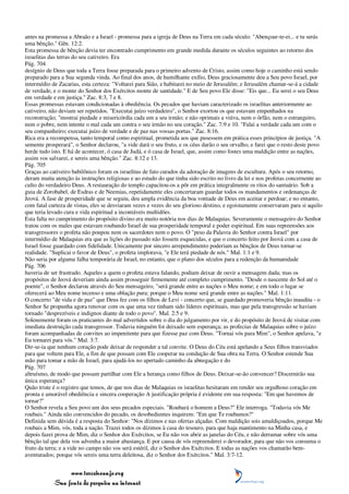 antes na promessa a Abraão e a Israel - promessa para a igreja de Deus na Terra em cada século: "Abençoar-te-ei... e tu serás
uma bênção." Gên. 12:2.
Esta promessa de bênção devia ter encontrado cumprimento em grande medida durante os séculos seguintes ao retorno dos
israelitas das terras do seu cativeiro. Era
Pág. 704
desígnio de Deus que toda a Terra fosse preparada para o primeiro advento de Cristo, assim como hoje o caminho está sendo
preparado para a Sua segunda vinda. Ao final dos anos, de humilhante exílio, Deus graciosamente deu a Seu povo Israel, por
intermédio de Zacarias, esta certeza: "Voltarei para Sião, e habitarei no meio de Jerusalém; e Jerusalém chamar-se-á a cidade
de verdade, e o monte do Senhor dos Exércitos monte de santidade." E de Seu povo Ele disse: "Eis que... Eu serei o seu Deus
em verdade e em justiça." Zac. 8:3, 7 e 8.
Essas promessas estavam condicionadas à obediência. Os pecados que haviam caracterizado os israelitas anteriormente ao
cativeiro, não deviam ser repetidos. "Executai juízo verdadeiro", o Senhor exortou os que estavam empenhados na
reconstrução; "mostrai piedade e misericórdia cada um a seu irmão; e não oprimais a viúva, nem o órfão, nem o estrangeiro,
nem o pobre, nem intente o mal cada um contra o seu irmão no seu coração." Zac. 7:9 e 10. "Falai a verdade cada um com o
seu companheiro; executai juízo de verdade e de paz nas vossas portas." Zac. 8:16.
Rica era a recompensa, tanto temporal como espiritual, prometida aos que pusessem em prática esses princípios de justiça. "A
semente prosperará", o Senhor declarou, "a vide dará o seu fruto, e os céus darão o seu orvalho, e farei que o resto deste povo
herde tudo isto. E há de acontecer, ó casa de Judá, e ó casa de Israel, que, assim como fostes uma maldição entre as nações,
assim vos salvarei, e sereis uma bênção." Zac. 8:12 e 13.
Pág. 705
Graças ao cativeiro babilônico foram os israelitas de fato curados da adoração de imagens de escultura. Após o seu retorno,
deram muita atenção às instruções religiosas e ao estudo do que tinha sido escrito no livro da lei e nos profetas concernente ao
culto do verdadeiro Deus. A restauração do templo capacitou-os a pôr em prática integralmente os ritos do santuário. Sob a
guia de Zorobabel, de Esdras e de Neemias, repetidamente eles concertaram guardar todos os mandamentos e ordenanças de
Jeová. A fase de prosperidade que se seguiu, deu ampla evidência da boa vontade de Deus em aceitar e perdoar; e no entanto,
com fatal curteza de vistas, eles se desviaram vezes e vezes do seu glorioso destino, e egoistamente conservaram para si aquilo
que teria levado cura e vida espiritual a incontáveis multidões.
Esta falta no cumprimento do propósito divino era muito notória nos dias de Malaquias. Severamente o mensageiro do Senhor
tratou com os males que estavam roubando Israel de sua prosperidade temporal e poder espiritual. Em suas repreensões aos
transgressores o profeta não poupou nem os sacerdotes nem o povo. O "peso da Palavra do Senhor contra Israel" por
intermédio de Malaquias era que as lições do passado não fossem esquecidas, e que o concerto feito por Jeová com a casa de
Israel fosse guardado com fidelidade. Unicamente por sincero arrependimento poderiam as bênçãos de Deus tornar-se
realidade. "Suplicai o favor de Deus", o profeta implorava, "e Ele terá piedade de nós." Mal. 1:1 e 9.
Não seria por alguma falha temporária de Israel, no entanto, que o plano dos séculos para a redenção da humanidade
Pág. 706
haveria de ser frustrado. Aqueles a quem o profeta estava falando, podiam deixar de ouvir a mensagem dada; mas os
propósitos de Jeová deveriam ainda assim prosseguir firmemente até completo cumprimento. "Desde o nascente do Sol até o
poente", o Senhor declarou através do Seu mensageiro, "será grande entre as nações o Meu nome; e em todo o lugar se
oferecerá ao Meu nome incenso e uma oblação pura; porque o Meu nome será grande entre as nações." Mal. 1:11.
O concerto "de vida e de paz" que Deus fez com os filhos de Levi - concerto que, se guardado promoveria bênção inaudita - o
Senhor Se propunha agora renovar com os que uma vez tinham sido líderes espirituais, mas que pela transgressão se haviam
tornado "desprezíveis e indignos diante de todo o povo". Mal. 2:5 e 9.
Solenemente foram os praticantes do mal advertidos sobre o dia do julgamento por vir, e do propósito de Jeová de visitar com
imediata destruição cada transgressor. Todavia ninguém foi deixado sem esperança; as profecias de Malaquias sobre o juízo
foram acompanhadas de convites ao impenitente para que fizesse paz com Deus. "Tornai vós para Mim", o Senhor apelava, "e
Eu tornarei para vós." Mal. 3:7.
Dir-se-ia que nenhum coração pode deixar de responder a tal convite. O Deus do Céu está apelando a Seus filhos transviados
para que voltem para Ele, a fim de que possam com Ele cooperar na condução de Sua obra na Terra. O Senhor estende Sua
mão para tomar a mão de Israel, para ajudá-los no apertado caminho da abnegação e do
Pág. 707
altruísmo, de modo que possam partilhar com Ele a herança como filhos de Deus. Deixar-se-ão convencer? Discernirão sua
única esperança?
Quão triste é o registro que temos, de que nos dias de Malaquias os israelitas hesitaram em render seu orgulhoso coração em
pronta e amorável obediência e sincera cooperação A justificação própria é evidente em sua resposta: "Em que havemos de
tornar?"
O Senhor revela a Seu povo um dos seus pecados especiais. "Roubará o homem a Deus?" Ele interroga. "Todavia vós Me
roubais." Ainda não convencidos do pecado, os desobedientes inquirem: "Em que Te roubamos?"
Definida sem dúvida é a resposta do Senhor: "Nos dízimos e nas ofertas alçadas. Com maldição sois amaldiçoados, porque Me
roubais a Mim, vós, toda a nação. Trazei todos os dízimos à casa do tesouro, para que haja mantimento na Minha casa, e
depois fazei prova de Mim, diz o Senhor dos Exércitos, se Eu não vos abrir as janelas do Céu, e não derramar sobre vós uma
bênção tal que dela vos advenha a maior abastança. E por causa de vós repreenderei o devorador, para que não vos consuma o
fruto da terra; e a vide no campo não vos será estéril, diz o Senhor dos Exércitos. E todas as nações vos chamarão bem-
aventurados; porque vós sereis uma terra deleitosa, diz o Senhor dos Exércitos." Mal. 3:7-12.


                 www.terceiroanjo.org
            Sua fonte de pesquisa na internet
 