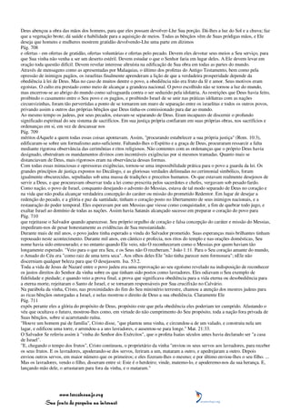 Deus abençoa a obra das mãos dos homens, para que eles possam devolver-Lhe Sua porção. Dá-lhes a luz do Sol e a chuva; faz
que a vegetação brote; dá saúde e habilidade para a aquisição de meios. Todas as bênçãos vêm de Suas pródigas mãos, e Ele
deseja que homens e mulheres mostrem gratidão devolvendo-Lhe uma parte em dízimos
Pág. 708
e ofertas - em ofertas de gratidão, ofertas voluntárias e ofertas pelo pecado. Devem eles devotar seus meios a Seu serviço, para
que Sua vinha não venha a ser um deserto estéril. Devem estudar o que o Senhor faria em lugar deles. A Ele devem levar em
oração toda questão difícil. Devem revelar interesse altruísta na edificação de Sua obra em todas as partes do mundo.
Através de mensagens como as apresentadas por Malaquias, o último dos profetas do Antigo Testamento, bem como pela
opressão de inimigos pagãos, os israelitas finalmente aprenderam a lição de que a verdadeira prosperidade depende da
obediência à lei de Deus. Mas no caso de muitos dentre o povo, a obediência não era fruto da fé e amor. Seus motivos eram
egoístas. O culto era prestado como meio de alcançar a grandeza nacional. O povo escolhido não se tornou a luz do mundo,
mas encerrou-se ao abrigo do mundo como salvaguarda contra o ser seduzido pela idolatria. As restrições que Deus havia feito,
proibindo o casamento entre o Seu povo e os pagãos, e proibindo Israel de se unir nas práticas idólatras com as nações
circunvizinhas, foram tão pervertidas a ponto de se tornarem um muro de separação entre os israelitas e todos os outros povos,
privando assim a outros das próprias bênçãos que Deus tinha-os comissionado para dar ao mundo.
Ao mesmo tempo os judeus, por seus pecados, estavam-se separando de Deus. Eram incapazes de discernir o profundo
significado espiritual do seu sistema de sacrifícios. Em sua justiça própria confiaram em suas próprias obras, nos sacrifícios e
ordenanças em si, em vez de descansar nos
Pág. 709
méritos dAquele a quem todas essas coisas apontavam. Assim, "procurando estabelecer a sua própria justiça" (Rom. 10:3),
edificaram-se sobre um formalismo auto-suficiente. Faltando-lhes o Espírito e a graça de Deus, procuraram ressarcir a falta
mediante rigorosa observância das cerimônias e ritos religiosos. Não contentes com as ordenanças que o próprio Deus havia
designado, obstruíram os mandamentos divinos com incontáveis exigências por si mesmos tramadas. Quanto mais se
distanciavam de Deus, mais rigorosos eram na observância dessas formas.
Com todas essas minuciosas e opressoras exigências, tornou-se uma impossibilidade prática para o povo a guarda da lei. Os
grandes princípios de justiça expostos no Decálogo, e as gloriosas verdades delineadas no cerimonial simbólico, foram
igualmente obscurecidas, sepultadas sob uma massa de tradições e preceitos humanos. Os que estavam realmente desejosos de
servir a Deus, e que procuravam observar toda a lei como prescrita pelos sacerdotes e chefes, vergavam sob pesado fardo.
Como nação, o povo de Israel, conquanto desejando o advento do Messias, estava de tal modo separado de Deus no coração e
na vida que não podia alcançar verdadeira concepção do caráter ou missão do prometido Redentor. Em lugar de desejar a
redenção do pecado, e a glória e paz da santidade, tinham o coração posto no libertamento de seus inimigos nacionais, e a
restauração do poder temporal. Eles esperavam por um Messias que viesse como conquistador, a fim de quebrar todo jugo, e
exaltar Israel ao domínio de todas as nações. Assim havia Satanás alcançado sucesso em preparar o coração do povo para
Pág. 710
que rejeitasse o Salvador quando aparecesse. Seu próprio orgulho de coração e falsa concepção do caráter e missão do Messias,
impediram-nos de pesar honestamente as evidências de Sua messianidade.
Durante mais de mil anos, o povo judeu tinha esperado a vinda do Salvador prometido. Suas esperanças mais brilhantes tinham
repousado neste acontecimento. Durante mil anos, em cântico e profecia, nos ritos do templo e nas orações domésticas, Seu
nome havia sido entesourado; e no entanto quando Ele veio, não O reconheceram como o Messias por quem haviam tão
longamente esperado. "Veio para o que era Seu, e os Seus não O receberam." João 1:11. Para o Seu coração amante do mundo,
o Amado do Céu era "como raiz de uma terra seca". Aos olhos deles Ele "não tinha parecer nem formosura"; nEle não
discerniam qualquer beleza para que O desejassem. Isa. 53:2.
Toda a vida de Jesus de Nazaré entre o povo judeu era uma reprovação ao seu egoísmo revelado na indisposição de reconhecer
os justos direitos do Senhor da vinha sobre os que tinham sido postos como lavradores. Eles odiavam o Seu exemplo de
fidelidade e piedade; e quando veio a prova final, a prova que significava obediência para a vida eterna ou desobediência para
a eterna morte, rejeitaram o Santo de Israel, e se tornaram responsáveis por Sua crucifixão no Calvário.
Na parábola da vinha, Cristo, nas proximidades do fim do Seu ministério terrestre, chamou a atenção dos mestres judeus para
as ricas bênçãos outorgadas a Israel, e nelas mostrou o direito de Deus a sua obediência. Claramente Ele
Pág. 711
expôs perante eles a glória do propósito de Deus, propósito este que pela obediência eles poderiam ter cumprido. Afastando o
véu que ocultava o futuro, mostrou-lhes como, em virtude do não cumprimento do Seu propósito, toda a nação fora privada de
Suas bênçãos, sobre si acarretando ruína.
"Houve um homem pai de família", Cristo disse, "que plantou uma vinha, e circundou-a de um valado, e construiu nela um
lagar, e edificou uma torre, e arrendou-a a uns lavradores, e ausentou-se para longe." Mat. 21:33.
O Salvador Se referiu assim à "vinha do Senhor dos Exércitos", que o profeta Isaías séculos antes havia declarado ser "a casa
de Israel".
"E, chegando o tempo dos frutos", Cristo continuou, o proprietário da vinha "enviou os seus servos aos lavradores, para receber
os seus frutos. E os lavradores, apoderando-se dos servos, feriram a um, mataram a outro, e apedrejaram a outro. Depois
enviou outros servos, em maior número que os primeiros; e eles fizeram-lhes o mesmo; e por último enviou-lhes o seu filho. ...
Mas os lavradores, vendo o filho, disseram entre si: Este é o herdeiro; vinde, matemo-lo, e apoderemo-nos da sua herança. E,
lançando mão dele, o arrastaram para fora da vinha, e o mataram."




                 www.terceiroanjo.org
            Sua fonte de pesquisa na internet
 