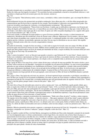 Havendo retratado ante os sacerdotes o seu ato final de impiedade, Cristo dirige-lhes agora a pergunta: "Quando pois vier o
Senhor da vinha, que fará àqueles lavradores?" Os sacerdotes haviam acompanhado a narrativa com profundo interesse; e sem
considerar a relação que havia do assunto para com eles mesmos, uniram-se
Pág. 712
ao povo na resposta: "Dará afrontosa morte a esses maus, e arrendará a vinha a outros lavradores, que a seu tempo lhe dêem os
frutos."
Inadvertidamente haviam eles pronunciado sua própria condenação. Jesus olhou para eles, e sob Seu olhar pesquisador eles
compreenderam que Ele havia lido os segredos do seu coração. Sua divindade se sobressaiu com inquestionável poder. Eles
viram nos lavradores uma figura de si mesmos, e involuntariamente exclamaram: "Não seja assim"
Solene e pesaroso Cristo perguntou: "Nunca lestes nas Escrituras: A pedra, que os edificadores rejeitaram, essa foi posta por
cabeça do ângulo; pelo Senhor foi feito isto, e é maravilhoso aos nossos olhos? Portanto Eu vos digo que o reino de Deus vos
será tirado, e será dado a uma nação que dê os seus frutos. E quem cair sobre esta pedra despedaçar-se-á; e aquele sobre quem
ela cair ficará reduzido a pó." Mat. 21:33-44.
Cristo teria evitado a condenação da nação judaica se o povo O tivesse recebido. Mas a inveja e o ciúme tornaram-nos
implacáveis. Decidiram que não receberiam a Jesus de Nazaré como o Messias. Rejeitaram a luz do mundo, e daí em diante
suas vidas foram circundadas com o negror das trevas da meia-noite. A condenação predita veio sobre a nação judaica. Suas
próprias paixões violentas, incontroladas, operaram sua ruína. Em sua cega ira destruíram-se uns aos outros. Seu orgulho
rebelde e obstinado atraiu sobre eles a ira dos conquistadores romanos.
Pág. 713
Jerusalém foi destruída, o templo foi feito em ruínas, e o sítio onde se erguia foi lavrado como um campo. Os filhos de Judá
pereceram pelas mais horríveis formas de morte. Milhões foram vendidos para servirem como escravos em terras pagãs.
Aquilo que Deus propôs realizar em favor do mundo por intermédio de Israel, a nação escolhida, Ele executará afinal por meio
de Sua igreja na Terra hoje. Ele arrendou Sua
Pág. 714
vinha "a outros lavradores", isto é, ao Seu povo que guarda o concerto, e que fielmente dá "os seus frutos". Jamais esteve o
Senhor sem verdadeiros representantes na Terra e que fazem do interesse de Deus o seu próprio interesse. Essas testemunhas
do Senhor são contadas entre o Israel espiritual, e em relação a eles se cumprirão todas as promessas do concerto feitas por
Jeová a Seu antigo povo.
Hoje a igreja de Deus é livre para levar a êxito o plano divino para a salvação de uma raça perdida. Por muitos séculos o povo
de Deus sofreu restrição de sua liberdade. A pregação do evangelho em sua pureza foi proibida, e as mais severas penalidades
aplicadas aos que ousaram desobedecer aos mandamentos de homens. Como conseqüência, a grande vinha moral do Senhor
ficou quase inteiramente desabitada. O povo viu-se privado da luz da Palavra de Deus. As trevas do erro e da superstição
ameaçavam obliterar o conhecimento da verdadeira religião. A igreja de Deus na Terra esteve tão verdadeiramente em
cativeiro durante este longo período de feroz perseguição, como estiveram os filhos de Israel em Babilônia durante o período
do exílio.
Mas, graças a Deus, Sua igreja não está mais em cativeiro. Ao Israel espiritual foram restaurados os privilégios concedidos ao
povo de Deus por ocasião do seu livramento de Babilônia. Em todas as partes da Terra homens e mulheres estão respondendo à
mensagem enviada do Céu, da qual João o revelador profetizou que seria proclamada antes da segunda vinda de Cristo: "Temei
a Deus, e dai-Lhe glória; porque vinda é a hora do Seu juízo." Apoc. 14:7.
Pág. 715
Não mais têm as forças do mal poder para conservar cativa a igreja; pois "caiu, caiu Babilônia, aquela grande cidade, que a
todas as nações deu a beber do vinho da ira da sua prostituição" (Apoc. 14:8); e ao Israel espiritual é dada a mensagem: "Sai
dela, povo Meu, para que não sejas participante dos seus pecados, e para que não incorras nas suas pragas." Apoc. 18:4. Assim
como os exilados ouviram a mensagem: "Saí do meio de Babilônia" (Jer. 51:6), e foram restaurados à terra da promessa, assim
os que temem a Deus hoje estão aceitando a mensagem para retirar-se da Babilônia espiritual, e logo devem permanecer como
troféus da graça divina na Terra renovada, a Canaã celestial.
Nos dias de Malaquias, a pergunta escarnecedora dos impenitentes: "Onde está o Deus do juízo?" recebeu a solene resposta:
"De repente virá ao Seu templo o Senhor... o Anjo do concerto. ... Mas quem suportará o dia da Sua vinda? e quem subsistirá
quando Ele aparecer? porque Ele será como o fogo do ourives, e como o sabão dos lavandeiros. E assentar-Se-á, afinando e
purificando a prata; e purificará os filhos de Levi, e os afinará como ouro e como prata. Então ao Senhor trarão ofertas em
justiça. E a oferta de Judá e de Jerusalém será suave ao Senhor, como nos dias antigos, e como nos primeiros anos." Mal. 2:17;
3:1-4.
Quando o Messias prometido estava prestes a aparecer, a mensagem do precursor de Cristo foi: Arrependei-vos, publicanos e
pecadores; arrependei-vos, fariseus e saduceus; "porque é chegado o reino dos Céus". Mat. 3:2.
Pág. 716
Hoje, no espírito e poder de Elias e de João Batista, mensageiros escolhidos por Deus estão chamando a atenção de um mundo
em vias de julgamento para os solenes acontecimentos a terem lugar breve, em conexão com as horas finais de graça e o
aparecimento de Cristo Jesus como Rei dos reis e Senhor dos senhores. Logo cada homem deverá ser julgado segundo as obras
feitas no corpo. A hora do juízo de Deus é chegada, e sobre os membros de Sua igreja na Terra repousa a solene
responsabilidade de advertir aos que estão mesmo às bordas, por assim dizer, da eterna ruína. A cada ser humano em todo o
mundo que estiver disposto a atender, devem-se tornar claros os princípios em jogo na grande controvérsia em curso,
princípios dos quais pende o destino de toda a humanidade.



                 www.terceiroanjo.org
            Sua fonte de pesquisa na internet
 