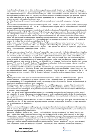 Nestas horas finais de graça para os filhos dos homens, quando a sorte de cada alma deve ser logo decidida para sempre, o
Senhor do Céu e da Terra espera que Sua igreja desperte para a ação como nunca dantes. Os que foram feitos livres em Cristo
pelo conhecimento da preciosa verdade, são considerados pelo Senhor Jesus como Seus escolhidos, favorecidos sobre todos os
outros povos na face da Terra; e Ele está contando certo que eles manifestarão os louvores dAquele que os chamou das trevas
para a Sua maravilhosa luz. As bênçãos tão liberalmente outorgadas devem ser comunicadas a outros. As boas novas de
salvação devem ir a cada nação, tribo, língua e povo.
Nas visões dos profetas do passado o Senhor da glória foi representado como concedendo luz especial a Sua igreja
Pág. 717
nos dias de trevas e incredulidade que precederiam Sua segunda vinda. Como Sol da Justiça, Ele devia brilhar sobre Sua igreja,
"trazendo salvação debaixo de Suas asas". Mal. 4:2. E de todo verdadeiro discípulo devia ser difundida influência para a vida,
coragem, prestatividade e verdadeira cura.
A vinda de Cristo ocorrerá no mais escuro período da história da Terra. Os dias de Noé e de Ló retratam a condição do mundo
imediatamente antes da vinda do Filho do homem. As Escrituras que apontam para este tempo declaram que Satanás operará
com todo o poder e "com todo o engano da injustiça". II Tess. 2:9 e 10. Sua operação é claramente revelada pelas trevas em
rápido progresso, os inumeráveis erros, heresias e enganos destes últimos dias. Não somente está Satanás levando cativo o
mundo, mas seus enganos estão fermentando as professas igrejas de nosso Senhor Jesus Cristo. A grande apostasia redundará
em trevas profundas como a meia-noite. Para o povo de Deus será essa uma noite de provação, de lágrimas e de perseguição
por amor da verdade. Mas da noite de trevas brilhará a luz de Deus.
Ele faz que das trevas resplandeça a luz. II Cor. 4:6. Quando "a Terra era sem forma e vazia, e havia trevas sobre a face do
abismo", "o Espírito de Deus Se movia sobre a face das águas. E disse Deus: Haja luz. E houve luz". Gên. 1:2 e 3. Assim na
noite de trevas espirituais a Palavra de Deus ordena: "Haja luz." A Seu povo Ele diz: "Levanta-te, resplandece, porque já vem a
tua luz, e a glória do Senhor vai nascendo sobre ti." Isa. 60:1.
Pág. 718
"Eis que as trevas cobriram a Terra", diz a Escritura, "e a escuridão os povos; mas sobre ti o Senhor irá surgindo, e a Sua glória
Se verá sobre ti." Isa. 60:2. Cristo, o resplendor da glória do Pai, veio ao mundo como Sua luz. Ele veio para representar Deus
ante os homens, e dEle está escrito que foi ungido "com o Espírito Santo e com virtude", e que "andou fazendo bem". Atos
10:38. Na sinagoga de Nazaré Ele disse: "O espírito do Senhor é sobre Mim, pois que Me ungiu para evangelizar os pobres,
enviou-Me a curar os quebrantados de coração, a apregoar liberdade aos cativos, e dar vista aos cegos; a pôr em liberdade os
oprimidos; a anunciar o ano aceitável do Senhor." Luc. 4:18 e 19. Esta foi a obra que Ele comissionou Seus discípulos para que
fizessem. "Vós sois a luz do mundo", Ele disse. "Resplandeça a vossa luz diante dos homens, para que vejam as vossas boas
obras e glorifiquem a vosso Pai, que está nos Céus." Mat. 5:14 e 16.
Esta é a obra que o profeta Isaías descreve quando diz: "Não é também que repartas o teu pão com o faminto, e recolhas em
casa os pobres desterrados? e, vendo o nu, o cubras, e não te escondas da tua carne? Então romperá a tua luz como a alva, e a
tua cura apressadamente brotará, e a tua justiça irá adiante da tua face, e a glória do Senhor será a tua retaguarda." Isa. 58:7 e 8.
Assim na noite de trevas espirituais a glória de Deus deve brilhar por meio de Sua igreja no erguer o abatido e confortar o
triste.
Pág. 719
Por toda parte ao nosso redor se ouvem lamentos de um mundo em tristeza. De todos os lados há necessitados e opressos.
Pertence-nos ajudar a aliviar e suavizar as durezas e misérias da vida. Unicamente o amor de Cristo pode satisfazer as
necessidades da alma. Se Cristo está habitando em nós, o nosso coração estará cheio de divina simpatia. As fontes contidas do
amor fervente semelhante ao de Cristo, serão franqueadas.
Há muitas pessoas a quem a esperança abandonou. Restituí-lhes a luz. Muitos perderam a coragem. Falai-lhes palavras de
ânimo. Orai por eles. Há os que necessitam do pão da vida. Lede-lhes da Palavra de Deus. Há muitos enfermos da alma, os
quais nenhum bálsamo terrestre pode alcançar nem médico levar cura. Orai por essas almas. Levai-as a Jesus. Dizei-lhes que
há Bálsamo e Médico em Gileade.
A luz é uma bênção, uma bênção universal a derramar seus tesouros sobre um mundo ingrato, injusto e pervertido. Assim é
com a luz do Sol da Justiça. A Terra toda, envolvida embora nas trevas do pecado, do infortúnio e da dor, deve ser iluminada
com o conhecimento do amor de Deus. A luz que brilha do trono do Céu não deve ser excluída de nenhuma seita, categoria ou
classe de pessoas.
A mensagem de esperança e misericórdia deve ser levada aos confins da Terra. Todo o que quiser, pode lançar mão da força de
Deus e fazer paz com Ele. Não mais devem os pagãos continuar submersos na escuridão da meia-noite. As trevas devem fugir
ante os brilhantes raios do Sol da Justiça.
Pág. 720
Cristo tomou toda providência para que Sua igreja seja um corpo transformado, iluminado com a Luz do mundo, na posse da
glória de Emanuel. É Seu propósito que cada cristão seja circundado de uma atmosfera espiritual de luz e paz. Ele deseja que
revelemos Seu próprio regozijo em nossa vida.
"Levanta-te, resplandece, porque já vem a tua luz, e a glória do Senhor vem nascendo sobre ti." Isa. 60:1. Cristo virá com
poder e grande glória. Virá revestido de Sua própria glória, e da glória do Pai. E os santos anjos O assistem no Seu trajeto.
Enquanto todo o mundo está imerso em trevas, haverá luz em toda habitação dos santos. Eles surpreenderão a primeira luz de
Seu segundo aparecimento. A luz imaculada irromperá do Seu esplendor, e Cristo o Redentor será admirado por todos os que
O têm servido. Enquanto os ímpios fogem, os seguidores de Cristo regozijam-se em Sua presença.
É então que o redimido dentre os homens receberá sua prometida herança. Assim o propósito de Deus para Israel encontrará
literal cumprimento. Aquilo que Deus propõe, o homem é impotente para anular. Mesmo em meio à operação do mal, o


                 www.terceiroanjo.org
            Sua fonte de pesquisa na internet
 