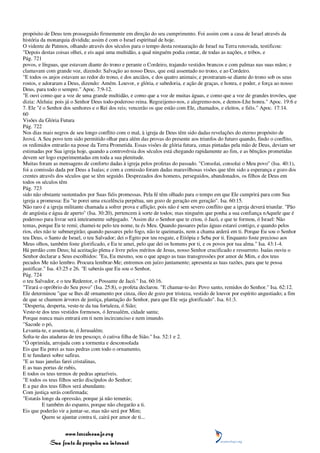 propósito de Deus tem prosseguido firmemente em direção do seu cumprimento. Foi assim com a casa de Israel através da
história da monarquia dividida; assim é com o Israel espiritual de hoje.
O vidente de Patmos, olhando através dos séculos para o tempo desta restauração de Israel na Terra renovada, testificou:
"Depois destas coisas olhei, e eis aqui uma multidão, a qual ninguém podia contar, de todas as nações, e tribos, e
Pág. 721
povos, e línguas, que estavam diante do trono e perante o Cordeiro, trajando vestidos brancos e com palmas nas suas mãos; e
clamavam com grande voz, dizendo: Salvação ao nosso Deus, que está assentado no trono, e ao Cordeiro.
"E todos os anjos estavam ao redor do trono, e dos anciãos, e dos quatro animais; e prostraram-se diante do trono sob os seus
rostos, e adoraram a Deus, dizendo: Amém. Louvor, e glória, e sabedoria, e ação de graças, e honra, e poder, e força ao nosso
Deus, para todo o sempre." Apoc. 7:9-12.
"E ouvi como que a voz de uma grande multidão, e como que a voz de muitas águas, e como que a voz de grandes trovões, que
dizia: Aleluia: pois já o Senhor Deus todo-poderoso reina. Regozijemo-nos, e alegremo-nos, e demos-Lhe honra." Apoc. 19:6 e
7. Ele "é o Senhor dos senhores e o Rei dos reis; vencerão os que estão com Ele, chamados, e eleitos, e fiéis." Apoc. 17:14.
60
Visões da Glória Futura
Pág. 722
Nos dias mais negros de seu longo conflito com o mal, à igreja de Deus têm sido dadas revelações do eterno propósito de
Jeová. A Seu povo tem sido permitido olhar para além das provas do presente aos triunfos do futuro quando, findo o conflito,
os redimidos entrarão na posse da Terra Prometida. Essas visões de glória futura, cenas pintadas pela mão de Deus, deviam ser
estimadas por Sua igreja hoje, quando a controvérsia dos séculos está chegando rapidamente ao fim, e as bênçãos prometidas
devem ser logo experimentadas em toda a sua plenitude.
Muitas foram as mensagens de conforto dadas à igreja pelos profetas do passado. "Consolai, consolai o Meu povo" (Isa. 40:1),
foi a comissão dada por Deus a Isaías; e com a comissão foram dadas maravilhosas visões que têm sido a esperança e gozo dos
crentes através dos séculos que se têm seguido. Desprezados dos homens, perseguidos, abandonados, os filhos de Deus em
todos os séculos têm
Pág. 723
sido não obstante sustentados por Suas fiéis promessas. Pela fé têm olhado para o tempo em que Ele cumprirá para com Sua
igreja a promessa: Eu "te porei uma excelência perpétua, um gozo de geração em geração". Isa. 60:15.
Não raro é a igreja militante chamada a sofrer prova e aflição; pois não é sem severo conflito que a igreja deverá triunfar. "Pão
de angústia e água de aperto" (Isa. 30:20), pertencem à sorte de todos; mas ninguém que ponha a sua confiança nAquele que é
poderoso para livrar será inteiramente subjugado. "Assim diz o Senhor que te criou, ó Jacó, e que te formou, ó Israel: Não
temas, porque Eu te remi; chamei-te pelo teu nome, tu és Meu. Quando passares pelas águas estarei contigo, e quando pelos
rios, eles não te submergirão; quando passares pelo fogo, não te queimarás, nem a chama arderá em ti. Porque Eu sou o Senhor
teu Deus, o Santo de Israel, o teu Salvador; dei o Egito por teu resgate, e Etiópia e Seba por ti. Enquanto foste precioso aos
Meus olhos, também foste glorificado, e Eu te amei, pelo que dei os homens por ti, e os povos por tua alma." Isa. 43:1-4.
Há perdão com Deus; há aceitação plena e livre pelos méritos de Jesus, nosso Senhor crucificado e ressurreto. Isaías ouviu o
Senhor declarar a Seus escolhidos: "Eu, Eu mesmo, sou o que apago as tuas transgressões por amor de Mim, e dos teus
pecados Me não lembro. Procura lembrar-Me; entremos em juízo juntamente; apresenta as tuas razões, para que te possa
justificar." Isa. 43:25 e 26. "E saberás que Eu sou o Senhor,
Pág. 724
o teu Salvador, e o teu Redentor, o Possante de Jacó." Isa. 60:16.
"Tirará o opróbrio do Seu povo" (Isa. 25:8), o profeta declarou. "E chamar-te-ão: Povo santo, remidos do Senhor." Isa. 62:12.
Ele determinou "que se lhes dê ornamento por cinza, óleo de gozo por tristeza, vestido de louvor por espírito angustiado; a fim
de que se chamem árvores de justiça, plantação do Senhor, para que Ele seja glorificado". Isa. 61:3.
"Desperta, desperta, veste-te da tua fortaleza, ó Sião;
Veste-te dos teus vestidos formosos, ó Jerusalém, cidade santa;
Porque nunca mais entrará em ti nem incircunciso e nem imundo.
"Sacode o pó,
Levanta-te, e assenta-te, ó Jerusalém;
Solta-te das ataduras de teu pescoço, ó cativa filha de Sião." Isa. 52:1 e 2.
"Ó oprimida, arrojada com a tormenta e desconsolada
Eis que Eu porei as tuas pedras com todo o ornamento,
E te fundarei sobre safiras.
"E as tuas janelas farei cristalinas,
E as tuas portas de rubis,
E todos os teus termos de pedras aprazíveis.
"E todos os teus filhos serão discípulos do Senhor;
E a paz dos teus filhos será abundante.
Com justiça serás confirmada;
"Estarás longe da opressão, porque já não temerás;
          E também do espanto, porque não chegarão a ti.
Eis que poderão vir a juntar-se, mas não será por Mim;
          Quem se ajuntar contra ti, cairá por amor de ti...


                 www.terceiroanjo.org
            Sua fonte de pesquisa na internet
 