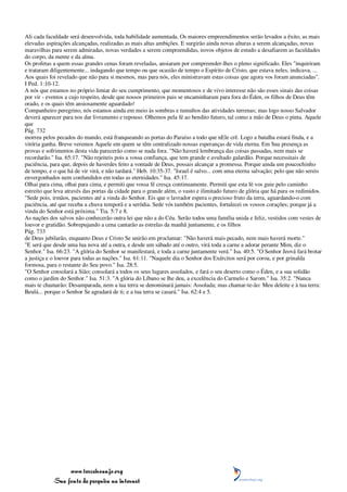 Ali cada faculdade será desenvolvida, toda habilidade aumentada. Os maiores empreendimentos serão levados a êxito, as mais
elevadas aspirações alcançadas, realizadas as mais altas ambições. E surgirão ainda novas alturas a serem alcançadas, novas
maravilhas para serem admiradas, novas verdades a serem compreendidas, novos objetos de estudo a desafiarem as faculdades
do corpo, da mente e da alma.
Os profetas a quem essas grandes cenas foram reveladas, ansiaram por compreender-lhes o pleno significado. Eles "inquiriram
e trataram diligentemente... indagando que tempo ou que ocasião de tempo o Espírito de Cristo, que estava neles, indicava. ...
Aos quais foi revelado que não para si mesmos, mas para nós, eles ministravam estas coisas que agora vos foram anunciadas".
I Ped. 1:10-12.
A nós que estamos no próprio limiar do seu cumprimento, que momentosos e de vivo interesse não são esses sinais das coisas
por vir - eventos a cujo respeito, desde que nossos primeiros pais se encaminharam para fora do Éden, os filhos de Deus têm
orado, e os quais têm ansiosamente aguardado!
Companheiro peregrino, nós estamos ainda em meio às sombras e tumultos das atividades terrenas; mas logo nosso Salvador
deverá aparecer para nos dar livramento e repouso. Olhemos pela fé ao bendito futuro, tal como a mão de Deus o pinta. Aquele
que
Pág. 732
morreu pelos pecados do mundo, está franqueando as portas do Paraíso a todo que nEle crê. Logo a batalha estará finda, e a
vitória ganha. Breve veremos Aquele em quem se têm centralizado nossas esperanças de vida eterna. Em Sua presença as
provas e sofrimentos desta vida parecerão como se nada fora. "Não haverá lembrança das coisas passadas, nem mais se
recordarão." Isa. 65:17. "Não rejeiteis pois a vossa confiança, que tem grande e avultado galardão. Porque necessitais de
paciência, para que, depois de haverdes feito a vontade de Deus, possais alcançar a promessa. Porque ainda um poucochinho
de tempo, e o que há de vir virá, e não tardará." Heb. 10:35-37. "Israel é salvo... com uma eterna salvação; pelo que não sereis
envergonhados nem confundidos em todas as eternidades." Isa. 45:17.
Olhai para cima, olhai para cima, e permiti que vossa fé cresça continuamente. Permiti que esta fé vos guie pelo caminho
estreito que leva através das portas da cidade para o grande além, o vasto e ilimitado futuro de glória que há para os redimidos.
"Sede pois, irmãos, pacientes até a vinda do Senhor. Eis que o lavrador espera o precioso fruto da terra, aguardando-o com
paciência, até que receba a chuva temporã e a serôdia. Sede vós também pacientes, fortalecei os vossos corações; porque já a
vinda do Senhor está próxima." Tia. 5:7 e 8.
As nações dos salvos não conhecerão outra lei que não a do Céu. Serão todos uma família unida e feliz, vestidos com vestes de
louvor e gratidão. Sobrepujando a cena cantarão as estrelas da manhã juntamente, e os filhos
Pág. 733
de Deus jubilarão, enquanto Deus e Cristo Se unirão em proclamar: "Não haverá mais pecado, nem mais haverá morte."
"E será que desde uma lua nova até a outra, e desde um sábado até o outro, virá toda a carne a adorar perante Mim, diz o
Senhor." Isa. 66:23. "A glória do Senhor se manifestará, e toda a carne juntamente verá." Isa. 40:5. "O Senhor Jeová fará brotar
a justiça e o louvor para todas as nações." Isa. 61:11. "Naquele dia o Senhor dos Exércitos será por coroa, e por grinalda
formosa, para o restante do Seu povo." Isa. 28:5.
"O Senhor consolará a Sião; consolará a todos os seus lugares assolados, e fará o seu deserto como o Éden, e a sua solidão
como o jardim do Senhor." Isa. 51:3. "A glória do Líbano se lhe deu, a excelência do Carmelo e Sarom." Isa. 35:2. "Nunca
mais te chamarão: Desamparada, nem a tua terra se denominará jamais: Assolada; mas chamar-te-ão: Meu deleite e à tua terra:
Beulá... porque o Senhor Se agradará de ti; e a tua terra se casará." Isa. 62:4 e 5.




                 www.terceiroanjo.org
            Sua fonte de pesquisa na internet
 