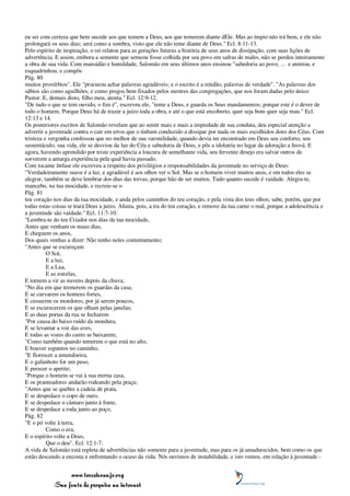 eu sei com certeza que bem sucede aos que temem a Deus, aos que temerem diante dEle. Mas ao ímpio não irá bem, e ele não
prolongará os seus dias; será como a sombra, visto que ele não teme diante de Deus." Ecl. 8:11-13.
Pelo espírito de inspiração, o rei relatou para as gerações futuras a história de seus anos de dissipação, com suas lições de
advertência. E assim, embora a semente que semeou fosse colhida por seu povo em safras de males, não se perdeu inteiramente
a obra de sua vida. Com mansidão e humildade, Salomão em seus últimos anos ensinou "sabedoria ao povo, ... e atentou, e
esquadrinhou, e compôs
Pág. 80
muitos provérbios". Ele "procurou achar palavras agradáveis; e o escrito é a retidão, palavras de verdade". "As palavras dos
sábios são como aguilhões, e como pregos bem fixados pelos mestres das congregações, que nos foram dadas pelo único
Pastor. E, demais disto, filho meu, atenta." Ecl. 12:9-12.
"De tudo o que se tem ouvido, o fim é", escreveu ele, "teme a Deus, e guarda os Seus mandamentos; porque este é o dever de
todo o homem. Porque Deus há de trazer a juízo toda a obra, e até o que está encoberto, quer seja bom quer seja mau." Ecl.
12:13 e 14.
Os posteriores escritos de Salomão revelam que ao sentir mais e mais a impiedade de sua conduta, deu especial atenção a
advertir a juventude contra o cair em erros que o tinham conduzido a dissipar por nada os mais escolhidos dons dos Céus. Com
tristeza e vergonha confessou que no melhor de sua varonilidade, quando devia ter encontrado em Deus seu conforto, seu
sustentáculo, sua vida, ele se desviou da luz do Céu e sabedoria de Deus, e pôs a idolatria no lugar da adoração a Jeová. E
agora, havendo aprendido por triste experiência a loucura de semelhante vida, seu fervente desejo era salvar outros de
sorverem a amarga experiência pela qual havia passado.
Com tocante ênfase ele escreveu a respeito dos privilégios e responsabilidades da juventude no serviço de Deus:
"Verdadeiramente suave é a luz, e agradável é aos olhos ver o Sol. Mas se o homem viver muitos anos, e em todos eles se
alegrar, também se deve lembrar dos dias das trevas, porque hão de ser muitos. Tudo quanto sucede é vaidade. Alegra-te,
mancebo, na tua mocidade, e recreie-se o
Pág. 81
teu coração nos dias da tua mocidade, e anda pelos caminhos do teu coração, e pela vista dos teus olhos; sabe, porém, que por
todas estas coisas te trará Deus a juízo. Afasta, pois, a ira do teu coração, e remove da tua carne o mal, porque a adolescência e
a juventude são vaidade." Ecl. 11:7-10.
"Lembra-te do teu Criador nos dias da tua mocidade,
Antes que venham os maus dias,
E cheguem os anos,
Dos quais venhas a dizer: Não tenho neles contentamento;
"Antes que se escureçam
          O Sol,
          E a luz,
          E a Lua,
          E as estrelas,
E tornem a vir as nuvens depois da chuva;
"No dia em que tremerem os guardas da casa,
E se curvarem os homens fortes,
E cessarem os moedores, por já serem poucos,
E se escurecerem os que olham pelas janelas;
E as duas portas da rua se fecharem
"Por causa do baixo ruído da moedura,
E se levantar a voz das aves,
E todas as vozes do canto se baixarem;
"Como também quando temerem o que está no alto,
E houver espantos no caminho,
"E florescer a amendoeira,
E o gafanhoto for um peso,
E perecer o apetite;
"Porque o homem se vai à sua eterna casa,
E os pranteadores andarão rodeando pela praça;
"Antes que se quebre a cadeia de prata,
E se despedace o copo de ouro,
E se despedace o cântaro junto à fonte,
E se despedace a roda junto ao poço,
Pág. 82
"E o pó volte à terra,
          Como o era,
E o espírito volte a Deus,
          Que o deu". Ecl. 12:1-7.
A vida de Salomão está repleta de advertências não somente para a juventude, mas para os já amadurecidos, bem como os que
estão descendo a encosta e enfrentando o ocaso da vida. Nós ouvimos de instabilidade, e isto vemos, em relação à juventude -


                 www.terceiroanjo.org
            Sua fonte de pesquisa na internet
 