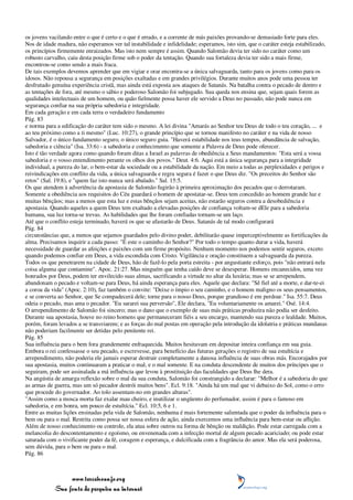 os jovens vacilando entre o que é certo e o que é errado, e a corrente de más paixões provando-se demasiado forte para eles.
Nos de idade madura, não esperamos ver tal instabilidade e infidelidade; esperamos, isto sim, que o caráter esteja estabilizado,
os princípios firmemente enraizados. Mas isto nem sempre é assim. Quando Salomão devia ter sido no caráter como um
robusto carvalho, caiu desta posição firme sob o poder da tentação. Quando sua fortaleza devia ter sido a mais firme,
encontrou-se como sendo a mais fraca.
De tais exemplos devemos aprender que em vigiar e orar encontra-se a única salvaguarda, tanto para os jovens como para os
idosos. Não repousa a segurança em posições exaltadas e em grandes privilégios. Durante muitos anos pode uma pessoa ter
desfrutado genuína experiência cristã, mas ainda está exposta aos ataques de Satanás. Na batalha contra o pecado de dentro e
as tentações de fora, até mesmo o sábio e poderoso Salomão foi subjugado. Sua queda nos ensina que, sejam quais forem as
qualidades intelectuais de um homem, ou quão fielmente possa haver ele servido a Deus no passado, não pode nunca em
segurança confiar na sua própria sabedoria e integridade.
Em cada geração e em cada terra o verdadeiro fundamento
Pág. 83
e norma para a edificação do caráter tem sido o mesmo. A lei divina "Amarás ao Senhor teu Deus de todo o teu coração, ... e
ao teu próximo como a ti mesmo" (Luc. 10:27), o grande princípio que se tornou manifesto no caráter e na vida de nosso
Salvador, é o único fundamento seguro, o único seguro guia. "Haverá estabilidade nos teus tempos, abundância de salvação,
sabedoria e ciência" (Isa. 33:6) - a sabedoria e conhecimento que somente a Palavra de Deus pode oferecer.
Isto é tão verdade agora como quando foram ditas a Israel as palavras de obediência a Seus mandamentos: "Esta será a vossa
sabedoria e o vosso entendimento perante os olhos dos povos." Deut. 4:6. Aqui está a única segurança para a integridade
individual, a pureza do lar, o bem-estar da sociedade ou a estabilidade da nação. Em meio a todas as perplexidades e perigos e
reivindicações em conflito da vida, a única salvaguarda e regra segura é fazer o que Deus diz. "Os preceitos do Senhor são
retos" (Sal. 19:8), e "quem faz isto nunca será abalado." Sal. 15:5.
Os que atendem à advertência da apostasia de Salomão fugirão à primeira aproximação dos pecados que o derrotaram.
Somente a obediência aos requisitos do Céu guardará o homem de apostatar-se. Deus tem concedido ao homem grande luz e
muitas bênçãos; mas a menos que esta luz e estas bênçãos sejam aceitas, não estarão seguros contra a desobediência e
apostasia. Quando aqueles a quem Deus tem exaltado a elevadas posições de confiança voltam-se dEle para a sabedoria
humana, sua luz torna-se trevas. As habilidades que lhe foram confiadas tornam-se um laço.
Até que o conflito esteja terminado, haverá os que se afastarão de Deus. Satanás de tal modo configurará
Pág. 84
circunstâncias que, a menos que sejamos guardados pelo divino poder, debilitarão quase imperceptivelmente as fortificações da
alma. Precisamos inquirir a cada passo: "É este o caminho do Senhor?" Por todo o tempo quanto durar a vida, haverá
necessidade de guardar as afeições e paixões com um firme propósito. Nenhum momento nos podemos sentir seguros, exceto
quando podemos confiar em Deus, a vida escondida com Cristo. Vigilância e oração constituem a salvaguarda da pureza.
Todos os que penetrarem na cidade de Deus, hão de fazê-lo pela porta estreita - por angustiante esforço, pois "não entrará nela
coisa alguma que contamine". Apoc. 21:27. Mas ninguém que tenha caído deve se desesperar. Homens encanecidos, uma vez
honrados por Deus, podem ter envilecido suas almas, sacrificando a virtude no altar da luxúria; mas se se arrependem,
abandonam o pecado e voltam-se para Deus, há ainda esperança para eles. Aquele que declara: "Sê fiel até a morte, e dar-te-ei
a coroa da vida" (Apoc. 2:10), faz também o convite: "Deixe o ímpio o seu caminho, e o homem maligno os seus pensamentos,
e se converta ao Senhor, que Se compadecerá dele; torne para o nosso Deus, porque grandioso é em perdoar." Isa. 55:7. Deus
odeia o pecado, mas ama o pecador. "Eu sararei sua perversão", Ele declara, "Eu voluntariamente os amarei." Osé. 14:4.
O arrependimento de Salomão foi sincero; mas o dano que o exemplo de suas más práticas produzira não podia ser desfeito.
Durante sua apostasia, houve no reino homens que permaneceram fiéis a seu encargo, mantendo sua pureza e lealdade. Muitos,
porém, foram levados a se transviarem; e as forças do mal postas em operação pela introdução da idolatria e práticas mundanas
não poderiam facilmente ser detidas pelo penitente rei.
Pág. 85
Sua influência para o bem fora grandemente enfraquecida. Muitos hesitavam em depositar inteira confiança em sua guia.
Embora o rei confessasse o seu pecado, e escrevesse, para benefício das futuras gerações o registro de sua estultícia e
arrependimento, não poderia ele jamais esperar destruir completamente a danosa influência de suas obras más. Encorajados por
sua apostasia, muitos continuaram a praticar o mal, e o mal somente. E na conduta descendente de muitos dos príncipes que o
seguiram, pode ser assinalada a má influência que levou à prostituição das faculdades que Deus lhe dera.
Na angústia de amarga reflexão sobre o mal da sua conduta, Salomão foi constrangido a declarar: "Melhor é a sabedoria do que
as armas de guerra, mas um só pecador destrói muitos bens". Ecl. 9:18. "Ainda há um mal que vi debaixo do Sol, como o erro
que procede do governador. Ao tolo assentam-no em grandes alturas".
"Assim como a mosca morta faz exalar mau cheiro, e inutilizar o ungüento do perfumador, assim é para o famoso em
sabedoria, e em honra, um pouco de estultícia." Ecl. 10:5, 6 e 1.
Entre as muitas lições ensinadas pela vida de Salomão, nenhuma é mais fortemente salientada que o poder da influência para o
bem ou para o mal. Restrita como possa ser nossa esfera de ação, ainda exercemos uma influência para bem-estar ou aflição.
Além de nosso conhecimento ou controle, ela atua sobre outros na forma de bênção ou maldição. Pode estar carregada com a
melancolia do descontentamento e egoísmo, ou envenenada com a infecção mortal de algum pecado acariciado; ou pode estar
saturada com o vivificante poder da fé, coragem e esperança, e dulcificada com a fragrância do amor. Mas ela será poderosa,
sem dúvida, para o bem ou para o mal.
Pág. 86



                 www.terceiroanjo.org
            Sua fonte de pesquisa na internet
 