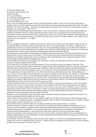 55 Cilada dos Pagãos / 653
56 Instruídos na Lei de Deus / 661
57 Reforma / 669
VII. Luz ao Entardecer
58 A Vinda de um Libertador / 681
59 "A Casa de Israel" / 703
60 Visões de Glória Futura / 722
Hoje os sinais dos tempos declaram que estamos no limiar de grandes e solenes eventos. Tudo em nosso mundo está em
agitação. Ante nossos olhos cumprem-se as profecias do Salvador, de acontecimentos que precederiam Sua vinda. "E ouvireis
de guerras e de rumores de guerra. ... Portanto se levantará nação contra nação, e reino contra reino, e haverá fomes, e pestes, e
terremotos, em vários lugares." Mat. 24:6 e 7.
O tempo presente é de dominante interesse para todo o vivente. Governadores e estadistas, homens que ocupam posições de
confiança e autoridade, homens e mulheres pensantes de todas as classes, têm sua atenção posta nos acontecimentos que
tomam lugar ao nosso redor. Estão observando as relações que existem entre as nações. Eles examinam a intensidade que está
tomando posse de cada elemento terreno, e reconhecem que algo grande e decisivo está para acontecer - que o mundo está no
limiar de uma crise estupenda. - E. G. White
Introdução
Pág. 15
Foi com o propósito de transmitir os melhores dons do Céu a todos os povos da Terra, que Deus chamou Abraão do meio de
sua parentela idólatra, e mandou-o habitar na terra de Canaã. "Far-te-ei uma grande nação", disse Deus, "e abençoar-te-ei, e
engrandecerei o teu nome; e tu serás uma bênção." Gên. 12:2. Foi uma alta honra aquela para a qual Abraão fora chamado - a
de ser o pai do povo que por séculos devia ser o guardião e preservador da verdade de Deus para o mundo, povo esse por cujo
intermédio todas as nações da Terra deveriam ser abençoadas no advento do prometido Messias.
Os homens haviam quase perdido o conhecimento do verdadeiro Deus. Sua mente estava entenebrecida pela idolatria; pois os
estatutos divinos, que são santos, justos e bons (Rom. 7:12), haviam eles procurado substituir por leis em harmonia com os
propósitos de seu próprio coração cruel e egoísta. Contudo, em Sua misericórdia Deus não os apagou da existência. Ele Se
propôs dar-lhes a oportunidade de se familiarizarem com Ele
 por intermédio de Sua igreja. Foi Seu desígnio que os princípios revelados por intermédio de Seu povo seriam o meio de
restaurar no homem a imagem moral de Deus.
A lei de Deus devia ser exaltada, sua autoridade mantida; e à casa de Israel foi entregue esta grande e nobre obra. Deus
separou-os do mundo, para que pudesse confiar-lhes o sagrado encargo. Fê-los depositários de Sua lei, e propôs preservar por
intermédio deles o conhecimento de Si mesmo entre os homens. Assim devia a lei do Céu brilhar no mundo envolvido em
trevas, e uma voz devia ser ouvida apelando a todos os povos para que volvessem da idolatria, a fim de servirem ao Deus vivo.
"Com grande força e com forte mão" (Êxo. 32:11), Deus tirou Seu povo escolhido da terra do Egito. "Enviou Moisés, Seu
servo, e Arão, a quem escolhera. Fizeram entre eles os seus sinais e prodígios, na terra de Cão". Sal. 105:26 e 27. "Repreendeu
o Mar Vermelho e este se secou, e os fez caminhar pelos abismos como pelo deserto." Sal. 106:9. Ele os libertou de sua
condição de servos, para que pudesse levá-los a uma boa terra - uma terra que em Sua providência havia-lhes preparado como
refúgio de seus inimigos. Queria trazê-los para Si, e envolvê-los em Seus braços eternos; e em retribuição de Sua bondade e
misericórdia deviam eles exaltar Seu nome e fazê-lo glorioso na Terra.
"Porque a porção do Senhor é o Seu povo; Jacó é a corda da Sua herança. Achou-a na terra do deserto, e num ermo solitário
cheio de uivos; trouxe-o ao redor, instruiu-o, guardou-o como a menina do Seu olho. Como a águia desperta o seu ninho, se
move sobre os seus filhos, estende as suas asas, toma-os e os leva sobre as suas asas, assim só o Senhor o guiou, e não havia
com ele deus estranho." Deut. 32:9-12. Assim trouxe o Senhor os israelitas para junto de Si, para que habitassem como que à
sombra do Altíssimo. Miraculosamente preservados dos perigos do errante viajar pelo deserto, foram eles finalmente
estabelecidos na terra da promessa como uma nação favorecida.
Mediante o uso de uma parábola, Isaías narrou com tocante sentimento a história do chamado e preparo de Israel para ser no
mundo representante de Jeová, frutífero em toda boa obra:
"Agora cantarei ao meu amado o cântico do meu querido a respeito de sua vinha. O meu amado tem uma vinha num outeiro
fértil, e a cercou, e a limpou das pedras, e a plantou de excelentes vides; e edificou no meio dela uma torre, e também construiu
nela um lagar; e esperava que desse uvas." Isa. 5:1 e 2.
Por intermédio do povo escolhido, tinha Deus o propósito de abençoar toda a espécie humana. "A vinha do
Senhor dos exércitos", declarou o profeta, "é a casa de Israel, e os homens de Judá são a planta das Suas delícias." Isa. 5:7.
A esse povo foram confiados os oráculos de Deus. Estavam protegidos pelos preceitos de Sua lei, os eternos princípios da
verdade, justiça e pureza. A obediência a esses princípios devia ser a sua proteção, pois os livraria de se destruírem a si
mesmos por práticas pecaminosas. E, como uma torre na vinha, Deus colocou no meio da terra Seu santo templo.
Cristo era seu instrutor. Assim como havia sido com eles no deserto, devia ser ainda seu Mestre e Guia. No tabernáculo e no
templo, Sua glória habitava no santo Shekinah, em cima do propiciatório. No benefício deles Ele manifestava constantemente
as riquezas do Seu amor e paciência.
Por intermédio de Moisés os propósitos de Deus deviam ser-lhes expostos, e os termos de sua prosperidade tornados claros.
"Porque povo santo és ao Senhor teu Deus", disse ele; "o Senhor teu Deus te escolheu, para que Lhe fosses o Seu povo próprio,
de todos os povos que sobre a Terra há." Deut. 7:6.




                 www.terceiroanjo.org
            Sua fonte de pesquisa na internet
 