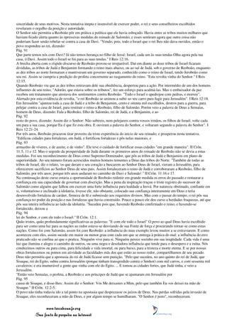 sinceridade de seus motivos. Nesta tentativa inepta e insensível de exercer poder, o rei e seus conselheiros escolhidos
revelaram o orgulho da posição e autoridade.
O Senhor não permitiu a Reoboão pôr em prática a política que ele havia esboçado. Havia entre as tribos muitos milhares que
haviam ficado alerta quanto às opressivas medidas do reinado de Salomão, e esses sentiram agora que outra coisa não
poderiam fazer senão rebelar-se contra a casa de Davi. "Vendo, pois, todo o Israel que o rei lhes não dava ouvidos, então o
povo respondeu ao rei, dizendo:
Pág. 91
Que parte temos nós com Davi? Já não temos herança no filho de Jessé; Israel, cada um às suas tendas Olha agora pela tua
casa, ó Davi. Assim todo o Israel se foi para as suas tendas." I Reis 12:16.
A brecha aberta com o ríspido discurso de Reoboão provou-se irreparável. Daí em diante as doze tribos de Israel ficaram
divididas, as tribos de Judá e Benjamim formando o reino mais abaixo, ou ao sul de Judá, sob o governo de Reoboão, enquanto
as dez tribos ao norte formaram e mantiveram um governo separado, conhecido como o reino de Israel, tendo Jeroboão como
seu rei. Assim se cumpriu a predição do profeta concernente ao rasgamento do reino. "Esta revolta vinha do Senhor." I Reis
12:15.
Quando Reoboão viu que as dez tribos retiravam dele sua obediência, despertou para a ação. Por intermédio de um dos homens
influentes de seu reino, "Adorão, que estava sobre os tributos", fez um esforço para acalmá-las. Mas o embaixador da paz
recebeu um tratamento que atestava dos sentimentos contra Reoboão. "Todo o Israel o apedrejou com pedras, e morreu".
Alertado por esta evidência de revolta, "o rei Reoboão se animou a subir ao seu carro para fugir para Jerusalém". I Reis 12:18.
Em Jerusalém "ajuntou toda a casa de Judá e a tribo de Benjamim, cento e oitenta mil escolhidos, destros para a guerra, para
pelejar contra a casa de Israel, para restituir o reino a Reoboão, filho de Salomão. Porém veio a palavra de Deus a Semaías,
homem de Deus, dizendo: Fala a Reoboão, filho de Salomão, rei de Judá, e a Benjamim, e ao
Pág. 92
resto do povo, dizendo: Assim diz o Senhor: Não subireis, nem pelejareis contra vossos irmãos, os filhos de Israel; volte cada
um para a sua casa, porque Eu é que fiz esta obra. E ouviram a palavra do Senhor, e voltaram segundo a palavra do Senhor". I
Reis 12:21-24.
Por três anos, Reoboão procurou tirar proveito da triste experiência do início de seu reinado; e prosperou nesta tentativa.
"Edificou cidades para fortalezas, em Judá, e fortificou fortalezas e pôs nelas maiorais, e
Pág. 93
armazéns de víveres, e de azeite, e de vinho". Ele teve o cuidado de fortificar essas cidades "em grande maneira". II Crôn.
11:5, 11 e 12. Mas o segredo da prosperidade de Judá durante os primeiros anos do reinado de Reoboão não se devia a estas
medidas. Foi seu reconhecimento de Deus como Supremo Dominador, que pôs as tribos de Judá e Benjamim em plano de
superioridade. Ao seu número foram acrescidos muitos homens tementes a Deus das tribos do Norte. "Também de todas as
tribos de Israel, diz o relato, 'os que deram o seu coração a buscarem ao Senhor Deus de Israel, vieram a Jerusalém, para
oferecerem sacrifícios ao Senhor Deus de seus pais. Assim fortaleceram o reino de Judá e corroboraram a Reoboão, filho de
Salomão, por três anos; porque três anos andaram no caminho de Davi e Salomão'." II Crôn. 11:16 e 17.
Na continuação deste curso estaria a oportunidade de Reoboão redimir em grande medida os erros do passado e restaurar a
confiança em sua capacidade de governar com discrição. Mas a pena da inspiração traçou o triste registro do sucessor de
Salomão como alguém que falhou em exercer uma forte influência para lealdade a Jeová. Por natureza obstinado, confiante em
si, voluntarioso e inclinado à idolatria, tivesse ele, não obstante, colocado sua confiança inteiramente em Deus e teria
desenvolvido fortaleza de caráter, firmeza de fé e submissão aos requisitos divinos. Mas com o passar do tempo, o rei pôs sua
confiança no poder da posição e nas fortalezas que havia construído. Pouco a pouco ele deu curso a herdadas fraquezas, até que
pôs sua inteira influência ao lado da idolatria. "Sucedeu pois que, havendo Reoboão confirmado o reino, e havendo-se
fortalecido, deixou a
Pág. 94
lei do Senhor, e com ele todo o Israel." II Crôn. 12:1.
Quão tristes, quão profundamente significativas as palavras: "E com ele todo o Israel" O povo ao qual Deus havia escolhido
para ser como uma luz para as nações ao redor estava-se desviando de sua Fonte de força e procurando tornar-se como estas
nações. Como foi com Salomão, assim foi com Reoboão: a influência do mau exemplo levou muitos a se extraviarem. E como
aconteceu com eles, assim sucede em maior ou menor grau com cada um que se entrega à prática do mal: a influência do erro
praticado não se confina ao que o pratica. Ninguém vive para si. Ninguém perece sozinho em sua iniqüidade. Cada vida é uma
luz que ilumina e alegra o caminho de outros, ou uma negra e desoladora influência que tende para o desespero e a ruína. Nós
conduzimos outros ou para cima, para felicidade e vida imortal, ou para baixo, para a tristeza e morte eterna. E se por nossas
obras fortalecemos ou pomos em atividade as faculdades más dos que estão ao nosso redor, compartilhamos de seu pecado.
Deus não permitiu que a apostasia do rei de Judá ficasse sem punição. "Pelo que sucedeu, no ano quinto do rei de Judá, que
Sisaque, rei do Egito, subiu contra Jerusalém (porque tinham transgredido contra o Senhor) com mil carros, e com sessenta mil
cavaleiros; e era inumerável a gente que vinha com ele do Egito. ... E tomou as cidades fortes, que Judá tinha, e veio a
Jerusalém.
"Então veio Semaías, o profeta, a Reoboão e aos príncipes de Judá que se ajuntaram em Jerusalém por
Pág. 95
causa de Sisaque, e disse-lhes: Assim diz o Senhor: Vós Me deixastes a Mim, pelo que também Eu vos deixei na mão de
Sisaque." II Crôn. 12:2-5.
O povo não tinha todavia ido a tal ponto na apostasia que desprezasse os juízos de Deus. Nas perdas sofridas pela invasão de
Sisaque, eles reconheceram a mão de Deus, e por algum tempo se humilharam. "O Senhor é justo", reconheceram.


                 www.terceiroanjo.org
            Sua fonte de pesquisa na internet
 