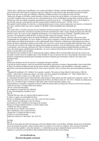 "Vendo, pois, o Senhor que se humilharam, veio a palavra do Senhor a Semaías, dizendo: Humilharam-se, não os destruirei;
antes em breve lhes darei lugar de escaparem, para que o Meu furor se não derrame sobre Jerusalém, por mão de Sisaque.
Porém serão seus servos, para que conheçam a diferença da Minha servidão e da servidão dos reinos da Terra.
"Subiu, pois, Sisaque, rei do Egito, contra Jerusalém, e tomou os tesouros da casa do Senhor, e os tesouros da casa do rei;
levou tudo. Também tomou os escudos de ouro, que Salomão fizera. E fez o rei Reoboão em lugar deles escudos de cobre, e os
entregou nas mãos dos capitães da guarda, que guardavam a porta da casa do rei. ... E humilhando-se ele, a ira do Senhor se
desviou dele, para que o não destruísse de todo; porque ainda em Judá havia boas coisas." II Crôn. 12:6-12.
Mas quando a mão da aflição foi removida, e a nação prosperou uma vez mais, muitos esqueceram seus temores, e tornaram de
novo para a idolatria. Entre estes estava o próprio rei Reoboão. Embora humilhado pela calamidade que
Pág. 96
havia caído sobre si, ele deixou de fazer de sua experiência um decisivo ponto de retorno em sua vida. Esquecendo a lição que
Deus procurara ensinar-lhe, reincidiu nos pecados que haviam acarretado juízo sobre a nação. Depois de alguns anos obscuros,
durante os quais "fez o que era mau, porquanto não preparou o seu coração para buscar ao Senhor", "Reoboão dormiu com
seus pais, e foi sepultado na cidade de Davi. E Abias, seu filho, reinou em seu lugar". II Crôn. 12:14-16.
Com a divisão do reino logo no início do reinado de Reoboão, a glória de Israel começou a declinar, nunca mais sendo
reconquistada em sua plenitude. Às vezes, durante os séculos que se seguiram, o trono de Davi fora ocupado por homens de
caráter digno e previdente discernimento, e sob a administração desses soberanos as bênçãos que então repousavam sobre os
homens de Judá se estendiam às nações circunvizinhas. Por vezes fora o nome de Jeová exaltado sobre todo deus falso, e Sua
lei fora tida em reverência. De tempos em tempos surgiam poderosos profetas, a fim de fortalecerem as mãos dos governantes
e encorajarem o povo para que continuasse fiel. Mas as sementes do mal em germinação já quando Reoboão ascendeu ao
trono, não seriam jamais completamente erradicadas; e às vezes o outrora favorecido povo de Deus caiu tão baixo a ponto de
tornar-se um provérbio entre os pagãos.
Não obstante a perversidade dos que se inclinaram para práticas idólatras, Deus em misericórdia faria tudo que estivesse em
Seu poder a fim de salvar de completa ruína o reino dividido. E como no decorrer dos anos, Seu propósito concernente a Israel
parecesse completamente frustrado pelas artimanhas de homens inspirados por instrumentos satânicos, Ele ainda assim
manifestou Seus
Pág. 97
beneficentes desígnios através do cativeiro e restauração da nação escolhida.
A divisão do reino foi apenas o início de uma história maravilhosa, pela qual se revelam a longanimidade e terna misericórdia
de Deus. Do cadinho da aflição por que deviam passar devido a tendências para o mal, hereditárias e cultivadas, aqueles a
quem Deus estava procurando purificar para Si como um povo peculiar, zeloso e de boas obras, deviam finalmente reconhecer
que:
"Ninguém há semelhante a Ti, ó Senhor; Tu és grande, e grande o Teu nome em força. Quem Te não temeria, ó Rei das
nações?... Entre todos os sábios das nações, e em todo o seu reino, ninguém há semelhante a Ti." "Mas o Senhor Deus é a
verdade; Ele mesmo é o Deus vivo e o Rei eterno." Jer. 10:6, 7 e 10.
E os adoradores de ídolos deviam afinal aprender a lição de que os falsos deuses não têm o poder de se erguerem e salvar. "Os
deuses que não fizeram os Céus e a Terra desaparecerão da Terra e de debaixo deste céu." Jer. 10:11. Somente na submissão ao
Deus vivo, o Criador de tudo e o Soberano sobre todos, pode o homem encontrar repouso e paz.
Unanimemente os castigados e penitentes de Israel e Judá renovariam afinal sua relação de concerto com Jeová dos exércitos,
o Deus de seus pais; e a respeito dEle devia declarar:
"Ele fez a Terra pelo Seu poder;
Ele estabeleceu o mundo por Sua sabedoria
E com a Sua inteligência estendeu os céus.
Pág. 98
"Fazendo Ele soar a Sua voz, logo há ruído de águas nos céus,
E sobem os vapores da extremidade da Terra;
Ele faz os relâmpagos para a chuva, e faz sair o vento dos Seus tesouros.
"Todo o homem se embruteceu e não tem ciência;
Envergonha-se todo o fundidor da sua imagem de escultura;
Porque sua imagem fundida mentira é, e não há espírito nelas.
"Vaidade são, obra de enganos;
No tempo da sua visitação virão a perecer.
Não é semelhante a estes a porção de Jacó;
"Porque Ele é o Criador de todas as coisas,
E Israel é a vara da Sua herança.
Senhor dos exércitos é o Seu nome". Jer. 10:12-16.
7
Jeroboão
Pág. 99
Elevado ao trono pelas dez tribos de Israel que se haviam rebelado contra a casa de Davi, Jeroboão, outrora servo de Salomão,
estava em posição de proceder a sábias reformas tanto nos negócios civis como nos religiosos. Sob o governo de Salomão
havia ele mostrado aptidão e sadio discernimento; e o conhecimento que havia adquirido durante anos de fiel serviço
capacitava-o a governar com prudência. Mas Jeroboão deixou de pôr em Deus sua confiança.


                 www.terceiroanjo.org
            Sua fonte de pesquisa na internet
 