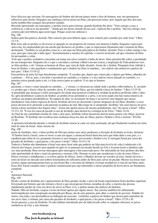 fosse feita nos que ouviram. Os mensageiros do Senhor não devem jamais temer a face do homem, mas sim permanecer
inflexíveis pelo direito. Enquanto sua confiança estiver posta em Deus, não precisam temer; pois Aquele que lhes deu uma
tarefa também lhes assegura Seu protetor cuidado.
Havendo apresentado sua mensagem, o profeta estava para retornar, quando Jeroboão lhe disse: "Vem comigo a casa, e
conforta-te, e dar-te-ei um presente". "Ainda que me desses metade da tua casa", replicou-lhe o profeta, "não iria contigo, nem
comeria pão nem beberia água neste lugar. Porque assim me ordenou o
Pág. 106
Senhor pela Sua palavra, dizendo: Não comerás pão nem beberás água, e nem voltarás pelo caminho por onde foste." I Reis
13:7-9.
Bom teria sido ao profeta se ele tivesse se apegado ao seu propósito de retornar sem demora à Judéia. Enquanto viajava por
outra rota, foi surpreendido por um ancião que declarava ser profeta, e que se representou falsamente ante o homem de Deus,
declarando: "Também eu sou profeta como tu, e um anjo me falou pela palavra do Senhor, dizendo: Faze-o voltar contigo a tua
casa, para que coma pão e beba água". Insistentemente a mentira foi repetida, o convite inculcado, até que o homem de Deus
foi persuadido a voltar.
Visto que o profeta verdadeiro concordou em tomar um curso contrário à linha do dever, Deus permitiu-lhe sofrer a penalidade
da sua transgressão. Enquanto ele e o que o convidara a retornar a Betel estavam à mesa, a inspiração do Todo-poderoso veio
ao falso profeta, e ele "clamou ao homem de Deus, que viera de Judá, dizendo: Assim diz o Senhor: Porquanto foste rebelde à
boca do Senhor, e não guardaste o mandamento que o Senhor teu Deus te mandara... teu cadáver não entrará no sepulcro de
teus pais". I Reis 13:18-22.
Esta profecia de juízo foi logo literalmente cumprida. "E sucedeu que, depois que comeu pão, e depois que bebeu, albardou ele
o jumento. ... Foi-se, pois, e um leão o encontrou no caminho, e o matou; e o seu cadáver estava lançado no caminho, e o
jumento estava parado junto a ele, e o leão estava junto ao cadáver. E eis que os homens
Pág. 107
passaram, e viram o corpo lançado no caminho, ... e vieram, e o disseram na cidade onde o profeta velho habitava. E, ouvindo-
o o profeta que o fizera voltar do caminho, disse: É o homem de Deus, que foi rebelde à boca do Senhor." I Reis 13:23-26.
A penalidade que alcançou o infiel mensageiro foi ainda uma posterior evidência à verdade da profecia proferida sobre o altar.
Se, após desobedecer à palavra do Senhor, ao profeta fosse permitido ir a salvo, o rei teria usado este fato numa tentativa de
vindicar sua própria desobediência. Na ruptura do altar, no secamento do braço e na terrível sorte daquele que ousara
desobedecer uma ordem expressa de Jeová, Jeroboão deveria ter discernido o pronto desprazer de um Deus ofendido, e esses
juízos deviam tê-lo advertido a não persistir na prática do mal. Mas longe de se arrepender, Jeroboão "dos mais baixos do povo
tornou a fazer sacerdotes dos lugares altos". Assim não apenas pecou ele mesmo grandemente, mas "fez pecar a Israel". I Reis
13:33 e 34. "E isso foi causa de pecado à casa de Jeroboão, para destruí-la e extingui-la da Terra." I Reis 14:16.
Ao final de um conturbado reinado de vinte e dois anos, Jeroboão sofreu desastrosa derrota numa guerra com Abias, sucessor
de Reoboão. "E Jeroboão não recobrou mais nenhuma força nos dias de Abias; porém o Senhor o feriu e morreu." II Crôn.
13:20.
A apostasia introduzida durante o reinado de Jeroboão tornou-se cada vez mais acentuada, até que finalmente resultou em ruína
total do reino de Israel. Antes mesmo da
Pág. 108
morte de Jeroboão, Aías, o idoso profeta de Siló que muitos anos antes predissera a elevação de Jeroboão ao trono, declarou:
"O Senhor ferirá a Israel, como se move a cana nas águas; e arrancará Israel desta boa terra que tinha dado a seus pais, e o
espalhará para além do rio, porquanto fizeram os seus bosques, provocando o Senhor à ira. E entregará Israel por causa dos
pecados de Jeroboão, o qual pecou, e fez pecar a Israel." I Reis 14:15 e 16.
Todavia o Senhor não abandonou a Israel sem antes fazer tudo que poderia ser feito para levá-lo de volta à submissão a Si.
Através dos longos, escuros anos quando rei após rei se puseram em ousado desafio ao Céu e levaram Israel a idolatria cada
vez mais profunda, Deus enviou mensagem após mensagem a Seu transviado povo. Por intermédio de Seus profetas deu-lhes
toda oportunidade de deter a maré da apostasia e retornar a Ele. Durante os anos que sucederiam à cisão do reino, Elias e
Eliseu viveriam e trabalhariam, e os ternos apelos de Oséias, Amós e Obadias deviam ser ouvidos na terra. Jamais deveria o
reino de Israel ser deixado sem nobres testemunhas do suficiente poder de Deus para salvar do pecado. Mesmo nas horas mais
escuras, alguns permaneceriam leais ao seu divino Rei, e em meio da idolatria viveriam inculpáveis à vista de um Deus santo.
Esses fiéis foram contados entre o piedoso remanescente por cujo intermédio o eterno propósito de Jeová devia ser finalmente
cumprido.
8
Apostasia Nacional
Pág. 109
Desde a morte de Jeroboão até o aparecimento de Elias perante Acabe, o povo de Israel experimentou firme declínio espiritual.
Governado por homens que não temiam a Jeová e que encorajavam formas estranhas de culto, a maioria das pessoas
rapidamente perdeu de vista seu dever de servir ao Deus vivo, e adotou muitas das práticas da idolatria.
Nadabe, filho de Jeroboão, ocupou o trono de Israel apenas por alguns meses. Sua carreira maléfica foi subitamente
interrompida por uma conspiração encabeçada por Baasa, um de seus generais, para obter o controle do governo. Nadabe foi
morto, com toda a sua descendência na linhagem da sucessão, "conforme a palavra do Senhor que dissera pelo ministério de
seu servo Aías, o silonita; por causa dos pecados de Jeroboão, o qual pecou, e fez pecar a Israel". I Reis 15:29 e 30.
Assim pereceu a casa de Jeroboão. O culto idólatra introduzido por ele tinha levado sobre os culpados ofensores os juízos
retributivos do Céu; e não obstante


                 www.terceiroanjo.org
            Sua fonte de pesquisa na internet
 